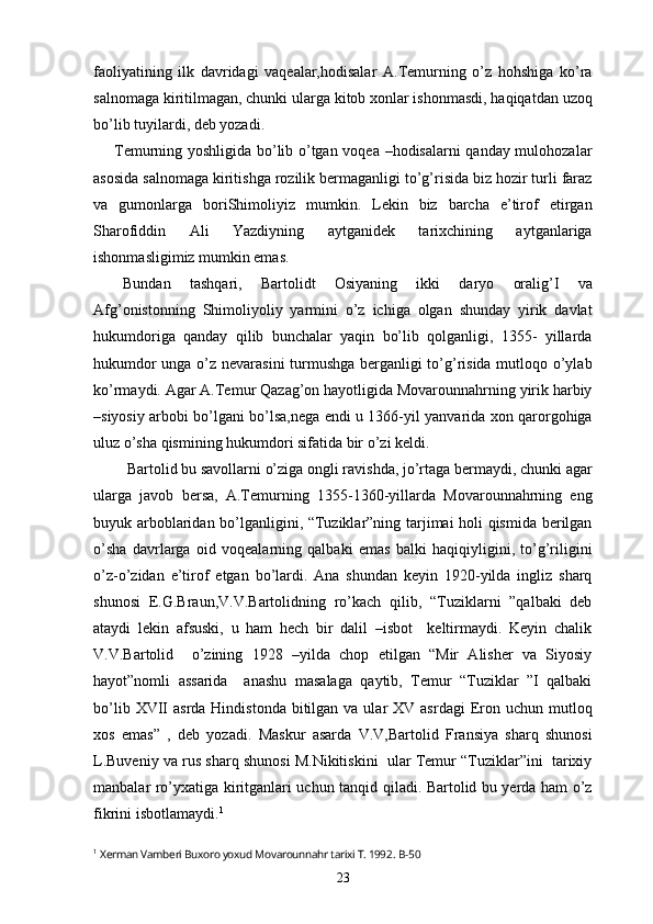 faoliyatining   ilk   davridagi   vaqealar,hodisalar   A.Temurning   o’z   hohshiga   ko’ra
salnomaga kiritilmagan, chunki ularga kitob xonlar ishonmasdi, haqiqatdan uzoq
bo’lib tuyilardi, deb yozadi.
  Temurning yoshligida bo’lib o’tgan voqea –hodisalarni qanday mulohozalar
asosida salnomaga kiritishga rozilik bermaganligi to’g’risida biz hozir turli faraz
va   gumonlarga   boriShimoliyiz   mumkin.   Lekin   biz   barcha   e’tirof   etirgan
Sharofiddin   Ali   Yazdiyning   aytganidek   tarixchining   aytganlariga
ishonmasligimiz mumkin emas.
Bundan   tashqari,   Bartolidt   Osiyaning   ikki   daryo   oralig’I   va
Afg’onistonning   Shimoliyoliy   yarmini   o’z   ichiga   olgan   shunday   yirik   davlat
hukumdoriga   qanday   qilib   bunchalar   yaqin   bo’lib   qolganligi,   1355-   yillarda
hukumdor unga o’z nevarasini turmushga berganligi to’g’risida mutloqo o’ylab
ko’rmaydi. Agar A.Temur Qazag’on hayotligida Movarounnahrning yirik harbiy
–siyosiy arbobi bo’lgani bo’lsa,nega endi u 1366-yil yanvarida xon qarorgohiga
uluz o’sha qismining hukumdori sifatida bir o’zi keldi.
 Bartolid bu savollarni o’ziga ongli ravishda, jo’rtaga bermaydi, chunki agar
ularga   javob   bersa,   A.Temurning   1355-1360-yillarda   Movarounnahrning   eng
buyuk arboblaridan bo’lganligini, “Tuziklar”ning tarjimai holi qismida berilgan
o’sha   davrlarga   oid   voqealarning   qalbaki   emas   balki   haqiqiyligini,   to’g’riligini
o’z-o’zidan   e’tirof   etgan   bo’lardi.   Ana   shundan   keyin   1920-yilda   ingliz   sharq
shunosi   E.G.Braun,V.V.Bartolidning   ro’kach   qilib,   “Tuziklarni   ”qalbaki   deb
ataydi   lekin   afsuski,   u   ham   hech   bir   dalil   –isbot     keltirmaydi.   Keyin   chalik
V.V.Bartolid     o’zining   1928   –yilda   chop   etilgan   “Mir   Alisher   va   Siyosiy
hayot”nomli   assarida     anashu   masalaga   qaytib,   Temur   “Tuziklar   ”I   qalbaki
bo’lib  XVII   asrda Hindistonda  bitilgan  va ular   XV asrdagi  Eron  uchun mutloq
xos   emas”   ,   deb   yozadi.   Maskur   asarda   V.V,Bartolid   Fransiya   sharq   shunosi
L.Buveniy va rus sharq shunosi M.Nikitiskini  ular Temur “Tuziklar”ini  tarixiy
manbalar ro’yxatiga kiritganlari uchun tanqid qiladi. Bartolid bu yerda ham o’z
fikrini isbotlamaydi. 1
1
  Xerman Vamberi Buxoro yoxud Movarounnahr tarixi T. 1992 .  B-50
23 