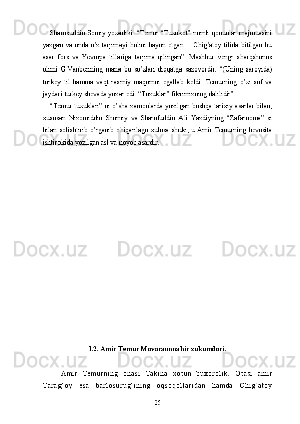 Shamsuddin Somiy yozadiki: “Temur “Tuzukot” nomli qonunlar majmuasini
yazgan va unda o’z tarjimayi holini  bayon etgan… Chig’atoy tilida bitilgan bu
asar   fors   va   Yevropa   tillariga   tarjima   qilingan”.   Mashhur   vengr   sharqshunos
olimi   G.Vanberining   mana   bu   so’zlari   diqqatga   sazovordir:   “(Uning   saroyida)
turkey   til   hamma   vaqt   rasmiy   maqomni   egallab   keldi.   Temurning   o’zi   sof   va
jaydari turkey shevada yozar edi. “Tuzuklar” fikrimizning dalilidir”.
“Temur tuzuklari” ni o’sha zamonlarda yozilgan boshqa tarixiy asarlar bilan,
xususan   Nizomiddin   Shomiy   va   Sharofuddin   Ali   Yazdiyning   “Zafarnoma”   si
bilan solishtirib  o’rganib  chiqarilagn  xulosa  shuki,  u  Amir   Temurning bevosita
ishtirokida yozilgan asl va noyob asardir.
I.2.  Amir Temur Movaraunnahir xukumdori.
A m i r   T e m u r n i n g   o n a s i   T a k i n a   x o t u n   b u x o r o l i k .   O t a s i   a m i r
T a r a g ‘ o y   e s a   b a r l o s u r u g ‘ i n i n g   o q s o q o l l a r i d a n   h a m d a   C h i g ‘ a t o y
25 