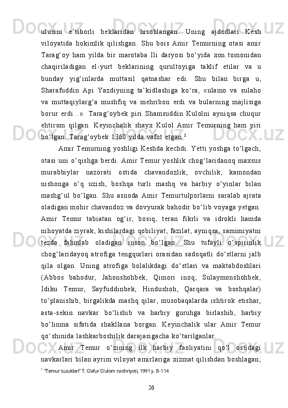 u l u s i n i   e ’ t i b o r l i   b e k l a r i d a n   h i s o b l a n g a n .   U n i n g   a j d o d l a r i   K e s h
v i l o y a t i d a   h o k i m l i k   q i l i s h g a n .   S h u   b o i s   A m i r   T e m u r n i n g   o t a s i   a m i r
T a r a g ‘ o y   h a m   y i l d a   b i r   m a r o t a b a   I l i   d a r y o s i   b o ‘ y i d a   x o n   t o m o n i d a n
c h a q i r i l a d i g a n   e l - y u r t   b e k l a r i n i n g   q u r u l t o y i g a   t a k l i f   e t i l a r   v a   u
b u n d a y   y i g ‘ i n l a r d a   m u t t a s i l   q a t n a s h a r   e d i .   S h u   b i l a n   b i r g a   u ,
S h a r a f u d d i n   A p i   Y a z d i y n i n g   t a ’ k i d l a s h i g a   k o ‘ r a ,   « u l a m o   v a   s u l a h o
v a   m u t t a q i y l a r g ‘ a   m u s h f i q   v a   m e h r i b o n   e r d i   v a   b u l a r n i n g   m a j l i s i g a
b o r u r   e r d i . . . » .   T a r a g ‘ o y b e k   p i r i   S h a m s u d d i n   K u l o l n i   a y n i q s a   c h u q u r
e h t i r o m   q i l g a n .   K e y i n c h a l i k   s h a y x   K u l o l   A m i r   T e m u r n i n g   h a m   p i r i
b o ‘ l g a n .   T a r a g ‘ o y b e k   1 3 6 0   y i l d a   v a f o t   e t g a n . 1
A m i r   T e m u r n i n g   y o s h l i g i   K e s h d a   k e c h d i .   Y e t t i   y o s h g a   t o ‘ l g a c h ,
o t a s i   u n i   o ‘ q i s h g a   b e r d i .   A m i r   T e m u r   y o s h l i k   c h o g ‘ l a r i d a n o q   m a x s u s
m u r a b b i y l a r   n a z o r a t i   o s t i d a   c h a v a n d o z l i k ,   o v c h i l i k ,   k a m o n d a n
n i s h o n g a   o ‘ q   u z i s h ,   b o s h q a   t u r l i   m a s h q   v a   h a r b i y   o ‘ y i n l a r   b i l a n
m a s h g ‘ u l   b o ‘ l g a n .   S h u   a s n o d a   A m i r   T e m u r t u l p o r l a r n i   s a r a l a b   a j r a t a
o l a d i g a n   m o h i r   c h a v a n d o z   v a   d o v y u r a k   b a h o d i r   b o ‘ l i b   v o y a g a   y e t g a n .
A m i r   T e m u r   t a b i a t a n   o g ‘ i r ,   b o s i q ,   t e r a n   f i k r l i   v a   i d r o k l i   h a m d a
n i h o y a t d a   z i y r a k ,   k i s h i l a r d a g i   q o b i l i y a t ,   f a z i l a t ,   a y n i q s a ,   s a m i m i y a t n i
t e z d a   f a h m l a b   o l a d i g a n   i n s o n   b o ‘ l g a n .   S h u   t u f a y l i   o ‘ s p i r i n l i k
c h o g ‘ l a r i d a y o q   a t r o f i g a   t e n g q u r l a r i   o r a s i d a n   s a d o q a t l i   d o ‘ s t l a r n i   j a l b
q i l a   o l g a n .   U n i n g   a t r o f i g a   b o l a l i k d a g i   d o ‘ s t l a r i   v a   m a k t a b d o s h l a r i
( A b b o s   b a h o d u r ,   J a h o n s h o h b e k ,   Q i m o r i   i n o q ,   S u l a y m o n s h o h b e k ,
I d i k u   T e m u r ,   S a y f u d d i n b e k ,   H i n d u s h o h ,   Q a r q a r a   v a   b o s h q a l a r )
t o ‘ p l a n i s h i b ,   b i r g a l i k d a   m a s h q   q i l a r ,   m u s o b a q a l a r d a   i s h t i r o k   e t i s h a r ,
a s t a - s e k i n   n a v k a r   b o ‘ l i s h i b   v a   h a r b i y   g u r u h g a   b i r l a s h i b ,   h a r b i y
b o ‘ l i n m a   s i f a t i d a   s h a k l l a n a   b o r g a n .   K e y i n c h a l i k   u l a r   A m i r   T e m u r
q o ‘ s h i n i d a   l a s h k a r b o s h i l i k   d a r a j a s i g a c h a   k o ‘ t a r i l g a n l a r .
A m i r   T e m u r   o ‘ z i n i n g   i l k   h a r b i y   f a o l i y a t i n i   q o ‘ l   o s t i d a g i
n a v k a r l a r i   b i l a n   a y r i m   v i l o y a t   a m i r l a r i g a   x i z m a t   q i l i s h d a n   b o s h l a g a n ;
1
  “Temur tuzuklari” T. G‘afur G‘ulom nashriyoti, 1991 y.  B-114
26 