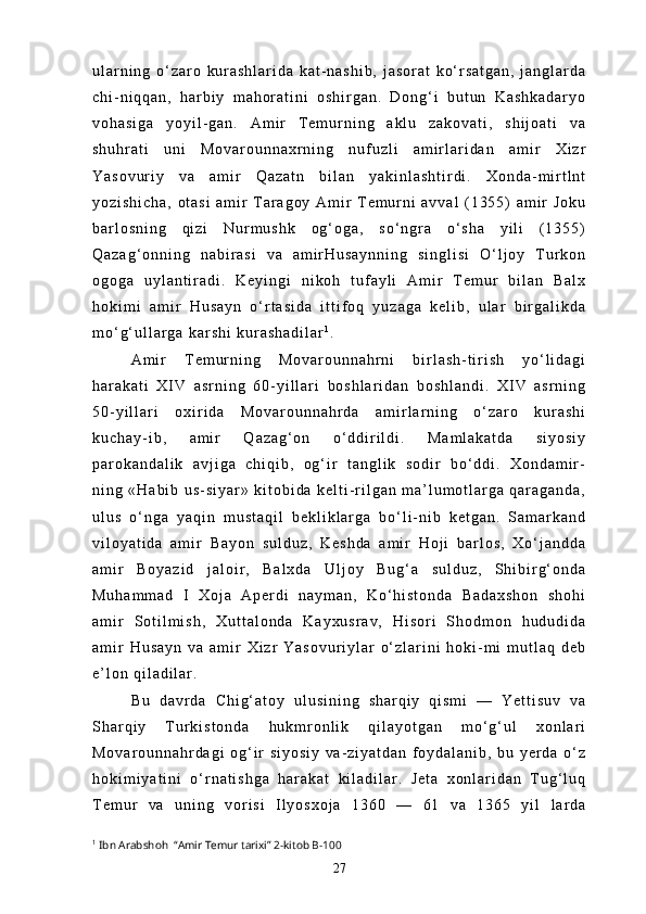 u l a r n i n g   o ‘ z a r o   k u r a s h l a r i d a   k a t - n a s h i b ,   j a s o r a t   k o ‘ r s a t g a n ,   j a n g l a r d a
c h i - n i q q a n ,   h a r b i y   m a h o r a t i n i   o s h i r g a n .   D o n g ‘ i   b u t u n   K a s h k a d a r y o
v o h a s i g a   y o y i l - g a n .   A m i r   T e m u r n i n g   a k l u   z a k o v a t i ,   s h i j o a t i   v a
s h u h r a t i   u n i   M o v a r o u n n a x r n i n g   n u f u z l i   a m i r l a r i d a n   a m i r   X i z r
Y a s o v u r i y   v a   a m i r   Q a z a t n   b i l a n   y a k i n l a s h t i r d i .   X o n d a - m i r t l n t
y o z i s h i c h a ,   o t a s i   a m i r   T a r a g o y   A m i r   T e m u r n i   a v v a l   ( 1 3 5 5 )   a m i r   J o k u
b a r l o s n i n g   q i z i   N u r m u s h k   o g ‘ o g a ,   s o ‘ n g r a   o ‘ s h a   y i l i   ( 1 3 5 5 )
Q a z a g ‘ o n n i n g   n a b i r a s i   v a   a m i r H u s a y n n i n g   s i n g l i s i   O ‘ l j o y   T u r k o n
o g o g a   u y l a n t i r a d i .   K e y i n g i   n i k o h   t u f a y l i   A m i r   T e m u r   b i l a n   B a l x
h o k i m i   a m i r   H u s a y n   o ‘ r t a s i d a   i t t i f o q   y u z a g a   k e l i b ,   u l a r   b i r g a l i k d a
m o ‘ g ‘ u l l a r g a   k a r s h i   k u r a s h a d i l a r 1
.
A m i r   T e m u r n i n g   M o v a r o u n n a h r n i   b i r l a s h - t i r i s h   y o ‘ l i d a g i
h a r a k a t i   X I V   a s r n i n g   6 0 - y i l l a r i   b o s h l a r i d a n   b o s h l a n d i .   X I V   a s r n i n g
5 0 - y i l l a r i   o x i r i d a   M o v a r o u n n a h r d a   a m i r l a r n i n g   o ‘ z a r o   k u r a s h i
k u c h a y - i b ,   a m i r   Q a z a g ‘ o n   o ‘ d d i r i l d i .   M a m l a k a t d a   s i y o s i y
p a r o k a n d a l i k   a v j i g a   c h i q i b ,   o g ‘ i r   t a n g l i k   s o d i r   b o ‘ d d i .   X o n d a m i r -
n i n g   « H a b i b   u s - s i y a r »   k i t o b i d a   k e l t i - r i l g a n   m a ’ l u m o t l a r g a   q a r a g a n d a ,
u l u s   o ‘ n g a   y a q i n   m u s t a q i l   b e k l i k l a r g a   b o ‘ l i - n i b   k e t g a n .   S a m a r k a n d
v i l o y a t i d a   a m i r   B a y o n   s u l d u z ,   K e s h d a   a m i r   H o j i   b a r l o s ,   X o ‘ j a n d d a
a m i r   B o y a z i d   j a l o i r ,   B a l x d a   U l j o y   B u g ‘ a   s u l d u z ,   S h i b i r g ‘ o n d a
M u h a m m a d   I   X o j a   A p e r d i   n a y m a n ,   K o ‘ h i s t o n d a   B a d a x s h o n   s h o h i
a m i r   S o t i l m i s h ,   X u t t a l o n d a   K a y x u s r a v ,   H i s o r i   S h o d m o n   h u d u d i d a
a m i r   H u s a y n   v a   a m i r   X i z r   Y a s o v u r i y l a r   o ‘ z l a r i n i   h o k i - m i   m u t l a q   d e b
e ’ l o n   q i l a d i l a r .
B u   d a v r d a   C h i g ‘ a t o y   u l u s i n i n g   s h a r q i y   q i s m i   —   Y e t t i s u v   v a
S h a r q i y   T u r k i s t o n d a   h u k m r o n l i k   q i l a y o t g a n   m o ‘ g ‘ u l   x o n l a r i
M o v a r o u n n a h r d a g i   o g ‘ i r   s i y o s i y   v a - z i y a t d a n   f o y d a l a n i b ,   b u   y e r d a   o ‘ z
h o k i m i y a t i n i   o ‘ r n a t i s h g a   h a r a k a t   k i l a d i l a r .   J e t a   x o n l a r i d a n   T u g ‘ l u q
T e m u r   v a   u n i n g   v o r i s i   I l y o s x o j a   1 3 6 0   —   6 1   v a   1 3 6 5   y i l   l a r d a
1
  Ibn Arabshoh  “Amir Temur tarixi”  2 -kitob  B-100
27 
