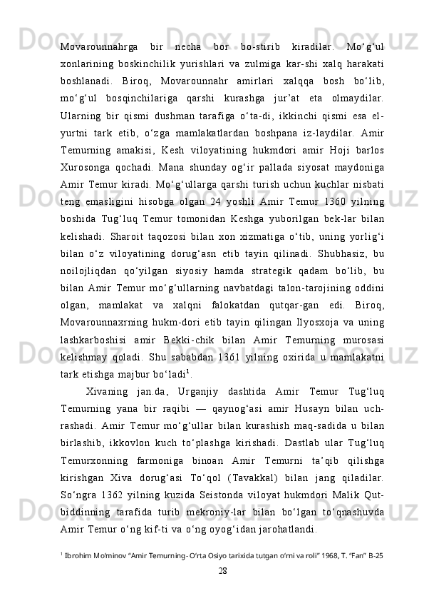M o v a r o u n n a h r g a   b i r   n e c h a   b o r   b o - s t i r i b   k i r a d i l a r .   M o ‘ g ‘ u l
x o n l a r i n i n g   b o s k i n c h i l i k   y u r i s h l a r i   v a   z u l m i g a   k a r - s h i   x a l q   h a r a k a t i
b o s h l a n a d i .   B i r o q ,   M o v a r o u n n a h r   a m i r l a r i   x a l q q a   b o s h   b o ‘ l i b ,
m o ‘ g ‘ u l   b o s q i n c h i l a r i g a   q a r s h i   k u r a s h g a   j u r ’ a t   e t a   o l m a y d i l a r .
U l a r n i n g   b i r   q i s m i   d u s h m a n   t a r a f i g a   o ‘ t a - d i ,   i k k i n c h i   q i s m i   e s a   e l -
y u r t n i   t a r k   e t i b ,   o ‘ z g a   m a m l a k a t l a r d a n   b o s h p a n a   i z - l a y d i l a r .   A m i r
T e m u r n i n g   a m a k i s i ,   K e s h   v i l o y a t i n i n g   h u k m d o r i   a m i r   H o j i   b a r l o s
X u r o s o n g a   q o c h a d i .   M a n a   s h u n d a y   o g ‘ i r   p a l l a d a   s i y o s a t   m a y d o n i g a
A m i r   T e m u r   k i r a d i .   M o ‘ g ‘ u l l a r g a   q a r s h i   t u r i s h   u c h u n   k u c h l a r   n i s b a t i
t e n g   e m a s l i g i n i   h i s o b g a   o l g a n   2 4   y o s h l i   A m i r   T e m u r   1 3 6 0   y i l n i n g
b o s h i d a   T u g ‘ l u q   T e m u r   t o m o n i d a n   K e s h g a   y u b o r i l g a n   b e k - l a r   b i l a n
k e l i s h a d i .   S h a r o i t   t a q o z o s i   b i l a n   x o n   x i z m a t i g a   o ‘ t i b ,   u n i n g   y o r l i g ‘ i
b i l a n   o ‘ z   v i l o y a t i n i n g   d o r u g ‘ a s n   e t i b   t a y i n   q i l i n a d i .   S h u b h a s i z ,   b u
n o i l o j l i q d a n   q o ‘ y i l g a n   s i y o s i y   h a m d a   s t r a t e g i k   q a d a m   b o ‘ l i b ,   b u
b i l a n   A m i r   T e m u r   m o ‘ g ‘ u l l a r n i n g   n a v b a t d a g i   t a l o n - t a r o j i n i n g   o d d i n i
o l g a n ,   m a m l a k a t   v a   x a l q n i   f a l o k a t d a n   q u t q a r - g a n   e d i .   B i r o q ,
M o v a r o u n n a x r n i n g   h u k m - d o r i   e t i b   t a y i n   q i l i n g a n   I l y o s x o j a   v a   u n i n g
l a s h k a r b o s h i s i   a m i r   B e k k i - c h i k   b i l a n   A m i r   T e m u r n i n g   m u r o s a s i
k e l i s h m a y   q o l a d i .   S h u   s a b a b d a n   1 3 6 1   y i l n i n g   o x i r i d a   u   m a m l a k a t n i
t a r k   e t i s h g a   m a j b u r   b o ‘ l a d i 1
.
X i v a n i n g   j a n . d a ,   U r g a n j i y   d a s h t i d a   A m i r   T e m u r   T u g ‘ l u q
T e m u r n i n g   y a n a   b i r   r a q i b i   —   q a y n o g ‘ a s i   a m i r   H u s a y n   b i l a n   u c h -
r a s h a d i .   A m i r   T e m u r   m o ‘ g ‘ u l l a r   b i l a n   k u r a s h i s h   m a q - s a d i d a   u   b i l a n
b i r l a s h i b ,   i k k o v l o n   k u c h   t o ‘ p l a s h g a   k i r i s h a d i .   D a s t l a b   u l a r   T u g ‘ l u q
T e m u r x o n n i n g   f a r m o n i g a   b i n o a n   A m i r   T e m u r n i   t a ’ q i b   q i l i s h g a
k i r i s h g a n   X i v a   d o r u g ‘ a s i   T o ‘ q o l   ( T a v a k k a l )   b i l a n   j a n g   q i l a d i l a r .
S o ‘ n g r a   1 3 6 2   y i l n i n g   k u z i d a   S e i s t o n d a   v i l o y a t   h u k m d o r i   M a l i k   Q u t -
b i d d i n n i n g   t a r a f i d a   t u r i b   m e k r o n i y - l a r   b i l a n   b o ‘ l g a n   t o ‘ q n a s h u v d a
A m i r   T e m u r   o ‘ n g   k i f - t i   v a   o ‘ n g   o y o g ‘ i d a n   j a r o h a t l a n d i .
1
  Ibrohim Mo‘minov “Amir Temurning- O‘rta Osiyo tarixida tutgan o‘rni va roli” 1968, T. “Fan”  B-25
28 