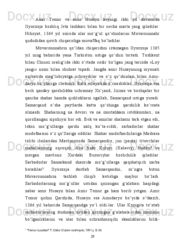 A m i r   T e m u r   v a   a m i r   H u s a y n   k e y i n g i   i k k i   y i l   d a v o m i d a
I l y o s x o j a   b o s h l i q   J e t a   l a s h k a r i   b i l a n   b i r   n e c h a   m a r t a   j a n g   q i l a d i l a r .
N i h o y a t ,   1 3 6 4   y i l   o x i r i d a   u l a r   m o ‘ g ‘ u l   q o ‘ s h i n l a r i n i   M o v a r o u n n a h r
q u d u d i d a n   q u v i b   c h i q a r i s h g a   m u v a f f a q   b o ‘ l a d i l a r .
M o v a r o u n n a h r n i   q o ‘ l d a n   c h i q a r i s h n i   i s t a m a g a n   I l y o s x o j a   1 3 6 5
y i l   n i n g   b a h o r i d a   y a n a   T u r k i s t o n   u s t i g a   q o ‘ s h i n   t o r t a d i .   T o s h k e n t
b i l a n   C h i n o z   o r a l i g ‘ i d a   i k k i   o ‘ r t a d a   s o d i r   b o ‘ l g a n   j a n g   t a r i x d a   « L o y
j a n g i »   n o m i   b i l a n   s h u h r a t   t o p a d i .   J a n g d a   a m i r   H u s a y n n i n g   x i y o n a t i
o q i b a t i d a   m a g ‘ l u b i y a t g a   u c h r a y d i l a r   v a   o ‘ z   q o ‘ s h i n l a r i   b i l a n   A m u -
d a r y o   b o ‘ y l a r i g a   c h e k i n i b ,   B a l x   v i l o y a t i d a   o ‘ r n a s h d i l a r .   I l y o s x o j a   e s a
h e c h   q a n d a y   q a r s h i l i k k a   u c h r a m a y   X o ‘ j a n d ,   J i z z a x   v a   b o s h q a l a r   b i r
q a n c h a   s h a h a r   h a m d a   q i s h l o k l a r n i   e g a l l a b ,   S a m a r q a n d   u s t i g a   y u r a d i .
S a m a r q a n d   o ‘ s h a   p a y t l a r d a   k a t t a   q o ‘ s h i n g a   q a r s h i l i k   k o ‘ r s a t a
o l m a s d i .   S h a h a r n i n g   n a   d e v o r i   v a   n a   m u s t a h k a m   i s t e h k o m l a r i ,   n a
q u r o l l a n g a n   s i p o h i y s i   b o r   e d i .   B e k   v a   a m i r l a r   s h a h a r n i   t a r k   e t g a n   e d i ,
l e k i n   m o ‘ g ‘ u l l a r g a   q a r s h i   x a l q   k o ‘ t a - r i d d i ,   s a r b a d o r l a r   s h a h a r
m u d o f a a s i n i   o ‘ z   q o ‘ l l a r i g a   o d d i l a r .   S h a h a r   m u d o f a a c h i l a r i g a   M a d r a s a
t o l i b i   i l m l a r i d a n   M a v l o n o z o d a   S a m a r q a n d i y ,   j u n   ( p a x t a )   t i t u v c h i l a r
m a h a l l a s i n i n g   o q s o q o l i   A b u   B a k r   K u l u y i   ( K a l a v i y )   N a d d o f   v a
m e r g a n   m a v l o n o   X u r d a k i   B u x o r i y l a r   b o s h c h i l i k   q i l a d i l a r .
S a r b a d o r l a r   S a m a r k a n d   s h a x r i d a   m o ‘ g ‘ u l l a r g a   q a q s h a t q i c h   z a r b a
b e r a d i l a r 1
.   I l y o s x o j a   d a s t l a b   S a m a r q a n d n i ,   s o ‘ n g r a   b u t u n
M o v a r o u n n a h r n i   t a s h l a b   c h i q i b   k e t i s h g a   m a j b u r   b o ‘ l a d i .
S a r b a d o r l a r n i n g   m o ‘ g ‘ u l l a r   u s t i d a n   q o z o n g a n   g ‘ a l a b a s i   h a q i d a g i
x a b a r   a m i r   H u s a y n   b i l a n   A m i r   T e m u r   g a   h a m   b o r i b   y e t g a n .   A m i r
T e m u r   q i s h n i   Q a r s h i d a ,   H u s a y n   e s a   A m u d a r y o   b o ‘ y i d a   o ‘ t k a z i b ,
1 3 6 6   y i l   b a h o r i d a   S a m a r q a n d g a   y o ‘ l   o l d i - l a r .   U l a r   K o n i g i t a   t o ‘ x t a b
s a r b a d o r l a r n i n g   d u s h m a n   u s t i d a n   q o z o n g a n   g ‘ a l a b a l a - r i d a n   m a m n u n
b o ‘ l g a n l i k l a r i n i   v a   u l a r   b i l a n   u c h r a s h m o q c h i   e k a n l i k l a r i n i   b i l d i -
1
  “Temur tuzuklari” T. G‘afur G‘ulom nashriyoti, 1991 y.  B-36
29 