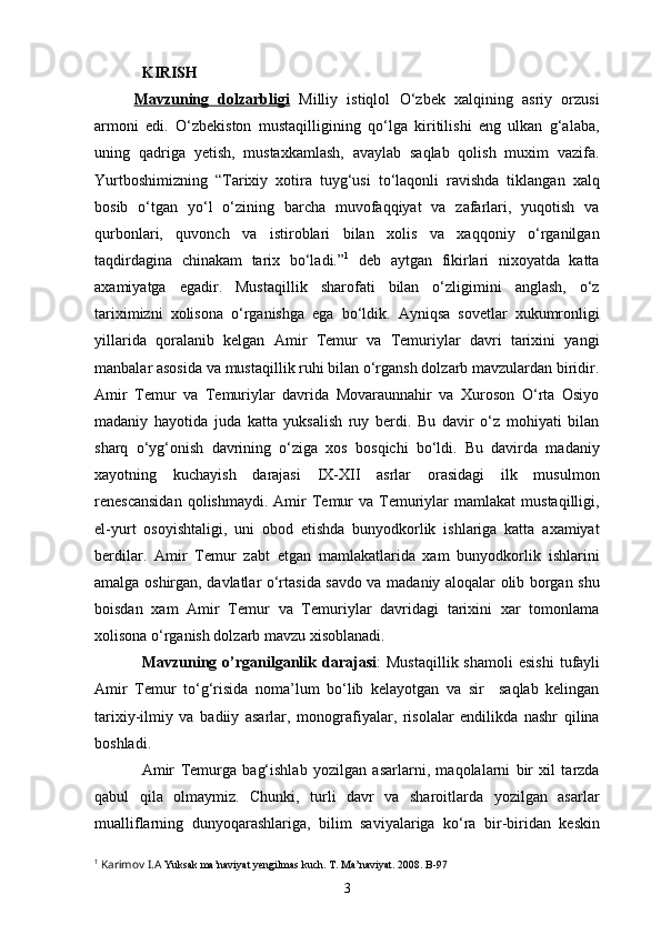 KIRISH
Mavzuning   dolzarbligi   Milliy   istiqlol   O‘zbek   xalqining   asriy   orzusi
armoni   edi.   O‘zbekiston   mustaqilligining   qo‘lga   kiritilishi   eng   ulkan   g‘alaba,
uning   qadriga   yetish,   mustaxkamlash,   avaylab   saqlab   qolish   muxim   vazifa.
Yurtboshimizning   “Tarixiy   xotira   tuyg‘usi   to‘laqonli   ravishda   tiklangan   xalq
bosib   o‘tgan   yo‘l   o‘zining   barcha   muvofaqqiyat   va   zafarlari,   yuqotish   va
qurbonlari,   quvonch   va   istiroblari   bilan   xolis   va   xaqqoniy   o‘rganilgan
taqdirdagina   chinakam   tarix   bo‘ladi.” 1
  deb   aytgan   fikirlari   nixoyatda   katta
axamiyatga   egadir.   Mustaqillik   sharofati   bilan   o‘zligimini   anglash,   o‘z
tariximizni   xolisona   o‘rganishga   ega   bo‘ldik.   Ayniqsa   sovetlar   xukumronligi
yillarida   qoralanib   kelgan   Amir   Temur   va   Temuriylar   davri   tarixini   yangi
manbalar asosida va mustaqillik ruhi bilan o‘rgansh dolzarb mavzulardan biridir.
Amir   Temur   va   Temuriylar   davrida   Movaraunnahir   va   Xuroson   O‘rta   Osiyo
madaniy   hayotida   juda   katta   yuksalish   ruy   berdi.   Bu   davir   o‘z   mohiyati   bilan
sharq   o‘yg‘onish   davrining   o‘ziga   xos   bosqichi   bo‘ldi.   Bu   davirda   madaniy
xayotning   kuchayish   darajasi   IX-XII   asrlar   orasidagi   ilk   musulmon
renescansidan  qolishmaydi.  Amir   Temur  va  Temuriylar  mamlakat  mustaqilligi,
el-yurt   osoyishtaligi,   uni   obod   etishda   bunyodkorlik   ishlariga   katta   axamiyat
berdilar.   Amir   Temur   zabt   etgan   mamlakatlarida   xam   bunyodkorlik   ishlarini
amalga oshirgan, davlatlar o‘rtasida savdo va madaniy aloqalar olib borgan shu
boisdan   xam   Amir   Temur   va   Temuriylar   davridagi   tarixini   xar   tomonlama
xolisona o‘rganish dolzarb mavzu xisoblanadi.
Mavzuning  o’rganilganlik  darajasi :   Mustaqillik  shamoli   esishi   tufayli
Amir   Temur   to‘g‘risida   noma’lum   bo‘lib   kelayotgan   va   sir     saqlab   kelingan
tarixiy-ilmiy   va   badiiy   asarlar,   monografiyalar,   risolalar   endilikda   nashr   qilina
boshladi.
Amir   Temurga   bag‘ishlab   yozilgan   asarlarni,   maqolalarni   bir   xil   tarzda
qabul   qila   olmaymiz.   Chunki,   turli   davr   va   sharoitlarda   yozilgan   asarlar
mualliflarning   dunyoqarashlariga,   bilim   saviyalariga   ko‘ra   bir-biridan   keskin
1
  Karimov I.A  Yuksak ma’naviyat yengilmas kuch. T. Ma’naviyat. 2008. B-97
3 