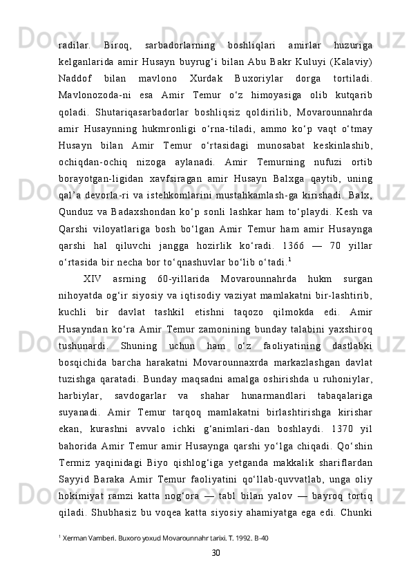 r a d i l a r .   B i r o q ,   s a r b a d o r l a r n i n g   b o s h l i q l a r i   a m i r l a r   h u z u r i g a
k e l g a n l a r i d a   a m i r   H u s a y n   b u y r u g ‘ i   b i l a n   A b u   B a k r   K u l u y i   ( K a l a v i y )
N a d d o f   b i l a n   m a v l o n o   X u r d a k   B u x o r i y l a r   d o r g a   t o r t i l a d i .
M a v l o n o z o d a - n i   e s a   A m i r   T e m u r   o ‘ z   h i m o y a s i g a   o l i b   k u t q a r i b
q o l a d i .   S h u t a r i q a s a r b a d o r l a r   b o s h l i q s i z   q o l d i r i l i b ,   M o v a r o u n n a h r d a
a m i r   H u s a y n n i n g   h u k m r o n l i g i   o ‘ r n a - t i l a d i ,   a m m o   k o ‘ p   v a q t   o ‘ t m a y
H u s a y n   b i l a n   A m i r   T e m u r   o ‘ r t a s i d a g i   m u n o s a b a t   k e s k i n l a s h i b ,
o c h i q d a n - o c h i q   n i z o g a   a y l a n a d i .   A m i r   T e m u r n i n g   n u f u z i   o r t i b
b o r a y o t g a n - l i g i d a n   x a v f s i r a g a n   a m i r   H u s a y n   B a l x g a   q a y t i b ,   u n i n g
q a l ’ a   d e v o r l a - r i   v a   i s t e h k o m l a r i n i   m u s t a h k a m l a s h - g a   k i r i s h a d i .   B a l x ,
Q u n d u z   v a   B a d a x s h o n d a n   k o ‘ p   s o n l i   l a s h k a r   h a m   t o ‘ p l a y d i .   K e s h   v a
Q a r s h i   v i l o y a t l a r i g a   b o s h   b o ‘ l g a n   A m i r   T e m u r   h a m   a m i r   H u s a y n g a
q a r s h i   h a l   q i l u v c h i   j a n g g a   h o z i r l i k   k o ‘ r a d i .   1 3 6 6   —   7 0   y i l l a r
o ‘ r t a s i d a   b i r   n e c h a   b o r   t o ‘ q n a s h u v l a r   b o ‘ l i b   o ‘ t a d i . 1
X I V   a s r n i n g   6 0 - y i l l a r i d a   M o v a r o u n n a h r d a   h u k m   s u r g a n
n i h o y a t d a   o g ‘ i r   s i y o s i y   v a   i q t i s o d i y   v a z i y a t   m a m l a k a t n i   b i r - l a s h t i r i b ,
k u c h l i   b i r   d a v l a t   t a s h k i l   e t i s h n i   t a q o z o   q i l m o k d a   e d i .   A m i r
H u s a y n d a n   k o ‘ r a   A m i r   T e m u r   z a m o n i n i n g   b u n d a y   t a l a b i n i   y a x s h i r o q
t u s h u n a r d i .   S h u n i n g   u c h u n   h a m   o ‘ z   f a o l i y a t i n i n g   d a s t l a b k i
b o s q i c h i d a   b a r c h a   h a r a k a t n i   M o v a r o u n n a x r d a   m a r k a z l a s h g a n   d a v l a t
t u z i s h g a   q a r a t a d i .   B u n d a y   m a q s a d n i   a m a l g a   o s h i r i s h d a   u   r u h o n i y l a r ,
h a r b i y l a r ,   s a v d o g a r l a r   v a   s h a h a r   h u n a r m a n d l a r i   t a b a q a l a r i g a
s u y a n a d i .   A m i r   T e m u r   t a r q o q   m a m l a k a t n i   b i r l a s h t i r i s h g a   k i r i s h a r
e k a n ,   k u r a s h n i   a v v a l o   i c h k i   g ‘ a n i m l a r i - d a n   b o s h l a y d i .   1 3 7 0   y i l
b a h o r i d a   A m i r   T e m u r   a m i r   H u s a y n g a   q a r s h i   y o ‘ l g a   c h i q a d i .   Q o ‘ s h i n
T e r m i z   y a q i n i d a g i   B i y o   q i s h l o g ‘ i g a   y e t g a n d a   m a k k a l i k   s h a r i f l a r d a n
S a y y i d   B a r a k a   A m i r   T e m u r   f a o l i y a t i n i   q o ‘ l l a b - q u v v a t l a b ,   u n g a   o l i y
h o k i m i y a t   r a m z i   k a t t a   n o g ‘ o r a   —   t a b l   b i l a n   y a l o v   —   b a y r o q   t o r t i q
q i l a d i .   S h u b h a s i z   b u   v o q e a   k a t t a   s i y o s i y   a h a m i y a t g a   e g a   e d i .   C h u n k i
1
  Xerman Vamberi .  Buxoro yoxud Movarounnahr tarixi. T. 1992.  B-40
30 