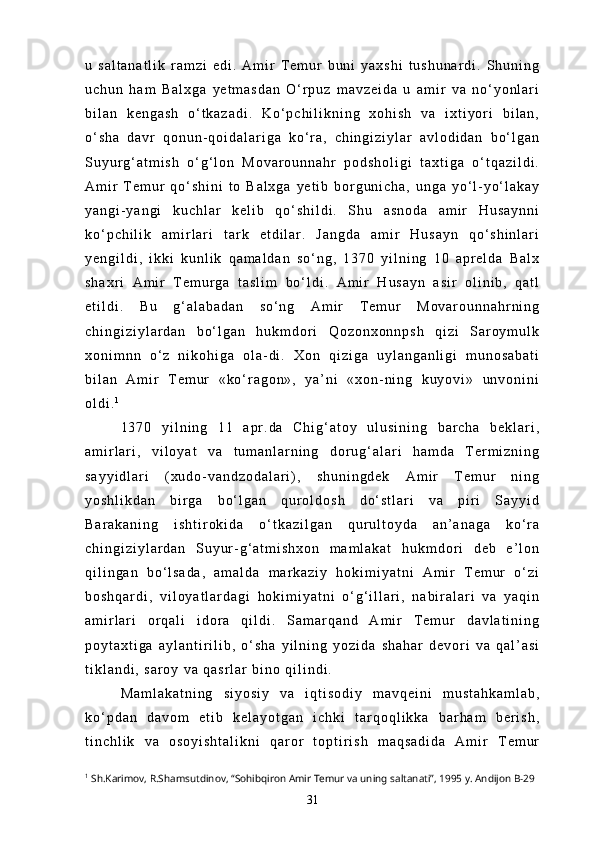 u   s a l t a n a t l i k   r a m z i   e d i .   A m i r   T e m u r   b u n i   y a x s h i   t u s h u n a r d i .   S h u n i n g
u c h u n   h a m   B a l x g a   y e t m a s d a n   O ‘ r p u z   m a v z e i d a   u   a m i r   v a   n o ‘ y o n l a r i
b i l a n   k e n g a s h   o ‘ t k a z a d i .   K o ‘ p c h i l i k n i n g   x o h i s h   v a   i x t i y o r i   b i l a n ,
o ‘ s h a   d a v r   q o n u n - q o i d a l a r i g a   k o ‘ r a ,   c h i n g i z i y l a r   a v l o d i d a n   b o ‘ l g a n
S u y u r g ‘ a t m i s h   o ‘ g ‘ l o n   M o v a r o u n n a h r   p o d s h o l i g i   t a x t i g a   o ‘ t q a z i l d i .
A m i r   T e m u r   q o ‘ s h i n i   t o   B a l x g a   y e t i b   b o r g u n i c h a ,   u n g a   y o ‘ l - y o ‘ l a k a y
y a n g i - y a n g i   k u c h l a r   k e l i b   q o ‘ s h i l d i .   S h u   a s n o d a   a m i r   H u s a y n n i
k o ‘ p c h i l i k   a m i r l a r i   t a r k   e t d i l a r .   J a n g d a   a m i r   H u s a y n   q o ‘ s h i n l a r i
y e n g i l d i ,   i k k i   k u n l i k   q a m a l d a n   s o ‘ n g ,   1 3 7 0   y i l n i n g   1 0   a p r e l d a   B a l x
s h a x r i   A m i r   T e m u r g a   t a s l i m   b o ‘ l d i .   A m i r   H u s a y n   a s i r   o l i n i b ,   q a t l
e t i l d i .   B u   g ‘ a l a b a d a n   s o ‘ n g   A m i r   T e m u r   M o v a r o u n n a h r n i n g
c h i n g i z i y l a r d a n   b o ‘ l g a n   h u k m d o r i   Q o z o n x o n n p s h   q i z i   S a r o y m u l k
x o n i m n n   o ‘ z   n i k o h i g a   o l a - d i .   X o n   q i z i g a   u y l a n g a n l i g i   m u n o s a b a t i
b i l a n   A m i r   T e m u r   « k o ‘ r a g o n » ,   y a ’ n i   « x o n - n i n g   k u y o v i »   u n v o n i n i
o l d i . 1
1 3 7 0   y i l n i n g   1 1   a p r . d a   C h i g ‘ a t o y   u l u s i n i n g   b a r c h a   b e k l a r i ,
a m i r l a r i ,   v i l o y a t   v a   t u m a n l a r n i n g   d o r u g ‘ a l a r i   h a m d a   T e r m i z n i n g
s a y y i d l a r i   ( x u d o - v a n d z o d a l a r i ) ,   s h u n i n g d e k   A m i r   T e m u r   n i n g
y o s h l i k d a n   b i r g a   b o ‘ l g a n   q u r o l d o s h   d o ‘ s t l a r i   v a   p i r i   S a y y i d
B a r a k a n i n g   i s h t i r o k i d a   o ‘ t k a z i l g a n   q u r u l t o y d a   a n ’ a n a g a   k o ‘ r a
c h i n g i z i y l a r d a n   S u y u r - g ‘ a t m i s h x o n   m a m l a k a t   h u k m d o r i   d e b   e ’ l o n
q i l i n g a n   b o ‘ l s a d a ,   a m a l d a   m a r k a z i y   h o k i m i y a t n i   A m i r   T e m u r   o ‘ z i
b o s h q a r d i ,   v i l o y a t l a r d a g i   h o k i m i y a t n i   o ‘ g ‘ i l l a r i ,   n a b i r a l a r i   v a   y a q i n
a m i r l a r i   o r q a l i   i d o r a   q i l d i .   S a m a r q a n d   A m i r   T e m u r   d a v l a t i n i n g
p o y t a x t i g a   a y l a n t i r i l i b ,   o ‘ s h a   y i l n i n g   y o z i d a   s h a h a r   d e v o r i   v a   q a l ’ a s i
t i k l a n d i ,   s a r o y   v a   q a s r l a r   b i n o   q i l i n d i .
M a m l a k a t n i n g   s i y o s i y   v a   i q t i s o d i y   m a v q e i n i   m u s t a h k a m l a b ,
k o ‘ p d a n   d a v o m   e t i b   k e l a y o t g a n   i c h k i   t a r q o q l i k k a   b a r h a m   b e r i s h ,
t i n c h l i k   v a   o s o y i s h t a l i k n i   q a r o r   t o p t i r i s h   m a q s a d i d a   A m i r   T e m u r
1
 Sh.Karimov, R.Shamsutdinov, “Sohibqiron Amir Temur va uning saltanati”, 1995 y. Andijon B-29
31 
