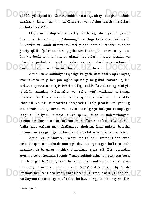( 1 3 7 0   y i l   i y u n i d a )   S a m a r q a n d d a   k a t t a   q u r u l t o y   c h a q i r d i .   U n d a
m a r k a z i y   d a v l a t   t i z i m i n i   s h a k l l a n t i r i s h   v a   q o ‘ s h i n   t u z i s h   m a s a l a l a r i
m u h o k a m a   e t i l d i . 1
E l - y u r t n i   b o s h q a r i s h d a   h a r b i y   k u c h n i n g   a h a m i y a t i n i   y a x s h i
t u s h u n g a n   A m i r   T e m u r   q o ‘ s h i n n i n g   t u z i l i s h i g a   k a t t a   a h a m i y a t   b e r d i .
U   « a m i r »   v a   « a m i r   u l - u m a r o »   k a b i   y u q o r i   d a r a j a l i   h a r b i y   u n v o n l a r
j o - r i y   q i l d i .   Q o ‘ s h i n n i   h a r b i y   j i h a t d a n   i s l o h   q i l a r   e k a n ,   u   a y n i q s a
l a s h k a r - b o s h i l a r n i   t a n l a s h   v a   u l a r n i   t a r b i y a l a s h ,   h a r b i y   q i s m l a r   v a
u l a r n i n g   j o y l a s h i s h   t a r t i b i ,   n a v k a r   v a   s a r b o z l a r n i n g   q u r o l l a n i s h i
h a m d a   i n t i z o m   m a s a l a l a r i g a   n i h o y a t d a   e ’ t i b o r   b e r a d i .
A m i r   T e m u r   h o k i m i y a t   t e p a s i g a   k e l g a c h ,   d a s t l a b k i   v a q t l a r d a y o q
m a m l a k a t d a   r o ‘ y   b e r - g a n   o g ‘ i r   i q t i s o d i y   t a n g l i k n i   b a r t a r a f   q i l i s h
u c h u n   e n g   a v v a l o   s o l i q   t i z i m i n i   t a r t i b g a   s o d d i .   D a v l a t   s o l i q p a r i n i   y i -
g ‘ i s h d a   a m i n l a r ,   k a l o n t a r l a r   v a   s o l i q   y i g ‘ u v c h i l a r n i   r a ’ i y a t g a
n i s b a t a n   i n s o f   v a   a d o l a t l i   b o ‘ l i s h g a ,   q o n u n g a   x i l o f   i s h   t u t m a s l i k k a
c h a q i r d i ,   c h u n k i   s a l t a n a t n i n g   b a r q a r o r l i g i   k o ‘ p   j i h a t d a n   r a ’ i y a t n i n g
h o l - a h v o l i ,   u n i n g   d a v l a t   v a   d a v l a t   b o s h l i g ‘ i g a   b o ‘ l g a n   s a d o q a t i g a
b o g ‘ l i q .   R a ’ i y a t n i   h i m o y a   q i l i s h   q o n u n   b i l a n   m u s t a h k a m l a n g a n ,
q o n u n   b a r c h a g a   b a r o b a r   b o ‘ l g a n .   A m i r   T e m u r   n a f a q a t   o ‘ z   x a l q i n i ,
b a l k i   z a b t   e t i l g a n   m a m l a k a t l a r n i n g   a h o l i s i n i   h a m   i m k o n i   b o r i c h a
q o n u n   h i m o y a s i g a   o l g a n .   U l a r n i   a s i r l i k   v a   t a l o n   t a r o j l a r d a n   s a q l a g a n .
A m i r   T e m u r   M o v a r o u n n a h r n i   m o ‘ g u l l a r   h u k m r o n l i g i d a n   o z o d
e t i b ,   b u   q a d .   m a m l a k a t d a   m u s t a q i l   d a v l a t   b a r p o   e t g a n   b o ‘ l s a d a ,   h a l i
m a m l a k a t d a   b a r q a r o r   t i n c h l i k   o ‘ r n a t i l g a n   e m a s   e d i .   B i r   t o m o n d a n
a y r i m   v i l o y a t   h o k i m l a r i   A m i r   T e m u r   h a k i m i y a t i n i   t a n   o l i s h d a n   b o s h
t o r t i b   t u r g a n   b o ‘ l s a l a r ,   i k k i n c h i   t o m o n d a n   m a m l a k a t n i n g   s h a r q i y   v a
S h i m o l i y .   H u d u d l a r i   n o t i n c h   e d i .   M o ‘ g ‘ u l i s t o n   b i l a n   O q   O ‘ r d a
h u k m d o r l a r i   F a r g ‘ o n a   v o d i y s i n i n g   s h a r q i ,   O ‘ t r o r ,   Y a s s i   ( T u r k i s t o n )
v a   S a y r a m   s h a x r i l a r i g a   x a v f   s o l i b ,   b u   h u d u d l a r g a   t e z - t e z   h u j u m   q i l a r
1
  www.ziyo.net
32 