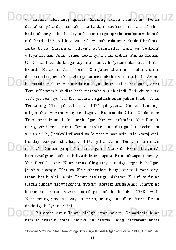 v a   a h o l i n i   t a l o n - t a r o j   q i l a r d i .   S h u n i n g   u c h u n   h a m   A m i r   T e m u r
d a s t l a b k i   y i l l a r d a   m a m l a k a t   s a r h a d l a r i   x a v f s i z l i g i n i   t a ’ m i n l a s h g a
k a t t a   a h a m i y a t   b e r d i .   I s y o n c h i   a m i r l a r g a   q a r s h i   s h a f q a t s i z   k u r a s h
o l i b   b o r d i .   1 3 7 0   y i l   k u z i   v a   1 3 7 1   y i l   b a h o r i d a   a m i r   Z i n d a   C h a s h m g a
z a r b a   b e r i b ,   S h i b i r g ‘ o n   v i l o y a t i   b o ‘ i s u n d i r i l d i .   B a l x   v a   T o s h k e n t
v i l o y a t l a r i   h a m   A m i r   T e m u r   h o k i m i y a t i n i   t a n   o l d i l a r .   A m m o   X o r a z m
O q   O ‘ r d a   h u k m d o r l a r i g a   s u y a n i b ,   h a n u z   b o ‘ y s u n i s h d a n   b o s h   t o r t i b
k e l a r d i .   X o r a z m n i   A m i r   T e m u r   C h i g ‘ a t o y   u l u s i n i n g   a j r a l m a s   q i s m i
d e b   h i s o b l a b ,   u n i   o ‘ z   d a v l a t i g a   k o ‘ s h i b   o l i s h   s i y o s a t i n i   t u t d i .   A m m o
b u   m a s a l a   e l c h i l a r   v o s i t a s i d a   t i n c h   y o ‘ l   b i l a n   h a l   e t i l m a - g a c h ,   A m i r
T e m u r   X o r a z m   h u d u d i g a   b e s h   m a r o t a b a   y u r i s h   q i d d i .   B i r i n c h i   y u r i s h i
1 3 7 1   y i l   y o z   ( i y u l ) i d a   K o t   s h a x r i n i   e g a l l a s h   b i l a n   y a k u n - l a n d i 1
.   A m i r
T e m u r n i n g   1 3 7 3   y i l   b a h o r i   v a   1 3 7 5   y i l   y o z i d a   X o r a z m   t o m o n g a
q i l g a n   i k k i   y u r i s h i   n a t i j a s i z   t u g a d i .   B u   a s n o d a   O l t i n   O ‘ r d a   x o n i
T o ‘ x t a m i s h   b i l a n   i t t i f o q   t u z i b   o l g a n   X o r a z m   h u k m d o r i   Y u s u f   s o ‘ f i ,
u n i n g   y o r d a m i d a   A m i r   T e m u r   d a v l a t i   h u d u d l a r i g a   b i r   n e c h a   b o r
y u r i s h   q i l i b ,   Q o r a k o ‘ l   v i l o y a t i   v a   B u x o r o   t u m a n l a r i n i   t a l o n - t a r o j   e t d i .
B u n d a y   v a z i y a t   s h u b h a s i z ,   1 3 7 9   y i l d a   A m i r   T e m u r n i   t o ‘ r t i n c h i
m a r o t a b a   X o r a z m g a   q o ‘ s h i n   t o r t i s h g a   m a j b u r   e t d i .   P e k i n ,   b u   y u r i s h
h a m   a v v a l g i l a r i   k a b i   s u l h   t u z i s h   b i l a n   t u g a d i .   B i r o q   s h u n g a   q a r a m a y ,
Y u s u f   s o ‘ f i   i l g a r i   X o r a z m n i n g   C h i g ‘ a t o y   u l u - s i g a   t e g i s h l i   b o ‘ l g a n
j a n y b i y   s h a r q i y   ( K o t   v a   X i v a   s h a x r i l a r i   b i r g a )   q i s m i n i   y a n a   q a y -
t a d a n   b o s i b   o l d i .   A m i r   T e m u r   d a v l a t i g a   n i s b a t a n   Y u s u f   s o ‘ f i n i n g
t u t g a n   b u n d a y   t a j o v u z k o r o n a   s i y o s a t i   X o r a z m   u s t i g a   A m i r   T e m u r n i n g
b e s h i n c h i   m a r t a   y u r i s h   q i l i s h i g a   s a b a b   b o ‘ l d i .   1 3 8 8   y i l d a
X o r a z m n i n g   p o y t a x t i   v a y r o n   e t i l i b ,   u n i n g   h u d u d l a r i   A m i r   T e m u r
d a v l a t i g a   b o ‘ y s u n d i r i d d i .
B u   o r a d a   A m i r   T e m u r   M o ‘ g ‘ u l i s t o n   h o k i m i   Q a m a r i d d i n   b i l a n
h a m   t o ‘ q n a s h i b   q o l d i ,   c h u n k i   b u   d a v r d a   u n i n g   M o v a r o u n n a h r g a
1
 Ibrohim Mo‘minov “Amir Temurning- O‘rta Osiyo tarixida tutgan o‘rni va roli” 1968, T. “Fan” B-16
33 