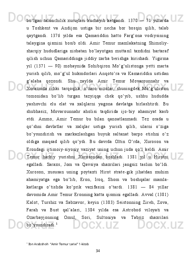 b o ‘ l g a n   t a l o n c h i l i k   x u r u j l a r i   k u c h a y i b   k e t g a n d i .   1 3 7 0   —   7 1   y i l l a r d a
u   T o s h k e n t   v a   A n d i j o n   u s t i g a   b i r   n e c h a   b o r   b o s q i n   q i l i b ,   t a l a b
q a y t g a n d i .   1 3 7 6   y i l d a   e s a   Q a m a r i d d i n   h a t t o   F a r g ‘ o n a   v o d i y s i n i n g
t a l a y g i n a   q i s m i n i   b o s i b   o l d i .   A m i r   T e m u r   m a m l a k a t n i n g   S h i m o l i y -
s h a r q i y   h u d u d l a r i g a   n i s b a t a n   b o ‘ l a y o t g a n   m u t t a s i l   t a x d i d n i   b a r t a r a f
q i l i s h   u c h u n   Q a m a r i d d i n g a   j i d d i y   z a r b a   b e r i s h g a   k i r i s h a d i .   Y i g i r m a
y i l   ( 1 3 7 1   —   9 0 )   m o b a y n i d a   S o h i b q i r o n   M o ‘ g ‘ u l i s t o n g a   y e t t i   m a r t a
y u r i s h   q i l i b ,   m o ‘ g ‘ u l   h u k m d o r l a r i   A n q o t o ‘ r a   v a   K a m a r i d d i n   u s t i d a n
g ‘ a l a b a   q o z o n d i .   S h u   z a y l d a   A m i r   T e m u r   M o v a r o u n n a h r   v a
X o r a z m d a   i c h k i   t a r q o q l i k ,   o ‘ z a r o   n i z o l a r ,   s h u n i n g d e k   M o ‘ g ‘ u l i s t o n
t o m o n i d a n   b o ‘ l i b   t u r g a n   t a z y i q q a   c h e k   q o ‘ y i b ,   u s h b u   h u d u d d a
y a s h o v c h i   e l u   e l a t   v a   x a l q l a r n i   y a g o n a   d a v l a t g a   b i r l a s h t i r d i .   B u
s h u b h a s i z ,   M o v a r o u n n a h r   a h o l i s i   t a q d i r i d a   i j o - b i y   a h a m i y a t   k a s b
e t d i .   A m m o ,   A m i r   T e m u r   b u   b i l a n   q a n o a t l a n m a d i .   T e z   o r a d a   u
q o ‘ s h n i   d a v l a t l a r   v a   x a l q l a r   u s t i g a   y u r i s h   q i l i b ,   u l a r n i   o ‘ z i g a
b o ‘ y s u n d i r i s h   v a   m a r k a z l a s h g a n   b u y u k   s a l t a n a t   b a r p o   e t i s h n i   o ‘ z
o l d i g a   m a q s a d   q i l i b   q o ‘ y d i .   B u   d a v r d a   O l t i n   O ‘ r d a ,   X u r o s o n   v a
E r o n d a g i   i j t i m o i y - s i y o s i y   v a z i y a t   u n i n g   u c h u n   j u d a   q o ‘ l   k e l d i .   A m i r
T e m u r   h a r b i y   y u r i s h n i   X u r o s o n d a n   b o s h l a d i .   1 3 8 1   y i l   u   H i r o t n i
e g a l l a d i .   S a r a x s ,   J o m   v a   Q a v s i y a   s h a x r i l a r i   j a n g s i z   t a s l i m   b o ‘ l d i .
X u r o s o n ,   x u s u s a n   u n i n g   p o y t a x t i   H i r o t   s t r a t e - g i k   j i h a t d a n   m u h i m
a h a m i y a t g a   e g a   b o ‘ l i b ,   E r o n ,   I r o q ,   S h o m   v a   b o s h q a l a r   m a m l a -
k a t l a r g a   o ‘ t i s h d a   k o ‘ p r i k   v a z i f a s i n i   o ‘ t a r d i .   1 3 8 1   —   8 4   y i l l a r
d a v o m i d a   A m i r   T e m u r   E r o n n i n g   k a t t a   q i s m i n i   e g a l l a d i .   A v v a l   ( 1 3 8 1 )
K a l o t ,   T u r s h i z   v a   S a b z a v o r ,   k e y i n   ( 1 3 8 3 )   S e i s t o n n i n g   Z i r e h ,   Z o v a ,
F a r a h   v a   B u s t   q a l ’ a l a r i ,   1 3 8 4   y i l d a   e s a   A s t r o b o d   v i l o y a t i   v a
O z a r b a y j o n n i n g   O m u l ,   S o r i ,   S u l t o n i y a   v a   T a b r i z   s h a x r i l a r i
b o ‘ y s u n d i r a d i . 1
1
  Ibn Arabshoh  “Amir Temur tarixi” 1-kitob
34 