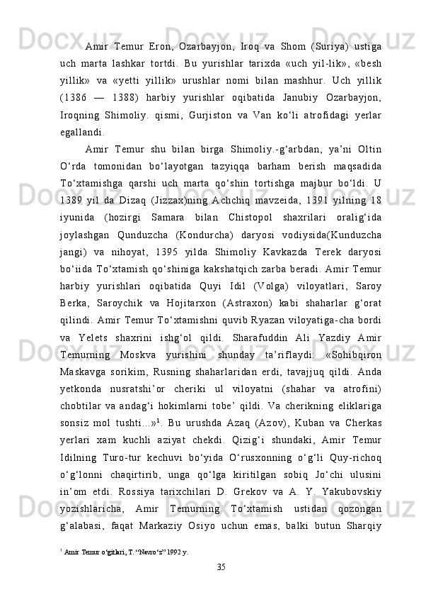 A m i r   T e m u r   E r o n ,   O z a r b a y j o n ,   I r o q   v a   S h o m   ( S u r i y a )   u s t i g a
u c h   m a r t a   l a s h k a r   t o r t d i .   B u   y u r i s h l a r   t a r i x d a   « u c h   y i l - l i k » ,   « b e s h
y i l l i k »   v a   « y e t t i   y i l l i k »   u r u s h l a r   n o m i   b i l a n   m a s h h u r .   U c h   y i l l i k
( 1 3 8 6   —   1 3 8 8 )   h a r b i y   y u r i s h l a r   o q i b a t i d a   J a n u b i y   O z a r b a y j o n ,
I r o q n i n g   S h i m o l i y .   q i s m i ,   G u r j i s t o n   v a   V a n   k o ‘ l i   a t r o f i d a g i   y e r l a r
e g a l l a n d i .
A m i r   T e m u r   s h u   b i l a n   b i r g a   S h i m o l i y . - g ‘ a r b d a n ,   y a ’ n i   O l t i n
O ‘ r d a   t o m o n i d a n   b o ‘ l a y o t g a n   t a z y i q q a   b a r h a m   b e r i s h   m a q s a d i d a
T o ‘ x t a m i s h g a   q a r s h i   u c h   m a r t a   q o ‘ s h i n   t o r t i s h g a   m a j b u r   b o ‘ l d i .   U
1 3 8 9   y i l   d a   D i z a q   ( J i z z a x ) n i n g   A c h c h i q   m a v z e i d a ,   1 3 9 1   y i l n i n g   1 8
i y u n i d a   ( h o z i r g i   S a m a r a   b i l a n   C h i s t o p o l   s h a x r i l a r i   o r a l i g ‘ i d a
j o y l a s h g a n   Q u n d u z c h a   ( K o n d u r c h a )   d a r y o s i   v o d i y s i d a ( K u n d u z c h a
j a n g i )   v a   n i h o y a t ,   1 3 9 5   y i l d a   S h i m o l i y   K a v k a z d a   T e r e k   d a r y o s i
b o ‘ i i d a   T o ‘ x t a m i s h   q o ‘ s h i n i g a   k a k s h a t q i c h   z a r b a   b e r a d i .   A m i r   T e m u r
h a r b i y   y u r i s h l a r i   o q i b a t i d a   Q u y i   I d i l   ( V o l g a )   v i l o y a t l a r i ,   S a r o y
B e r k a ,   S a r o y c h i k   v a   H o j i t a r x o n   ( A s t r a x o n )   k a b i   s h a h a r l a r   g ‘ o r a t
q i l i n d i .   A m i r   T e m u r   T o ‘ x t a m i s h n i   q u v i b   R y a z a n   v i l o y a t i g a - c h a   b o r d i
v a   Y e l e t s   s h a x r i n i   i s h g ‘ o l   q i l d i .   S h a r a f u d d i n   A l i   Y a z d i y   A m i r
T e m u r n i n g   M o s k v a   y u r i s h i n i   s h u n d a y   t a ’ r i f l a y d i :   « S o h i b q i r o n
M a s k a v g a   s o r i k i m ,   R u s n i n g   s h a h a r l a r i d a n   e r d i ,   t a v a j j u q   q i l d i .   A n d a
y e t k o n d a   n u s r a t s h i ’ o r   c h e r i k i   u l   v i l o y a t n i   ( s h a h a r   v a   a t r o f i n i )
c h o b t i l a r   v a   a n d a g ‘ i   h o k i m l a r n i   t o b e ’   q i l d i .   V a   c h e r i k n i n g   e l i k l a r i g a
s o n s i z   m o l   t u s h t i . . . » 1
.   B u   u r u s h d a   A z a q   ( A z o v ) ,   K u b a n   v a   C h e r k a s
y e r l a r i   x a m   k u c h l i   a z i y a t   c h e k d i .   Q i z i g ‘ i   s h u n d a k i ,   A m i r   T e m u r
I d i l n i n g   T u r o - t u r   k e c h u v i   b o ‘ y i d a   O ‘ r u s x o n n i n g   o ‘ g ‘ l i   Q u y - r i c h o q
o ‘ g ‘ l o n n i   c h a q i r t i r i b ,   u n g a   q o ‘ l g a   k i r i t i l g a n   s o b i q   J o ‘ c h i   u l u s i n i
i n ’ o m   e t d i .   R o s s i y a   t a r i x c h i l a r i   D .   G r e k o v   v a   A .   Y .   Y a k u b o v s k i y
y o z i s h l a r i c h a ,   A m i r   T e m u r n i n g   T o ‘ x t a m i s h   u s t i d a n   q o z o n g a n
g ‘ a l a b a s i ,   f a q a t   M a r k a z i y   O s i y o   u c h u n   e m a s ,   b a l k i   b u t u n   S h a r q i y
1
  Amir Temur o‘gitlari, T. “Navro‘z” 1992 y.
35 
