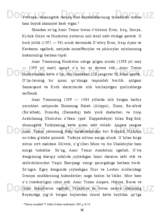 Y e v r o p a ,   s h u n i n g d e k   t a r q o q   R u s   k n y a z l i k l a r i n i n g   b i r l a s h i s h i   u c h u n
h a m   b u y u k   a h a m i y a t   k a s b   e t g a n . 1
S h u n d a n   s o ‘ n g   A m i r   T e m u r   b u t u n   e ’ t i b o r i n i   E r o n ,   I r o q ,   S u r i y a ,
K i c h i k   O s i y o   v a   H i n d i s t o n   y e r l a r i n i   u z i l - k e s i l   z a b t   e t i s h g a   q a r a t d i .   U
b e s h   y i l l i k   ( 1 3 9 2   —   9 6 )   u r u s h   d a v o m i d a   G ‘ a r b i y   E r o n ,   I r o q i   A j a m   v a
K a v k a z n i   e g a l l a d i ,   n a t i j a d a   m u z a f f a r i y l a r   v a   j a l o i r i y l a r   s u l o l a s i n i n g
h u k m r o n l i g i   b a r h a m   t o p d i .
A m i r   T e m u r n i n g   H i n d i s t o n   u s t i g a   q i l g a n   u r u s h i   ( 1 3 9 8   y i l   m a y
—   1 3 9 9   y i l   m a r t )   q a r i y b   o ‘ n   b i r   o y   d a v o m   e t d i .   A m i r   T e m u r
H i n d i s t o n d a n   k a t t a   o ‘ l j a ,   s h u   j u m l a d a n   1 2 0   j a n g o v a r   f i l   b i l a n   q a y t d i .
O ‘ l j a - l a r n i n g   b i r   q i s m i   q o ‘ s h i n g a   t a q s i m l a b   b e r i l d i ,   q o l g a n i
S a m a r q a n d   v a   K e s h   s h a x r i l a r i d a   o l i b   b o r i l a y o t g a n   q u r i l i s h l a r g a
s a r f l a n d i .
A m i r   T e m u r n i n g   1 3 9 9   —   1 4 0 4   y i l l a r d a   o l i b   b o r g a n   h a r b i y
y u r i s h l a r i   n a t i j a s i d a   S h o m n i n g   H a l a b   ( A l e p p o ) ,   X u m s ,   B a - a l b e k
( B a ’ a l b a k ) ,   D i m i s h q   ( D a m a s h q )   k a b i   y i r i k   s h a h a r l a r i   v a   I r o q i
A r a b i l a n i n g   U b u l i s t o n   o ‘ l k a s i   ( q a d .   K a p p a d o k i y a )   b i l a n   B a g ‘ d o d ,
s h u n i n g d e k   T u r k i y a n i n g   k a t t a   q i s m i   z a b t   e t i l a d i .   A n q a r a   j a n g i a a
A m i r   T e m u r   j a h o n n i n g   b u k j   s a r k a r d a l a r i d a n   b i r i   B o y a z i d   Y i l d i r i m
u s - t i d a n   g ‘ a l a b a   q o z o n d i .   T u r k i y a   s u l t o n i   a s i r g a   o l i n d i .   U   b i l a n   b i r g a
x o t i n i   s e r b   m a l i k a s i   O l i v e r a ,   o ‘ g ‘ i l l a r i   M u s o   v a   I s o   C h a l a b i y l a r   h a m
a s i r g a   t u s h d i l a r .   S o ‘ n g ,   A m i r   T e m u r   A n a d o l u n i   e g a l l a b ,   O ‘ r t a
d e n g i z n i n g   s h a r q i y   s o h i l i d a   j o y l a s h g a n   I z m i r   s h a x r i n i   z a b t   e t d i   v a
s a l i b c h i l a r n c h n t   Y a q i n   S h a r q s a g i   o x i r g i   q a r o r g o h i g a   b a r h a m   b e r d i .
S o ‘ n g r a ,   E g e y   d e n g i z i d a   j o y l a s h g a n   X i o s   v a   L e s b o s   o r o l l a r i d a g i
G e n u y a   m u l k l a r i n i n g   h u k m d o r l a r i   u n g a   t a s l i m   b o ‘ l d i l a r ,   M i s r   h a m
o ‘ z   i t o a t k o r l i g i n i   i z h o r   e t d i .   A m i r   T e m u r   A n q a r a ,   N i k e y a ,   B u r s a   v a
I z m i r   s h a x r i l a r i n i   e g a l l a b ,   V i z a n t i y a   v a   b u t u n   n a s o r o   o l a m i n i n g
B o y a z i d g a   y i g ‘ i b   b e r g a n   b o j l a r i d a n   i b o r a t   k a t t a   b o y l i k n i   q o ‘ l g a
1
  “Temur tuzuklari” T. G‘afur G‘ulom nashriyoti, 1991 y.  B-10
36 