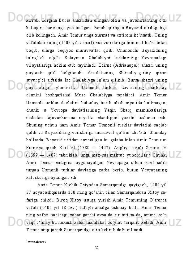k i r i t d i .   B i r g i n a   B u r s a   s h a x r i d a n   o l i n g a n   o l t i n   v a   j a v o h i r l a r n i n g   o ‘ z i
k a t t a g i n a   k a r v o n g a   y u k   b o ‘ l g a n .   B a n d i   q i l i n g a n   B o y a z i d   o ‘ r d u g o h g a
o l i b   k e l i n g a c h ,   A m i r   T e m u r   u n g a   x u r m a t   v a   e x t i r o m   k o ‘ r s a t d i .   U n i n g
v a f o t i d a n   s o ‘ n g   ( 1 4 0 3   y i l   9   m a r t )   e s a   v o r i s l a r i g a   h i m - m a t   k o ‘ z i   b i l a n
b o q i b ,   u l a r g a   b e q i y o s   m u r u v v a t l a r   q i l d i .   C h u n o n c h i   B o y a z i d n i n g
t o ‘ n g ‘ i c h   o ‘ g ‘ l i   S u l a y m o n   C h a l a b i y n i   t u r k l a r n i n g   Y e v r o p a d a g i
v i l o y a t l a r i g a   h o k i m   e t i b   t a y i n l a d i .   E d i r n e   ( A d r i a n o p o l )   s h a x r i   u n i n g
p o y t a x t i   q i l i b   b e l g i l a n d i .   A n a d o l u n i n g   S h i m o l i y - g a r b i y   q i s m i
s u y u r g ‘ o l   s i f a t i d a   I s o   C h a l a b i y g a   i n ’ o m   q i l i n i b ,   B u r s a   s h a x r i   u n i n g
p o y - t a x t i g a   a y l a n t i r i l d i .   U s m o n l i   t u r k l a r   d a v l a t i n i n g   m a r k a z i y
q i s m i n i   b o s h q a r i s h n i   M u s o   C h a l a b i y g a   t o p s h i r d i .   A m i r   T e m u r
U s m o n l i   t u r k l a r   d a v l a t i n i   b u t u n l a y   b o s i b   o l i s h   n i y a t i d a   b o ‘ l m a g a n ,
c h u n k i   u   Y e v r o p a   d a v l a t l a r i n i n g   Y a q i n   S h a r q   m a m l a k a t l a r i g a
n i s b a t a n   t a j o v u z k o r o n a   n i y a t d a   e k a n l i g i n i   y a x s h i   t u s h u n a r   e d i .
S h u n i n g   u c h u n   h a m   A m i r   T e m u r   U s m o n l i   t u r k l a r   d a v l a t i n i   s a q l a b
q o l d i   v a   B o y a z i d n i n g   v o r i s l a r i g a   m u r u v v a t   q o ‘ l i n i   c h o ‘ z d i .   S h u n d a y
b o ‘ l s a d a ,   B o y a z i d   u s t i d a n   q o z o n i l g a n   b u   g a l a b a   b i l a n   A m i r   T e m u r   n i
F r a n s i y a   q i r o l i   K a r l   V I   ( 1 3 8 0   —   1 4 2 2 ) ,   A n g l i y a   q i r o l i   G e n r i x   I V
( 1 3 9 9   —   1 4 0 7 )   t a b r i k l a b ,   u n g a   m a x - s u s   m a k t u b   y u b o r d i l a r . 1
  C h u n k i
A m i r   T e m u r   e n d i g i n a   u y g o n a y o t g a n   Y e v r o p a g a   u l k a n   x a v f   s o l i b
t u r g a n   U s m o n l i   t u r k l a r   d a v l a t i g a   z a r b a   b e r i b ,   b u t u n   Y e v r o p a n i n g
x a l o s k o r i g a   a y l a n g a n   e d i .
A m i r   T e m u r   K i c h i k   O s i y o d a n   S a m a r q a n d g a   q a y t g a c h ,   1 4 0 4   y i l
2 7   n o y a b o s h q a l a r d a   2 0 0   m i n g   q o ‘ s h i n   b i l a n   S a m a r q a n d d a n   X i t o y   s a -
f a r i g a   c h i k d i .   B i r o q   X i t o y   u s t i g a   y u r i s h   A m i r   T e m u r n i n g   O ‘ t r o r d a
v a f o t i   ( 1 4 0 5   y i l   1 8   f e v . )   t u f a y l i   a m a l g a   o s h m a y   k o l l i .   A m i r   T e m u r
n i n g   v a f o t i   h a q i d a g i   x a b a r   g a r c h i   a v v a l d a   s i r   t u t i l s a - d a ,   a m m o   k o ‘ p
v a q t   o ‘ t m a y   b u   n o x u s h   x a b a r   m a m l a k a t   b o ‘ y l a b   t a r q a l i b   k e t a d i .   A m i r
T e m u r   n i n g   j a s a d i   S a m a r q a n d g a   o l i b   k e l i n i b   d a f n   q i l i n a d i .
1
  www.ziyo.net
37 