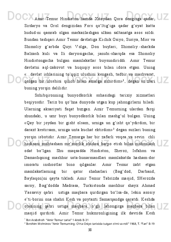 A m i r   T e m u r   H i n d i s t o n   h a m d a   X i t o y d a n   Q o r a   d e n g i z g a   q a d a r ,
S i r d a r y o   v a   O r o l   d e n g i z i d a n   F o r s   q o ‘ l t i g ‘ i g a   q a d a r   g ‘ o y a t   k a t t a
h u d u d - n i   q a m r a b   o l g a n   m a r k a z l a s h g a n   u l k a n   s a l t a n a t g a   a s o s   s o l d i .
B u n d a n   t a s h q a r i   A m i r   T e m u r   d a v l a t i g a   K i c h i k   O s i y o ,   S u r i y a ,   M i s r   v a
S h i m o l i y   g ‘ a r b d a   Q u y i   V o l g a ,   D o n   b u y l a r i ;   S h i m o l i y . - s h a r k d a
B a l x a s h   k u l i   v a   I l i   d a r y o s i g a c h a ;   j a n u b i - s h a r q d a   e s a   S h i m o l i y
H i n d i s t o n g a c h a   b u l g a n   m a m l a k a t l a r   b u y s u n d i r i d d i .   A m i r   T e m u r
d a v l a t n i   a q l - z a k o v o t   v a   h u q u q i y   a s o s   b i l a n   i d o r a   e t g a n .   U n i n g
« . . . d a v l a t   i s h l a r i n i n g   t o ‘ q q i z   u l u s h i n i   k e n g a s h ,   t a d b i r   v a   m a s h v a r a t ,
q o l g a n   b i r   u l u s h i n i   q i l i c h   b i l a n   a m a l g a   o s h i r d i m » 1
,   d e g a n   s o ‘ z l a r i
b u n i n g   y o r q i n   d a l i l i d i r .
S o h i b q i r o n n i n g   b u n y o d k o r l i k   s o h a s i d a g i   t a r i x i y   x i z m a t l a r i
b e q i y o s d i r .   T a r i x   b u   q o ‘ h n a   d u n y o d a   u t g a n   k u p   j a h o n g i r l a r n i   b i l a d i .
U l a r n i n g   a k s a r i y a t i   f a q a t   b u z g a n .   A m i r   T e m u r n i n g   u l a r d a n   f a r q i
s h u n d a k i ,   u   u m r   b u y i   b u n y o d k o r l i k   b i l a n   m a s h g ‘ u l   b u l g a n .   U n i n g
« Q a y   b i r   j o y d a n   b i r   g i s h t   o l s a m ,   u r n i g a   u n   g ‘ i s h t   q o ‘ y d i r d i m ,   b i r
d a r a x t   k e s t i r s a m ,   u r n i g a   u n t a   k u c h a t   e k t i r d i m » 2
  d e g a n   s u z l a r i   b u n i n g
y o r q i n   i s b o t i d i r .   A m i r   T e m u r g a   h a r   b i r   z a f a r l i   v o q e a   v a   s e v i n     c h l i
h o d i s a n i   m u h t a s h a m   m e ’ m o r l i k   o b i d a s i   b a r p o   e t i s h   b i l a n   n i s h o n l a s h
o d a t   b o ‘ l g a n .   S h u   m a q s a d d a   H i n d i s t o n ,   S h e r o z ,   I s f a h o n   v a
D a m a s h q n i n g   m a s h h u r   u s t a - h u n a r m a n d l a r i   m a m l a k a t d a   h a s h a m - d o r
i m o r a t u   i n s h o o t l a r   b i n o   q i l g a n l a r .   A m i r   T e m u r   z a b t   e t g a n
m a m l a k a t l a r n i n g   b i r   q a t o r   s h a h a r l a r i   ( B a g ‘ d o d ,   D a r b a n d ,
B a y l a q o n ) n i   q a y t a   t i k l a d i .   A m i r   T e m u r   T a b r i z d a   m a s j i d ,   S H e r o z d a
s a r o y ,   B a g ‘ d o d d a   M a d r a s a ,   T u r k i s t o n d a   m a s h h u r   s h a y x   A h m a d
Y a s s a v i y   q a b r i     u s t i g a   m a q b a r a   q u r d i r g a n   b o ‘ l s a - d a ,   l e k i n   a s o s i y
e ’ t i - b o r i n i   o n a   s h a h r i   K e s h   v a   p o y t a x t i   S a m a r q a n d g a   q a r a t d i .   K e s h d a
o t a s i n i n g   q a b r i   u s t i g a   m a q b a r a ,   o ‘ g l i   J a h o n g i r g a   m a q b a r a   b i l a n
m a s j i d   q u r d i r d i .   A m i r   T e m u r   h u k m r o n l i g i n i n g   i l k   d a v r i d a   K e s h
1
  Ibn Arabshoh  “Amir Temur tarixi” 1-kitob  B-31
2
  Ibrohim Mo‘minov “Amir Temurning- O‘rta Osiyo tarixida tutgan o‘rni va roli” 1968, T. “Fan”  B-19
38 