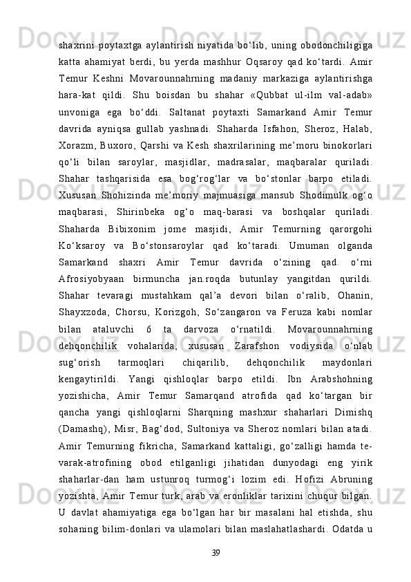 s h a x r i n i   p o y t a x t g a   a y l a n t i r i s h   n i y a t i d a   b o ‘ l i b ,   u n i n g   o b o d o n c h i l i g i g a
k a t t a   a h a m i y a t   b e r d i ,   b u   y e r d a   m a s h h u r   O q s a r o y   q a d   k o ‘ t a r d i .   A m i r
T e m u r   K e s h n i   M o v a r o u n n a h r n i n g   m a d a n i y   m a r k a z i g a   a y l a n t i r i s h g a
h a r a - k a t   q i l d i .   S h u   b o i s d a n   b u   s h a h a r   « Q u b b a t   u l - i l m   v a l - a d a b »
u n v o n i g a   e g a   b o ‘ d d i .   S a l t a n a t   p o y t a x t i   S a m a r k a n d   A m i r   T e m u r
d a v r i d a   a y n i q s a   g u l l a b   y a s h n a d i .   S h a h a r d a   I s f a h o n ,   S h e r o z ,   H a l a b ,
X o r a z m ,   B u x o r o ,   Q a r s h i   v a   K e s h   s h a x r i l a r i n i n g   m e ’ m o r u   b i n o k o r l a r i
q o ‘ l i   b i l a n   s a r o y l a r ,   m a s j i d l a r ,   m a d r a s a l a r ,   m a q b a r a l a r   q u r i l a d i .
S h a h a r   t a s h q a r i s i d a   e s a   b o g ‘ r o g ‘ l a r   v a   b o ‘ s t o n l a r   b a r p o   e t i l a d i .
X u s u s a n   S h o h i z i n d a   m e ’ m o r i y   m a j m u a s i g a   m a n s u b   S h o d i m u l k   o g ‘ o
m a q b a r a s i ,   S h i r i n b e k a   o g ‘ o   m a q - b a r a s i   v a   b o s h q a l a r   q u r i l a d i .
S h a h a r d a   B i b i x o n i m   j o m e   m a s j i d i ,   A m i r   T e m u r n i n g   q a r o r g o h i
K o ‘ k s a r o y   v a   B o ‘ s t o n s a r o y l a r   q a d   k o ‘ t a r a d i .   U m u m a n   o l g a n d a
S a m a r k a n d   s h a x r i   A m i r   T e m u r   d a v r i d a   o ‘ z i n i n g   q a d .   o ‘ r n i
A f r o s i y o b y a a n   b i r m u n c h a   j a n . r o q d a   b u t u n l a y   y a n g i t d a n   q u r i l d i .
S h a h a r   t e v a r a g i   m u s t a h k a m   q a l ’ a   d e v o r i   b i l a n   o ‘ r a l i b ,   O h a n i n ,
S h a y x z o d a ,   C h o r s u ,   K o r i z g o h ,   S o ‘ z a n g a r o n   v a   F e r u z a   k a b i   n o m l a r
b i l a n   a t a l u v c h i   6   t a   d a r v o z a   o ‘ r n a t i l d i .   M o v a r o u n n a h r n i n g
d e h q o n c h i l i k   v o h a l a r i d a ,   x u s u s a n   Z a r a f s h o n   v o d i y s i d a   o ‘ n l a b
s u g ‘ o r i s h   t a r m o q l a r i   c h i q a r i l i b ,   d e h q o n c h i l i k   m a y d o n l a r i
k e n g a y t i r i l d i .   Y a n g i   q i s h l o q l a r   b a r p o   e t i l d i .   I b n   A r a b s h o h n i n g
y o z i s h i c h a ,   A m i r   T e m u r   S a m a r q a n d   a t r o f i d a   q a d   k o ‘ t a r g a n   b i r
q a n c h a   y a n g i   q i s h l o q l a r n i   S h a r q n i n g   m a s h x u r   s h a h a r l a r i   D i m i s h q
( D a m a s h q ) ,   M i s r ,   B a g ‘ d o d ,   S u l t o n i y a   v a   S h e r o z   n o m l a r i   b i l a n   a t a d i .
A m i r   T e m u r n i n g   f i k r i c h a ,   S a m a r k a n d   k a t t a l i g i ,   g o ‘ z a l l i g i   h a m d a   t e -
v a r a k - a t r o f i n i n g   o b o d   e t i l g a n l i g i   j i h a t i d a n   d u n y o d a g i   e n g   y i r i k
s h a h a r l a r - d a n   h a m   u s t u n r o q   t u r m o g ‘ i   l o z i m   e d i .   H o f i z i   A b r u n i n g
y o z i s h t a ,   A m i r   T e m u r   t u r k ,   a r a b   v a   e r o n l i k l a r   t a r i x i n i   c h u q u r   b i l g a n .
U   d a v l a t   a h a m i y a t i g a   e g a   b o ‘ l g a n   h a r   b i r   m a s a l a n i   h a l   e t i s h d a ,   s h u
s o h a n i n g   b i l i m - d o n l a r i   v a   u l a m o l a r i   b i l a n   m a s l a h a t l a s h a r d i .   O d a t d a   u
39 