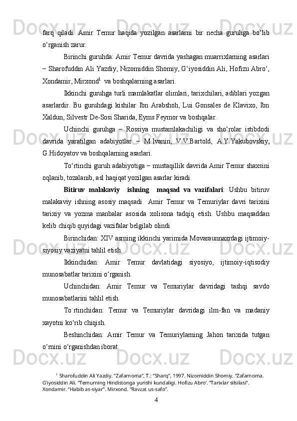 farq   qiladi.   Amir   Temur   haqida   yozilgan   asarlarni   bir   necha   guruhga   bo‘lib
o‘rganish zarur. 
Birinchi guruhda: Amir Temur davrida yashagan muarrixlarning asarlari
− Sharofuddin Ali Yazdiy, Nizomiddin Shomiy, G‘iyosiddin Ali, Hofizu Abro‘,
Xondamir, Mirxond 1
  va boshqalarning asarlari.
Ikkinchi guruhga turli mamlakatlar olimlari, tarixchilari, adiblari yozgan
asarlardir.   Bu   guruhdagi   kishilar   Ibn   Arabshoh,   Lui   Gonsales   de   Klavixo,   Ibn
Xaldun, Silvestr De-Sosi Sharida, Eyms Feymor va boshqalar.
Uchinchi   guruhga   −   Rossiya   mustamlakachiligi   va   sho‘rolar   istibdodi
davrida   yaratilgan   adabiyotlar   −   M.Ivanin,   V.V.Bartold,   A.Y.Yakubovskiy,
G.Hidoyatov va boshqalarning asarlari.
To‘rtinchi guruh adabiyotiga − mustaqillik davrida Amir Temur shaxsini
oqlanib, tozalanib, asl haqiqat yozilgan asarlar kiradi.
Bitiruv   malakaviy     ishning     maqsad   va   vazifalari :   Ushbu   bitiruv
malakaviy   ishning   asosiy   maqsadi     Amir   Temur   va   Temuriylar   davri   tarixini
tarixiy   va   yozma   manbalar   asosida   xolisona   tadqiq   etish.   Ushbu   maqsaddan
kelib chiqib quyidagi vazifalar belgilab olindi
Birinchidan: XIV asrning ikkinchi yarimida Movaraunnaxrdagi ijtimoiy-
siyosiy vaziyatni tahlil etish.
Ikkinchidan:   Amir   Temur   davlatidagi   siyosiyo,   ijtimoiy-iqtisodiy
munosabatlar tarixini o‘rganish.
Uchinchidan:   Amir   Temur   va   Temuriylar   davridagi   tashqi   savdo
munosabatlarini tahlil etish.
To`rtinchidan:   Temur   va   Temuriylar   davridagi   ilm-fan   va   madaniy
xayotni ko‘rib chiqish.
Beshinchidan:   Amir   Temur   va   Temuriylarning   Jahon   tarixida   tutgan
o‘rnini o‘rganishdan iborat.
1
  Sharofuddin Ali Yazdiy. “Zafarnoma”, T.: “Sharq”, 1997. Nizomiddin Shomiy. “Zafarnoma. 
G‘iyosiddin Ali. “Temurning Hindistonga yurishi kundaligi. Hofizu Abro‘. “Tarixlar silsilasi”. 
Xondamir. “Habib as-siyar”. Mirxond. “Ravzat us-safo”.
4 