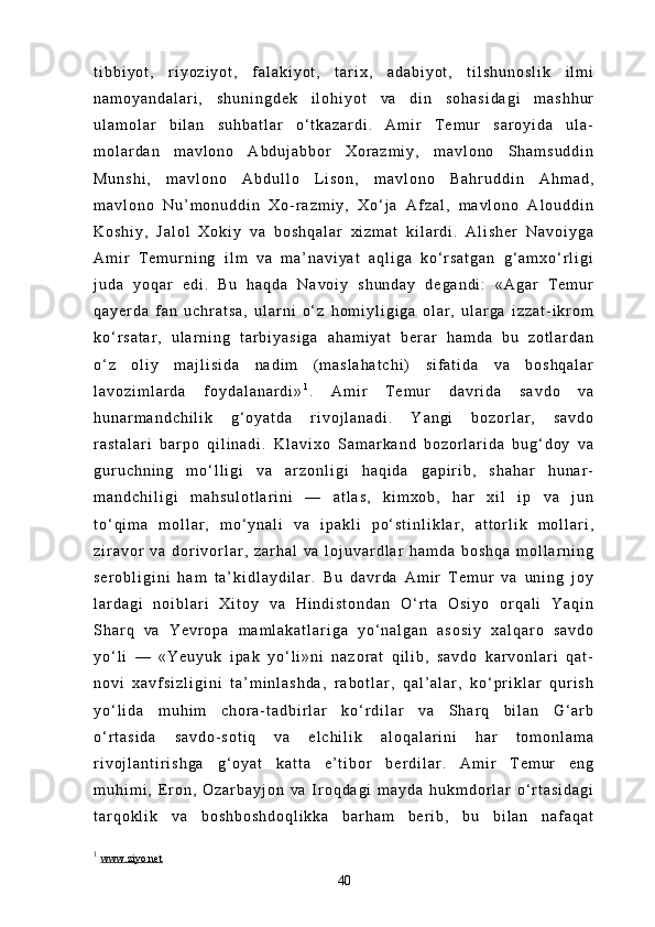 t i b b i y o t ,   r i y o z i y o t ,   f a l a k i y o t ,   t a r i x ,   a d a b i y o t ,   t i l s h u n o s l i k   i l m i
n a m o y a n d a l a r i ,   s h u n i n g d e k   i l o h i y o t   v a   d i n   s o h a s i d a g i   m a s h h u r
u l a m o l a r   b i l a n   s u h b a t l a r   o ‘ t k a z a r d i .   A m i r   T e m u r   s a r o y i d a   u l a -
m o l a r d a n   m a v l o n o   A b d u j a b b o r   X o r a z m i y ,   m a v l o n o   S h a m s u d d i n
M u n s h i ,   m a v l o n o   A b d u l l o   L i s o n ,   m a v l o n o   B a h r u d d i n   A h m a d ,
m a v l o n o   N u ’ m o n u d d i n   X o - r a z m i y ,   X o ‘ j a   A f z a l ,   m a v l o n o   A l o u d d i n
K o s h i y ,   J a l o l   X o k i y   v a   b o s h q a l a r   x i z m a t   k i l a r d i .   A l i s h e r   N a v o i y g a
A m i r   T e m u r n i n g   i l m   v a   m a ’ n a v i y a t   a q l i g a   k o ‘ r s a t g a n   g ‘ a m x o ‘ r l i g i
j u d a   y o q a r   e d i .   B u   h a q d a   N a v o i y   s h u n d a y   d e g a n d i :   « A g a r   T e m u r
q a y e r d a   f a n   u c h r a t s a ,   u l a r n i   o ‘ z   h o m i y l i g i g a   o l a r ,   u l a r g a   i z z a t - i k r o m
k o ‘ r s a t a r ,   u l a r n i n g   t a r b i y a s i g a   a h a m i y a t   b e r a r   h a m d a   b u   z o t l a r d a n
o ‘ z   o l i y   m a j l i s i d a   n a d i m   ( m a s l a h a t c h i )   s i f a t i d a   v a   b o s h q a l a r
l a v o z i m l a r d a   f o y d a l a n a r d i » 1
.   A m i r   T e m u r   d a v r i d a   s a v d o   v a
h u n a r m a n d c h i l i k   g ‘ o y a t d a   r i v o j l a n a d i .   Y a n g i   b o z o r l a r ,   s a v d o
r a s t a l a r i   b a r p o   q i l i n a d i .   K l a v i x o   S a m a r k a n d   b o z o r l a r i d a   b u g ‘ d o y   v a
g u r u c h n i n g   m o ‘ l l i g i   v a   a r z o n l i g i   h a q i d a   g a p i r i b ,   s h a h a r   h u n a r -
m a n d c h i l i g i   m a h s u l o t l a r i n i   —   a t l a s ,   k i m x o b ,   h a r   x i l   i p   v a   j u n
t o ‘ q i m a   m o l l a r ,   m o ‘ y n a l i   v a   i p a k l i   p o ‘ s t i n l i k l a r ,   a t t o r l i k   m o l l a r i ,
z i r a v o r   v a   d o r i v o r l a r ,   z a r h a l   v a   l o j u v a r d l a r   h a m d a   b o s h q a   m o l l a r n i n g
s e r o b l i g i n i   h a m   t a ’ k i d l a y d i l a r .   B u   d a v r d a   A m i r   T e m u r   v a   u n i n g   j o y
l a r d a g i   n o i b l a r i   X i t o y   v a   H i n d i s t o n d a n   O ‘ r t a   O s i y o   o r q a l i   Y a q i n
S h a r q   v a   Y e v r o p a   m a m l a k a t l a r i g a   y o ‘ n a l g a n   a s o s i y   x a l q a r o   s a v d o
y o ‘ l i   —   « Y e u y u k   i p a k   y o ‘ l i » n i   n a z o r a t   q i l i b ,   s a v d o   k a r v o n l a r i   q a t -
n o v i   x a v f s i z l i g i n i   t a ’ m i n l a s h d a ,   r a b o t l a r ,   q a l ’ a l a r ,   k o ‘ p r i k l a r   q u r i s h
y o ‘ l i d a   m u h i m   c h o r a - t a d b i r l a r   k o ‘ r d i l a r   v a   S h a r q   b i l a n   G ‘ a r b
o ‘ r t a s i d a   s a v d o - s o t i q   v a   e l c h i l i k   a l o q a l a r i n i   h a r   t o m o n l a m a
r i v o j l a n t i r i s h g a   g ‘ o y a t   k a t t a   e ’ t i b o r   b e r d i l a r .   A m i r   T e m u r   e n g
m u h i m i ,   E r o n ,   O z a r b a y j o n   v a   I r o q d a g i   m a y d a   h u k m d o r l a r   o ‘ r t a s i d a g i
t a r q o k l i k   v a   b o s h b o s h d o q l i k k a   b a r h a m   b e r i b ,   b u   b i l a n   n a f a q a t
1
  www.ziyo.net
40 