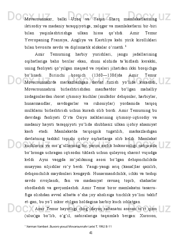 M o v a r o u n n a x r ,   b a l k i   U z o q   v a   Y a q i n   S h a r q   m a m l a k a t l a r i n i n g
i k t i s o d i y   v a   m a d a n i y   t a r a q q i y o t i g a ,   x a l q g a r   v a   m a m l a k a t l a r n i   b i r - b i r i
b i l a n   y a q i n l a s h t i r i s h g a   u l k a n   h i s s a   q o ‘ s h d i .   A m i r   T e m u r
Y e v r o p a n i n g   F r a n s i y a ,   A n g l i y a   v a   K a s t i l i y a   k a b i   y i r i k   k i r o l l i k l a r i
b i l a n   b e v o s i t a   s a v d o   v a   d i p l o m a t i k   a l o k a l a r   o ‘ r n a t d i . 1
A m i r   T e m u r n i n g   h a r b i y   y u r i s h l a r i ,   j a n g u   j a d a l l a r i n i n g
o q i b a t l a r i g a   b a h o   b e r i l a r   e k a n ,   s h u n i   a l o h i d a   t a ’ k i d l a s h   k e r a k k i ,
u n i n g   f a o l i y a t i   q o ‘ y i l g a n   m a q s a d   v a   r e j a l a r i   j i h a t i d a n   i k k i   b o s q i c h g a
b o ‘ l i n a d i .   B i r i n c h i   b o s q i c h   ( 1 3 6 0 — 1 3 8 6 ) d a   A m i r   T e m u r
M o v a r o u n n a h r d a   m a r k a z l a s h g a n   d a v l a t   t u z i s h   y o ‘ l i d a   k u r a s h d i ,
M o v a r o u n n a h r n i   b i r l a s h t i r i s h d a n   m a n f a a t d o r   b o ‘ l g a n   m a h a l l i y
z o d a g o n l a r d a n   i b o r a t   i j t i m o i y   k u c h l a r   ( m u l k d o r   d e h q o n l a r ,   h a r b i y l a r ,
h u n a r m a n d l a r ,   s a v d o g a r l a r   v a   r u h o n i y l a r )   y o r d a m i d a   t a r q o q
m u l k l a r n i   b i r l a s h t i r i s h   u c h u n   k u r a s h   o l i b   b o r d i .   A m i r   T e m u r n i n g   b u
d a v r d a g i   f a o l i y a t i   O ‘ r t a   O s i y o   x a l k l a r i n i n g   i j t i m o i y - i q t i s o d i y   v a
m a d a n i y   h a y o t i   t a r a q q i y o t i   y o ‘ l i d a   s h u b h a s i z   u l k a n   i j o b i y   a h a m i y a t
k a s b   e t a d i .   M a m l a k a t d a   t a r q o q p i k   t u g a t i l i b ,   m a r k a z l a s h g a n
d a v l a t n i n g   t a s h k i l   t o p i s h i   i j o b i y   o q i b a t l a r g a   o l i b   k e l d i .   M a m l a k a t
k u c h l a r i n i   v a   m o ‘ g ‘ u l l a r n i n g   b i r   y a r i m   a s r l i k   h u k m r o n l i g i   n a t i j a s i d a
b o ‘ h r o n g a   u c h r a g a n   i q t i s o d n i   t i k l a s h   u c h u n   q u l a y r o q   s h a r o i t   v u j u d g a
k e l d i .   A y n i   v a q g d a   x o ‘ j a l i k n i n g   a s o s i   b o ‘ l g a n   d e h q o n c h i l i k d a
m u a y y a n   s i l j i s h l a r   r o ‘ y   b e r d i .   Y a n g i - y a n g i   a r i q   ( k a n a l ) l a r   q a z i l i b ,
d e h q o n c h i l i k   m a y d o n l a r i   k e n g a y d i .   H u n a r m a n d c h i l i k ,   i c h k i   v a   t a s h q i
s a v d o   r i v o j l a n d i ,   f a n   v a   m a d a n i y a t   r a v n a q   t o p i b ,   s h a h a r l a r
o b o d l a s h d i   v a   g a v j u m l a s h d i .   A m i r   T e m u r   b i r o r   m a m l a k a t n i   t a s a r r u -
f i g a   o l i s h d a n   a v v a l   a l b a t t a   o ‘ s h a   j o y   a h o l i s i g a   t i n c h l i k   y o ‘ l i n i   t a k l i f
e t - g a n ,   b u   y o ‘ l   i n k o r   e t i l g a n   h o l d a g i n a   h a r b i y   k u c h   i s h l a t g a n .
A m i r   T e m u r   h a y o t l i g i   c h o g ‘ i d a y o q   s a l t a n a t n i   a s o s a n   t o ‘ r t   q i s m
( u l u s ) g a   b o ‘ l i b ,   o ‘ g ‘ i l ,   n a b i r a l a r i g a   t a q s i m l a b   b e r g a n :   X u r o s o n ,
1
  Xerman Vamberi  . Buxoro yoxud Movarounnahr tarixi T. 1992  B-11
41 