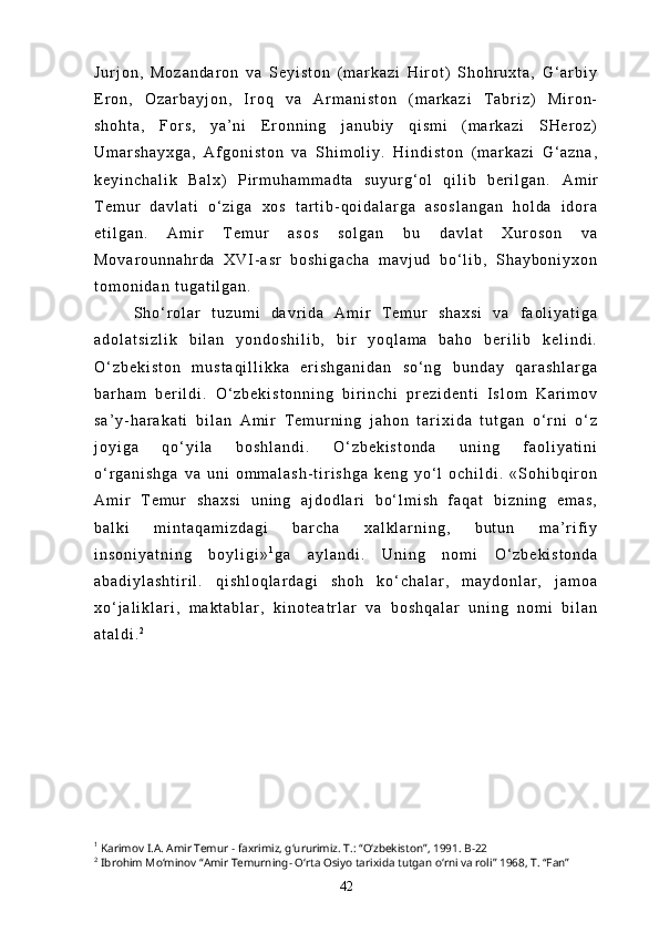 J u r j o n ,   M o z a n d a r o n   v a   S e y i s t o n   ( m a r k a z i   H i r o t )   S h o h r u x t a ,   G ‘ a r b i y
E r o n ,   O z a r b a y j o n ,   I r o q   v a   A r m a n i s t o n   ( m a r k a z i   T a b r i z )   M i r o n -
s h o h t a ,   F o r s ,   y a ’ n i   E r o n n i n g   j a n u b i y   q i s m i   ( m a r k a z i   S H e r o z )
U m a r s h a y x g a ,   A f g o n i s t o n   v a   S h i m o l i y .   H i n d i s t o n   ( m a r k a z i   G ‘ a z n a ,
k e y i n c h a l i k   B a l x )   P i r m u h a m m a d t a   s u y u r g ‘ o l   q i l i b   b e r i l g a n .   A m i r
T e m u r   d a v l a t i   o ‘ z i g a   x o s   t a r t i b - q o i d a l a r g a   a s o s l a n g a n   h o l d a   i d o r a
e t i l g a n .   A m i r   T e m u r   a s o s   s o l g a n   b u   d a v l a t   X u r o s o n   v a
M o v a r o u n n a h r d a   X V I - a s r   b o s h i g a c h a   m a v j u d   b o ‘ l i b ,   S h a y b o n i y x o n
t o m o n i d a n   t u g a t i l g a n .
S h o ‘ r o l a r   t u z u m i   d a v r i d a   A m i r   T e m u r   s h a x s i   v a   f a o l i y a t i g a
a d o l a t s i z l i k   b i l a n   y o n d o s h i l i b ,   b i r   y o q l a m a   b a h o   b e r i l i b   k e l i n d i .
O ‘ z b e k i s t o n   m u s t a q i l l i k k a   e r i s h g a n i d a n   s o ‘ n g   b u n d a y   q a r a s h l a r g a
b a r h a m   b e r i l d i .   O ‘ z b e k i s t o n n i n g   b i r i n c h i   p r e z i d e n t i   I s l o m   K a r i m o v
s a ’ y - h a r a k a t i   b i l a n   A m i r   T e m u r n i n g   j a h o n   t a r i x i d a   t u t g a n   o ‘ r n i   o ‘ z
j o y i g a   q o ‘ y i l a   b o s h l a n d i .   O ‘ z b e k i s t o n d a   u n i n g   f a o l i y a t i n i
o ‘ r g a n i s h g a   v a   u n i   o m m a l a s h - t i r i s h g a   k e n g   y o ‘ l   o c h i l d i .   « S o h i b q i r o n
A m i r   T e m u r   s h a x s i   u n i n g   a j d o d l a r i   b o ‘ l m i s h   f a q a t   b i z n i n g   e m a s ,
b a l k i   m i n t a q a m i z d a g i   b a r c h a   x a l k l a r n i n g ,   b u t u n   m a ’ r i f i y
i n s o n i y a t n i n g   b o y l i g i » 1
g a   a y l a n d i .   U n i n g   n o m i   O ‘ z b e k i s t o n d a
a b a d i y l a s h t i r i l .   q i s h l o q l a r d a g i   s h o h   k o ‘ c h a l a r ,   m a y d o n l a r ,   j a m o a
x o ‘ j a l i k l a r i ,   m a k t a b l a r ,   k i n o t e a t r l a r   v a   b o s h q a l a r   u n i n g   n o m i   b i l a n
a t a l d i . 2
 
1
  Karimov I.A. Amir Temur − faxrimiz, g‘ururimiz. T.: “O‘zbekiston”, 1991. B-22
2
 Ibrohim Mo‘minov “Amir Temurning- O‘rta Osiyo tarixida tutgan o‘rni va roli” 1968, T. “Fan”
42 