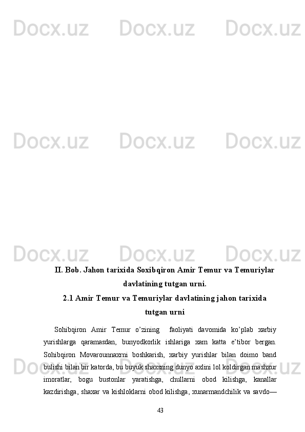 II.  Bob. Jahon tarixida Soxibqiron Amir Temur va Temuriylar
davlatining tutgan urni.
2.1  Amir Temur va Temuriylar davlatining jahon tarixida
tutgan urni
Sohibqiron   Amir   Temur   o’zining     faoliyati   davomida   ko’plab   xarbiy
yurishlarga   qaramasdan,   bunyodkorlik   ishlariga   xam   katta   e’tibor   bergan.
Sohibqiron   Movarounnaxrni   boshkarish,   xarbiy   yurishlar   bilan   doimo   band
bulishi bilan bir katorda, bu buyuk shaxsning dunyo axlini lol koldirgan mashxur
imoratlar,   bogu   bustonlar   yaratishga,   chullarni   obod   kilishga,   kanallar
kazdirishga,  shaxar   va kishloklarni   obod kilishga,  xunarmandchilik va  savdo—
43 