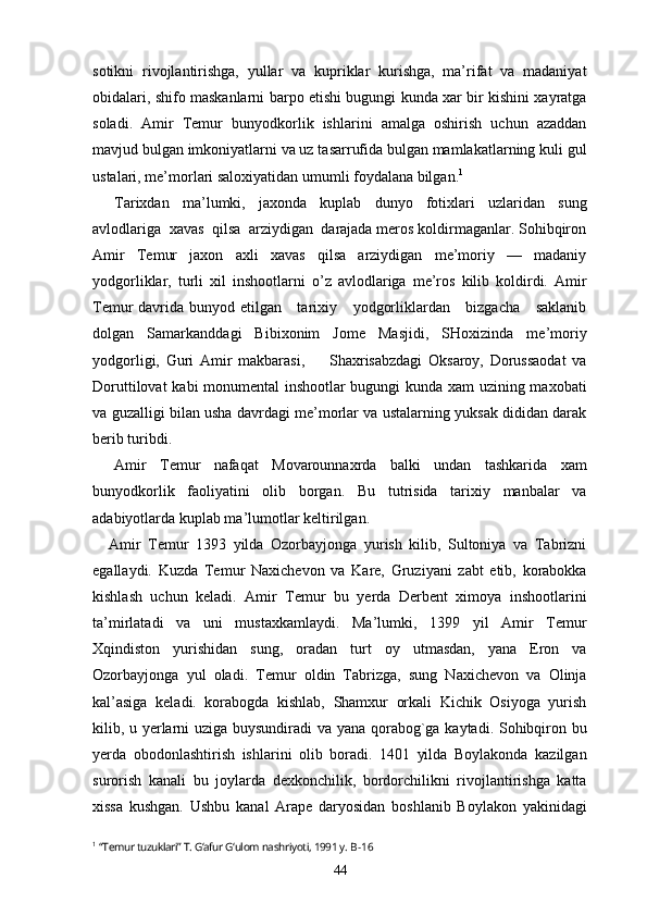 sotikni   rivojlantirishga,   yullar   va   kupriklar   kurishga,   ma’rifat   va   madaniyat
obidalari, shifo maskanlarni barpo etishi bugungi kunda xar bir kishini xayratga
soladi.   Amir   Temur   bunyodkorlik   ishlarini   amalga   oshirish   uchun   azaddan
mavjud bulgan imkoniyatlarni va uz tasarrufida bulgan mamlakatlarning kuli gul
ustalari, me’morlari saloxiyatidan umumli foydalana bilgan. 1
Tarixdan   ma’lumki,   jaxonda   kuplab   dunyo   fotixlari   uzlaridan   sung
avlodlariga  xavas  qilsa  arziydigan  darajada meros koldirmaganlar. Sohibqiron
Amir   Temur   jaxon   axli   xavas   qilsa   arziydigan   me’moriy   —   madaniy
yodgorliklar,   turli   xil   inshootlarni   o’z   avlodlariga   me’ros   kilib   koldirdi.   Amir
Temur davrida bunyod etilgan     tarixiy     yodgorliklardan     bizgacha     saklanib
dolgan   Samarkanddagi   Bibixonim   Jome   Masjidi,   SHoxizinda   me’moriy
yodgorligi,   Guri   Amir   makbarasi,         Shaxrisabzdagi   Oksaroy,   Dorussaodat   va
Doruttilovat kabi monumental inshootlar bugungi kunda xam uzining maxobati
va guzalligi bilan usha davrdagi me’morlar va ustalarning yuksak dididan darak
berib turibdi.
Amir   Temur   nafaqat   Movarounnaxrda   balki   undan   tashkarida   xam
bunyodkorlik   faoliyatini   olib   borgan.   Bu   tutrisida   tarixiy   manbalar   va
adabiyotlarda kuplab ma’lumotlar keltirilgan.
Amir   Temur   1393   yilda   Ozorbayjonga   yurish   kilib,   Sultoniya   va   Tabrizni
egallaydi.   Kuzda   Temur   Naxichevon   va   Kare,   Gruziyani   zabt   etib,   korabokka
kishlash   uchun   keladi.   Amir   Temur   bu   yerda   Derbent   ximoya   inshootlarini
ta’mirlatadi   va   uni   mustaxkamlaydi.   Ma’lumki,   1399   yil   Amir   Temur
Xqindiston   yurishidan   sung,   oradan   turt   oy   utmasdan,   yana   Eron   va
Ozorbayjonga   yul   oladi.   Temur   oldin   Tabrizga,   sung   Naxichevon   va   Olinja
kal’asiga   keladi.   korabogda   kishlab,   Shamxur   orkali   Kichik   Osiyoga   yurish
kilib, u yerlarni uziga buysundiradi va yana qorabog`ga kaytadi. Sohibqiron bu
yerda   obodonlashtirish   ishlarini   olib   boradi.   1401   yilda   Boylakonda   kazilgan
surorish   kanali   bu   joylarda   dexkonchilik,   bordorchilikni   rivojlantirishga   katta
xissa   kushgan.   Ushbu   kanal   Arape   daryosidan   boshlanib   Boylakon   yakinidagi
1
  “Temur tuzuklari” T. G‘afur G‘ulom nashriyoti, 1991 y.  B-16
44 