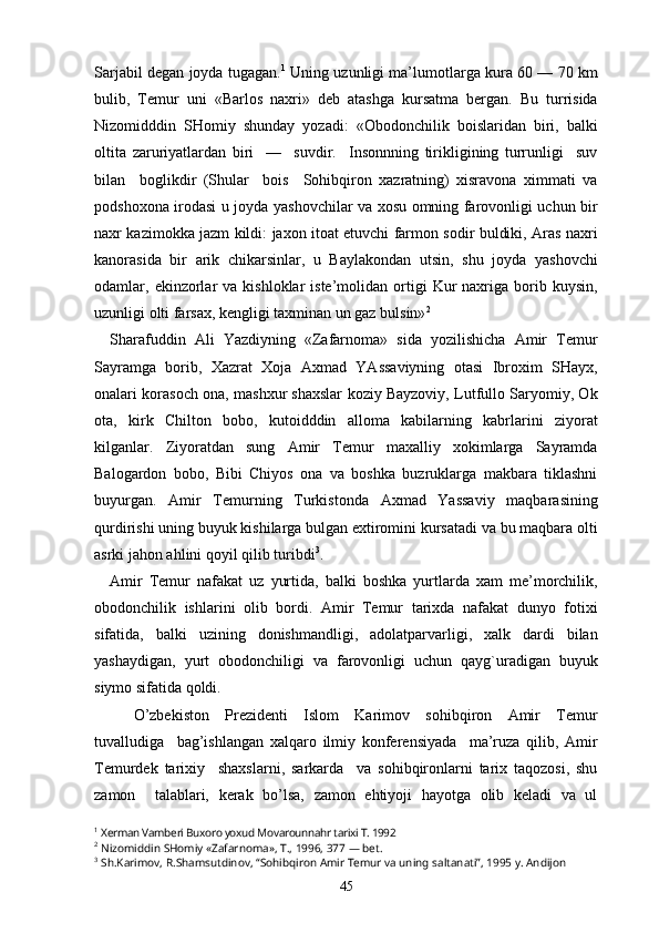 Sarjabil degan joyda tugagan. 1
 Uning uzunligi ma’lumotlarga kura 60 — 70 km
bulib,   Temur   uni   «Barlos   naxri»   deb   atashga   kursatma   bergan.   Bu   turrisida
Nizomidddin   SHomiy   shunday   yozadi:   «Obodonchilik   boislaridan   biri,   balki
oltita   zaruriyatlardan   biri     —     suvdir.     Insonnning   tirikligining   turrunligi     suv
bilan     boglikdir   (Shular     bois     Sohibqiron   xazratning)   xisravona   ximmati   va
podshoxona irodasi u joyda yashovchilar va xosu omning farovonligi uchun bir
naxr kazimokka jazm kildi: jaxon itoat etuvchi farmon sodir buldiki, Aras naxri
kanorasida   bir   arik   chikarsinlar,   u   Baylakondan   utsin,   shu   joyda   yashovchi
odamlar,  ekinzorlar  va  kishloklar  iste’molidan  ortigi   Kur  naxriga  borib  kuysin,
uzunligi olti farsax, kengligi taxminan un gaz bulsin» 2
 
Sharafuddin   Ali   Yazdiyning   «Zafarnoma»   sida   yozilishicha   Amir   Temur
Sayramga   borib,   Xazrat   Xoja   Axmad   YAssaviyning   otasi   Ibroxim   SHayx,
onalari korasoch ona, mashxur shaxslar koziy Bayzoviy, Lutfullo Saryomiy, Ok
ota,   kirk   Chilton   bobo,   kutoidddin   alloma   kabilarning   kabrlarini   ziyorat
kilganlar.   Ziyoratdan   sung   Amir   Temur   maxalliy   xokimlarga   Sayramda
Balogardon   bobo,   Bibi   Chiyos   ona   va   boshka   buzruklarga   makbara   tiklashni
buyurgan.   Amir   Temurning   Turkistonda   Axmad   Yassaviy   maqbarasining
qurdirishi uning buyuk kishilarga bulgan extiromini kursatadi va bu maqbara olti
asrki jahon ahlini qoyil qilib turibdi 3
. 
Amir   Temur   nafakat   uz   yurtida,   balki   boshka   yurtlarda   xam   me’morchilik,
obodonchilik   ishlarini   olib   bordi.   Amir   Temur   tarixda   nafakat   dunyo   fotixi
sifatida,   balki   uzining   donishmandligi,   adolatparvarligi,   xalk   dardi   bilan
yashaydigan,   yurt   obodonchiligi   va   farovonligi   uchun   qayg`uradigan   buyuk
siymo sifatida qoldi.
O’zbekiston   Prezidenti   Islom   Karimov   sohibqiron   Amir   Temur
tuvalludiga     bag’ishlangan   xalqaro   ilmiy   konferensiyada     ma’ruza   qilib,   Amir
Temurdek   tarixiy     shaxslarni,   sarkarda     va   sohibqironlarni   tarix   taqozosi,   shu
zamon     talablari,   kerak   bo’lsa,   zamon   ehtiyoji   hayotga   olib   keladi   va   ul
1
  Xerman Vamberi Buxoro yoxud Movarounnahr tarixi T. 1992
2
  Nizomiddin SHomiy «Zafarnoma», T., 1996, 377 — bet.
3
  Sh.Karimov, R.Shamsutdinov, “Sohibqiron Amir Temur va uning saltanati”, 1995 y. Andijon
45 