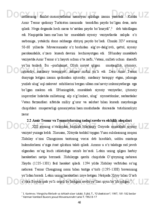 zotlarning     fazilat-xususiyatlarini   namoyon   qilishga   zamin   yaratadi...   Kimki
Amir   Temur   qadimiy   Turkiston   zaminida     tasodifan   paydo   bo’lgan   desa,   xato
qiladi. Nega deganda hech narsa to’satdan paydo bo’lmaydi”, 1
     deb takidlagan
edi.   Haqiqatda   ham   ma’lum   bir     murakkab   siyosiy     vaziyatlarda     xalqda     o’z
sarboniga,   yetakchi   dono   rahbarga   ehtiyoj   paydo   bo’ladi.   Chunki   XIV   asrning
50-60     yillarda     Movarounnahr   o’z   boshidan     alg’ov-dalg’ovli,   qattol,   siyosiy
parokandalik,   o’zaro     kurash   davrini     kechirayotgan   edi.     SHunday   murakkab
vaziyatda Amir Temur o’z hayoti uchun o’ta xafli, Vatani, millati uchun  sharafli
yo’lni   tanladi.   Bu   –purhikmat,   Olloh   inoyat   qilgan       mustaqillik,   ijtimoiy,
iqtisodiy,   madaniy   taraqqiyot,   xalqaro   nufuz   yo’li   edi.   Zero   Amir   Temur
dunyoga   kelgan   zamin   qadimdan   iqtisodiy,   madaniy   taraqqiy   etgan,   jahonga
yuzlab ulug’ aql-zakovat  sohiblarini bergan ulkan ma’naviy imkoniyatlarga  ega
bo’lgan   makon   edi.   SHuningdek,   murakkab   siyosiy   vaziyatlar,   ijtimoiy
inqorozlar  holatida millatning   alp o’g’lonlari, ulug’    siyosatdonlar,  sarkardalar
Vatan   farzandlari   sifatida   milliy   g’urur   va   salobat   bilan   kurash   maydoniga
chiqishlari  muqarrarligi qonuniyatini ham mushohada  doirasida  tutishimoliyiz
zarur
2.2 Amir Temur va Temuriylarning tashqi savdo va elchilik aloqalari
  XIII   asrning   o‘rtalaridan   boshlab   Markaziy   Osiyoda   murakkab   siyosiy
vaziyat yuzaga keldi. Xususan, Xitoyda tashkil topgan Yuan sulolasining xoqoni
Xubilay   o‘zini   Chingizxon   taxtining   vorisi   deb   hisoblab,   ushbu   mintaqa
hukmdorlarni o‘ziga itoat qilishini  talab qiladi. Ammo u o‘z talabiga rad javob
olgandan   so‘ng   kuch   ishlatishga   urinib   ko‘radi.   Lekin   uning   qilgan   harbiy
harakatlari   natija   bermadi.   Xubilayga   qarshi   chiqishda   O‘qtoyning   nabirasi
Xaydu   (1235-1301)   faol   harakat   qiladi.   1294   yilda   Xubilay   vafotidan   so‘ng
nabirasi   Temur   Chengzung   nomi   bilan   taxtga   o‘tirib   (1295-1308)   buvasining
yo‘lidan boradi. Lekin uning harakatlari zoye ketgan. Natijada Xitoy bilan G‘arb
o‘rtasi Buyuk ipak yo‘li orqali bo‘ladigan savdo yo‘llari qiyin bo‘lib qolgan. 2
1
 I. Karimov. YAngicha fikrlash va ishlash-davr talabi. 5-jild, T., “O’zbekiston”; 1997, 181-182 betlar
2
  Xerman Vamberi Buxoro yoxud Movarounnahr tarixi T. 1992  B-17
46 