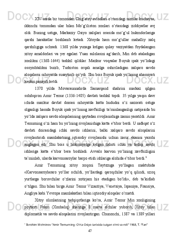 XIV asrda bir tomondan Chig‘atoy avlodlari o‘rtasidagi nizolar kuchaysa,
ikkinchi   tomondan   ular   bilan   Mo‘g‘iliston   xonlari   o‘rtasidagi   ziddiyatlar   avj
oldi.   Buning   ustiga,   Markaziy   Osiyo   xalqlari   orasida   mo‘g‘ul   hukmdorlariga
qarshi   harakatlar   boshlanib   ketadi.   Xitoyda   ham   mo‘g‘ullar   mahalliy   xalq
qarshiligiga   uchradi.   1368   yilda   yuzaga   kelgan   qulay   vaziyatdan   foydalangan
xitoy   amaldorlari   va   yer   egalari   Yuan   sulolasini   ag‘darib,   Min   deb   ataladigan
xonlikni   (1368-1644)   tashkil   qildilar.   Mazkur   voqealar   Buyuk   ipak   yo‘lidagi
osoyishtalikni   buzib,   Turkiston   orqali   amalga   oshiriladigan   xalqaro   savdo
aloqalarni nihoyatda susaytirib qo‘ydi. Shu bois Buyuk ipak yo‘lining ahamiyati
keskin pasayib ketdi. 
1370   yilda   Movaraunnahrda   Samarqand   shahrini   markaz   qilgan
sohibqiron   Amir   Temur   (1336-1405)   davlati   tashkil   topdi.   35   yilga   yaqin   davr
ichida   mazkur   davlat   doirasi   nihoyatda   katta   hududni   o‘z   nazorati   ostiga
olganligi hamda Buyuk ipak yo‘lining xavfsizligi ta’minlanganligi natijasida bu
yo‘lda xalqaro savdo aloqalarining qaytadan rivojlanishiga zamin yaratildi.  Amir
Temurning o‘zi ham bu yo‘lning rivojlanishiga katta e’tibor berdi. U nafaqat o‘z
davlati   doirasidagi   ichki   savdo   ishlarini,   balki   xalqaro   savdo   aloqalarini
rivojlantirish   mamlakatning   iqtisodiy   rivojlanishi   uchun   zarur   ekanini   yaxshi
anglagan   edi.   Shu   bois   u   hokimiyatga   kelgan   zahoti   ichki   va   tashqi   savdo
ishlariga   katta   e’tibor   bera   boshladi.   Avvalo   karvon   yo‘lining   xavfsizligini
ta’minlab, ularda karvonsaroylar barpo etish ishlariga alohida e’tibor berdi. 1
 
Amir   Temurning   xitoy   xoqoni   Taytszuga   yo‘llagan   maktubida
«Karvonsaroylararo   yo‘llar   ochildi,   yo‘llardagi   qaroqchilar   yo‘q   qilindi,   uzoq
yurtlarga   boruvchilar   o‘zlarini   xotirjam   his   etadigan   bo‘ldi»,   deb   ta’kidlab
o‘tilgan. Shu bilan birga Amir Temur Vizantiya, Venetsiya, Ispaniya, Fransiya,
Angliya kabi Yevropa mamlakatlari bilan iqtisodiy aloqalar o‘rnatdi. 
Xitoy   olimlarining   tadqiqotlariga   ko‘ra,   Amir   Temur   Min   xonligining
poytaxti   Pekin   (Xonbaliq)   shahriga   8   marta   elchilar   yuborib,   Xitoy   bilan
diplomatik va savdo aloqalarini rivojlantirgan. Chunonchi, 1387 va 1389 yillari
1
  Ibrohim Mo‘minov “Amir Temurning- O‘rta Osiyo tarixida tutgan o‘rni va roli” 1968, T. “Fan”
47 