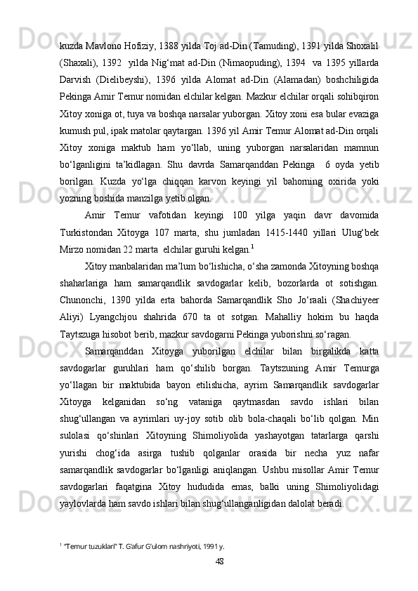 kuzda Mavlono Hofiziy, 1388 yilda Toj ad-Din (Tamuding), 1391 yilda Shoxalil
(Shaxali),   1392     yilda   Nig‘mat   ad-Din   (Nimaopuding),   1394     va   1395   yillarda
Darvish   (Dielibeyshi),   1396   yilda   Alomat   ad-Din   (Alamadan)   boshchiligida
Pekinga Amir Temur nomidan elchilar kelgan. Mazkur elchilar orqali sohibqiron
Xitoy xoniga ot, tuya va boshqa narsalar yuborgan. Xitoy xoni esa bular evaziga
kumush pul, ipak matolar qaytargan. 1396 yil Amir Temur Alomat ad-Din orqali
Xitoy   xoniga   maktub   ham   yo‘llab,   uning   yuborgan   narsalaridan   mamnun
bo‘lganligini   ta’kidlagan.   Shu   davrda   Samarqanddan   Pekinga     6   oyda   yetib
borilgan.   Kuzda   yo‘lga   chiqqan   karvon   keyingi   yil   bahorning   oxirida   yoki
yozning boshida manzilga yetib olgan.
Amir   Temur   vafotidan   keyingi   100   yilga   yaqin   davr   davomida
Turkistondan   Xitoyga   107   marta,   shu   jumladan   1415-1440   yillari   Ulug‘bek
Mirzo nomidan 22 marta  elchilar guruhi kelgan. 1
 
Xitoy manbalaridan ma’lum bo‘lishicha, o‘sha zamonda Xitoyning boshqa
shaharlariga   ham   samarqandlik   savdogarlar   kelib,   bozorlarda   ot   sotishgan.
Chunonchi,   1390   yilda   erta   bahorda   Samarqandlik   Sho   Jo‘raali   (Shachiyeer
Aliyi)   Lyangchjou   shahrida   670   ta   ot   sotgan.   Mahalliy   hokim   bu   haqda
Taytszuga hisobot berib, mazkur savdogarni Pekinga yuborishni so‘ragan.
Samarqanddan   Xitoyga   yuborilgan   elchilar   bilan   birgalikda   katta
savdogarlar   guruhlari   ham   qo‘shilib   borgan.   Taytszuning   Amir   Temurga
yo‘llagan   bir   maktubida   bayon   etilishicha,   ayrim   Samarqandlik   savdogarlar
Xitoyga   kelganidan   so‘ng   vataniga   qaytmasdan   savdo   ishlari   bilan
shug‘ullangan   va   ayrimlari   uy-joy   sotib   olib   bola-chaqali   bo‘lib   qolgan.   Min
sulolasi   qo‘shinlari   Xitoyning   Shimoliyolida   yashayotgan   tatarlarga   qarshi
yurishi   chog‘ida   asirga   tushib   qolganlar   orasida   bir   necha   yuz   nafar
samarqandlik   savdogarlar   bo‘lganligi   aniqlangan.   Ushbu   misollar   Amir   Temur
savdogarlari   faqatgina   Xitoy   hududida   emas,   balki   uning   Shimoliyolidagi
yaylovlarda ham savdo ishlari bilan shug‘ullanganligidan dalolat beradi.
1
  “Temur tuzuklari” T. G‘afur G‘ulom nashriyoti, 1991 y.
48 