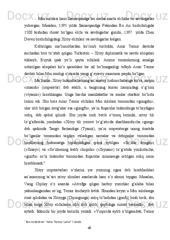      Min sulolasi ham Samarqandga bir necha marta elchilar va savdogarlar
yuborgan.   Masalan,   1395   yilda   Samarqandga   Pekindan   Bo   An   boshchiligida
1500   kishidan   iborat   bo‘lgan   elchi   va   savdogarlar   guruhi,   1397     yilda   Chen
Deven boshchiligidagi Xitoy elchilari va savdogarlar kelgan. 
Keltirilgan   ma’lumotlardan   ko‘rinib   turibdiki,   Amir   Temur   davrida
anchadan   beri   to‘xtab   qolgan   Turkiston   –   Xitoy   diplomatik   va   savdo   aloqalari
tiklanib,   Buyuk   ipak   yo‘li   qayta   ochiladi.   Ammo   tomonlarning   amalga
oshirilgan   aloqalari   ko‘z   qarashlari   bir   xil   bo‘lmaganligi   tufayli   Amir   Temur
davlati bilan Min xonligi o‘rtasida yangi g‘oyaviy muammo paydo bo‘lgan.
Ma’lumki, Xitoy hukmdorlarining an’anaviy tushunchalariga ko‘ra, xaqon
«xuandi»   (imperator)   deb   atalib,   u   tangrining   kurrai   zaminidagi   o‘g‘loni
(«tyanzi»)   hisoblangan.   Unga   barcha   mamlakatlar   va   xonlar   itoatkor   bo‘lishi
lozim   edi.   Shu   bois   Amir   Temur   elchilari   Min   sulolasi   tomonidan   «gungshi»,
ular olib borgan sovg‘alar esa «gungfu», ya’ni fuqarolar hukmdorga to‘laydigan
soliq,   deb   qabul   qilindi.   Shu   joyda   izoh   berib   o‘tmoq   lozimki,   xitoy   tili
lo‘g‘atlarida,   jumladan   «Xitoy   tili   yozuvi   lo‘g‘ati»da   sharhlanishicha   «gung»
deb   qadimda   Tangri   farzandiga   (Tyanzi),   ya’ni   imperatorga   uning   itoatida
bo‘lganlar   tomonidan   taqdim   etiladigan   narsalar   va   dehqonlar   tomonidan
hosillarning   hukumatga   topshiradigan   qismi   aytilgan.   «So‘zlar   dengizi»
(«Sixay»)   va   «So‘zlarning   kelib   chiqishi»   («Siyuan»)   lo‘g‘atida   yozilishicha,
«gunfu»   so‘zi   hukmdor   tomonidan   fuqarolar   zimmasiga   ortilgan   soliq   nomi
hisoblanadi. 1
 
Xitoy   imperatorlari   o‘zlarini   yer   yuzining   egasi   deb   hisoblashlari
an’anasining   ta’siri   xitoy   olimlari   asarlarida   ham   o‘z   aksini   topgan.   Masalan,
Vang   Chjilay   o‘z   asarida   «Atrofga   qilgan   harbiy   yurishlar   g‘alaba   bilan
yakunlangandan so‘ng, Temur kuchayib ketdi. Shundan keyin u Min sulolasiga
itoat qilishdan va Xitoyga (Chjunguoga) soliq to‘lashdan (gunfu) bosh tordi, shu
bilan   birga   Xitoy   elchilarini   olib   olib   qolib,   qaytishga   ruxsat   bermadi»,     deb
aytadi. Ikkinchi  bir  joyda tarixchi yozadi:  «Yuqorida aytib o‘tilganidek, Temur
1
  Ibn Arabshoh  “Amir Temur tarixi” 1-kitob
49 