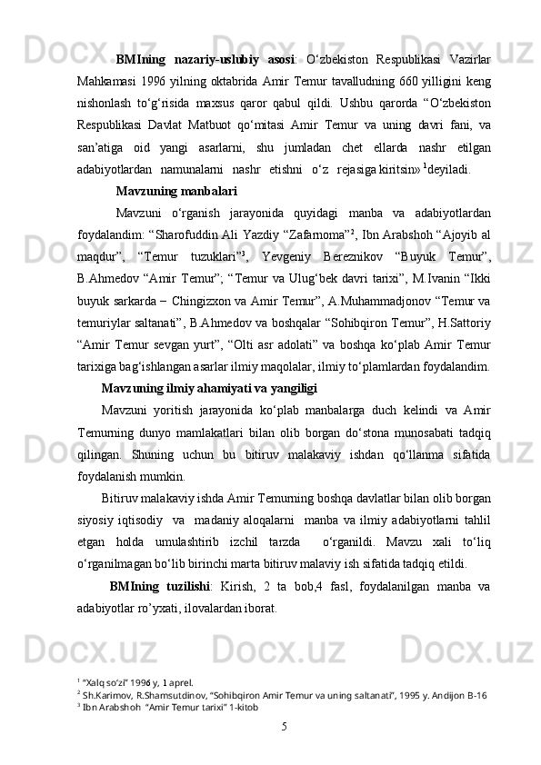 BMIning   nazariy-uslubiy   asosi :   O‘zbekiston   Respublikasi   Vazirlar
Mahkamasi   1996  yilning  oktabrida   Amir   Temur   tavalludning   660  yilligini   keng
nishonlash   to‘g‘risida   maxsus   qaror   qabul   qildi.   Ushbu   qarorda   “O‘zbekiston
Respublikasi   Davlat   Matbuot   qo‘mitasi   Amir   Temur   va   uning   davri   fani,   va
san’atiga   oid   yangi   asarlarni,   shu   jumladan   chet   ellarda   nashr   etilgan
adabiyotlardan   namunalarni   nashr   etishni   o‘z   rejasiga kiritsin»  1
deyiladi.
Mavzuning manbalari
Mavzuni   o‘rganish   jarayonida   quyidagi   manba   va   adabiyotlardan
foydalandim: “Sharofuddin Ali Yazdiy “Zafarnoma” 2
, Ibn Arabshoh “Ajoyib al
maqdur”,   “Temur   tuzuklari” 3
,   Yevgeniy   Bereznikov   “Buyuk   Temur”,
B.Ahmedov   “Amir   Temur”;   “Temur   va  Ulug‘bek   davri   tarixi”,   M.Ivanin   “Ikki
buyuk sarkarda − Chingizxon va Amir Temur”, A.Muhammadjonov “Temur va
temuriylar saltanati”, B.Ahmedov va boshqalar “Sohibqiron Temur”, H.Sattoriy
“Amir   Temur   sevgan   yurt”,   “Olti   asr   adolati”   va   boshqa   ko‘plab   Amir   Temur
tarixiga bag‘ishlangan asarlar ilmiy maqolalar, ilmiy to‘plamlardan foydalandim.
Mavzuning ilmiy ahamiyati va yangiligi
Mavzuni   yoritish   jarayonida   ko‘plab   manbalarga   duch   kelindi   va   Amir
Temurning   dunyo   mamlakatlari   bilan   olib   borgan   do‘stona   munosabati   tadqiq
qilingan.   Shuning   uchun   bu   bitiruv   malakaviy   ishdan   qo‘llanma   sifatida
foydalanish mumkin.
Bitiruv malakaviy ishda Amir Temurning boshqa davlatlar bilan olib borgan
siyosiy   iqtisodiy     va     madaniy   aloqalarni     manba   va   ilmiy   adabiyotlarni   tahlil
etgan   holda   umulashtirib   izchil   tarzda     o‘rganildi.   Mavzu   xali   to‘liq
o‘rganilmagan bo‘lib birinchi marta bitiruv malaviy ish sifatida tadqiq etildi.
BMIning   tuzilishi :   Kirish,   2   ta   bob,4   fasl,   foydalanilgan   manba   va
adabiyotlar ro’yxati, ilovalardan iborat.
 
1
 “Xalq so‘zi” 199 6  y,  1  aprel.
2
  Sh.Karimov, R.Shamsutdinov, “Sohibqiron Amir Temur va uning saltanati”, 1995 y. Andijon  B-16
3
  Ibn Arabshoh  “Amir Temur tarixi” 1-kitob
5 