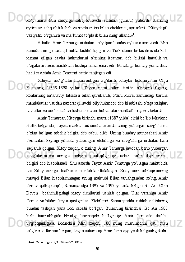 ko‘p   marta   Min   saroyiga   soliq   to‘lovchi   elchilar   (gunshi)   yubordi.   Ularning
ayrimlari soliq olib kelish va savdo qilish bilan cheklandi, ayrimlari  [Xitoydagi]
vaziyatni o‘rganish va ma’lumot to‘plash bilan shug‘ullandi» 1
.
Albatta, Amir Temurga nisbatan qo‘yilgan bunday ayblar asossiz edi. Min
xonodonining  mustaqil   holda   tashkil   topgan   va   Turkistonni   birlashtirishda   kata
xizmat   qilgan   davlat   hukmdorini   o‘zining   itoatkori   deb   bilishi   kattalik   va
o‘zgalarni mensimaslikdan boshqa narsa emas edi. Masalaga bunday yondashuv
haqli ravishda Amir Temurni qattiq ranjitgan edi.
Xitoyda   mo‘g‘ullar   hukmronligini   ag‘darib,   xitoylar   hokimiyatini   Chju
Yuanjang   (1368-1398   yillari   Tayzu   nomi   bilan   taxtda   o‘tirgan)   ilgarigi
xonlarning   an’anaviy   falsafasi   bilan   qurollanib,   o‘zini   kurrai   zamindagi   barcha
mamlakatlar ustidan nazorat qiluvchi oliy hukmdor deb hisoblashi o‘zga xalqlar,
davlatlar va xonlar uchun tushunarsiz bir hol va ular manfaatlariga zid kelardi.  
Amir Temurdan Xitoyga birinchi marta (1387 yilda) elchi bo‘lib Mavlono
Hofiz   kelganda,   Tayzu   mazkur   tushuncha   asosida   uning   yuborgan   sovg‘alarini
o‘ziga   bo‘lgan  tobelik  belgisi   deb  qabul   qildi.  Uning  bunday  munosabati  Amir
Temurdan   keyingi   yillarda   yuborilgan   elchilarga   va   sovg‘alarga   nisbatan   ham
saqlanib qolgan. Xitoy xoqoni o‘zining   Amir Temurga javoban berib yuborgan
sovg‘alarini esa, uning «tobeligini  qabul  qilganligi» uchun   ko‘rsatilgan xizmat
belgisi  deb hisoblanadi. Shu asosda  Tayzu Amir  Temurga yo‘llagan maktubida
uni   Xitoy   xoniga   itoatkor   xon   sifatida   ifodalagan.   Xitoy   xoni   sohibqironning
mavqei   Bilan   hisoblashmagan   uning   maktubi   Bilan   tanishgandan   so‘ng,   Amir
Temur   qattiq   ranjib,   Samarqandga   1395   va   1397   yillarda   kelgan   Bo   An,   Chin
Deven     boshchiligidagi   xitoy   elchilarini   ushlab   qolgan.   Ular   vataniga   Amir
Temur   vafotidan   keyin   qaytganlar.   Elchilarni   Samarqandda   ushlab   qolishning
bundan   tashqari   yana   ikki   sababi   bo‘lgan.   Bularning   birinchisi,   Bo   An   1500
kishi   hamrohligida   Hirotga   bormoqchi   bo‘lganligi   Amir   Temurda   shubha
uyg‘otganligida,   ikkinchisi   Min   xoqoni   100   ming   musulmonni   qatl   etish
to‘g‘risida farmon bergan, degan xabarning Amir Temurga yetib kelganligidadir.
1
  Amir Temur o‘gitlari, T. “Navro‘z” 1992 y.
50 