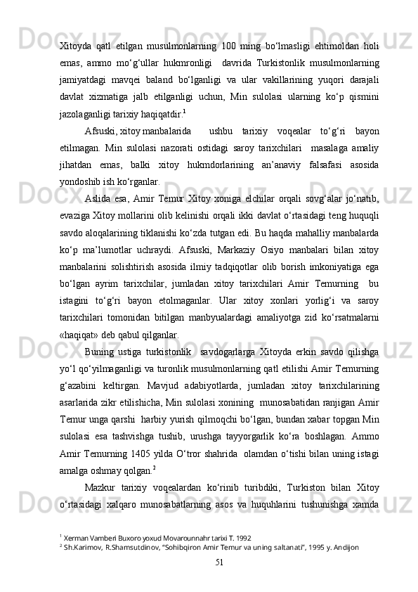 Xitoyda   qatl   etilgan   musulmonlarning   100   ming   bo‘lmasligi   ehtimoldan   holi
emas,   ammo   mo‘g‘ullar   hukmronligi     davrida   Turkistonlik   musulmonlarning
jamiyatdagi   mavqei   baland   bo‘lganligi   va   ular   vakillarining   yuqori   darajali
davlat   xizmatiga   jalb   etilganligi   uchun,   Min   sulolasi   ularning   ko‘p   qismini
jazolaganligi tarixiy haqiqatdir. 1
Afsuski, xitoy manbalarida  ushbu   tarixiy   voqealar   to‘g‘ri   bayon
etilmagan.   Min   sulolasi   nazorati   ostidagi   saroy   tarixchilari     masalaga   amaliy
jihatdan   emas,   balki   xitoy   hukmdorlarining   an’anaviy   falsafasi   asosida
yondoshib ish ko‘rganlar.
Aslida   esa,   Amir   Temur   Xitoy   xoniga   elchilar   orqali   sovg‘alar   jo‘natib,
evaziga Xitoy mollarini olib kelinishi orqali ikki davlat o‘rtasidagi teng huquqli
savdo aloqalarining tiklanishi ko‘zda tutgan edi. Bu haqda mahalliy manbalarda
ko‘p   ma’lumotlar   uchraydi.   Afsuski,   Markaziy   Osiyo   manbalari   bilan   xitoy
manbalarini   solishtirish   asosida   ilmiy   tadqiqotlar   olib   borish   imkoniyatiga   ega
bo‘lgan   ayrim   tarixchilar,   jumladan   xitoy   tarixchilari   Amir   Temurning     bu
istagini   to‘g‘ri   bayon   etolmaganlar.   Ular   xitoy   xonlari   yorlig‘i   va   saroy
tarixchilari   tomonidan   bitilgan   manbyualardagi   amaliyotga   zid   ko‘rsatmalarni
«haqiqat» deb qabul qilganlar. 
Buning   ustiga   turkistonlik     savdogarlarga   Xitoyda   erkin   savdo   qilishga
yo‘l qo‘yilmaganligi va turonlik musulmonlarning qatl etilishi Amir Temurning
g‘azabini   keltirgan.   Mavjud   adabiyotlarda,   jumladan   xitoy   tarixchilarining
asarlarida zikr etilishicha, Min sulolasi xonining   munosabatidan ranjigan Amir
Temur unga qarshi   harbiy yurish qilmoqchi bo‘lgan, bundan xabar topgan Min
sulolasi   esa   tashvishga   tushib,   urushga   tayyorgarlik   ko‘ra   boshlagan.   Ammo
Amir Temurning 1405 yilda O‘tror shahrida   olamdan o‘tishi bilan uning istagi
amalga oshmay qolgan. 2
Mazkur   tarixiy   voqealardan   ko‘rinib   turibdiki,   Turkiston   bilan   Xitoy
o‘rtasidagi   xalqaro   munosabatlarning   asos   va   huquhlarini   tushunishga   xamda
1
  Xerman Vamberi Buxoro yoxud Movarounnahr tarixi T. 1992
2
  Sh.Karimov, R.Shamsutdinov, “Sohibqiron Amir Temur va uning saltanati”, 1995 y. Andijon
51 