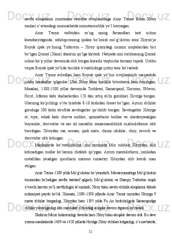savdo   aloqalarini   muntazam   ravishta   rivojlanishiga   Amir   Temur   Bilan   Xitoy
xonlari o‘srtasidagi munosabatda nomutanosiblik yo‘l bermagan. 
Amir   Temur   vafotidan   so‘ng   uning   farzandlari   taxt   uchun
kurashayotganda,   sohibqironning   qudasi   bo‘lmish   mo‘g‘iliston   xoni   Xizrxo‘ja
Buyuk   ipak   yo‘lining   Turkiston   –   Xitoy   qismidagi   muxim   nuqtalaridan   biri
bo‘lgan Qumul (Xami) shaxrini qo‘lga kiritadi. Natijada min sulolasining Qumul
uchun ko‘p yillar davomida olib borgan kurashi vaqtincha barxam topadi. Ushbu
voqea Buyuk ipak yo‘lida tinchlik o‘rnatilishiga ijobiy tasir ko‘rsatadi. 
Amir   Temur   avlodlari   ham   Buyuk   ipak   yo‘lini   rivojlantirish   maqsadida
jiddiy  harakatlar  qilganlar.  Ular   Xitoy  bilan   tinchlik  bitimlarini   ham   tuzishgan.
Masalan,   1388-1500   yillar   davomida   Toshkent,   Samarqand,   Xuroson,   SHeroz,
Hirot,   Isfaxon   kabi   shaharlardan   120   dan   ortiq   elchi   guruhlari   Xirotga   borgan.
Ularning ko‘pchiligi o‘rta hisobda 8-10 kishidan iborat  bo‘lgan. Ayrim elchilar
guruhiga   200   kishi   atrofida   savdogarlar   qo‘shilib   borgan.   Savdogarlar   Xitoyga
ot,   tuya,   eshak   kabi   chorva   mollari,   qimmatbaxo   toshlar   va   ulardanyasalgan
buyumlar,   dorivorlar   va   xar   xil   maxalliy   xunarmandchilik   m,ahsulotlarini   olib
borishgan.   Xitoydan   esa,   asosan,   ipak   mato,   chinni   idishlar,   choy,   ravoch   va
dorivorlar olib kelingan.
Manbalarda   ko‘rsatilishicha,   shu   zamonda   Min   sulolasi   Xitoydan   olib
kelinadigan   mollar   ko‘lamini   cheklab   qo‘ygan.   Ayrim   maxsulotlarni,   jumladan
metalldan   yasalgan   qurollarni   maxsus   ruxsatsiz   Xitoydan   olib   ketish   man
etilgan.
Amir Temur 1389 yilda Mo‘g‘uliston bo‘ysundirib, Movarounnahrga Mo‘g‘uliston
tomonidan bo‘ladigan xavfni bartaraf qilgach, Mo‘g‘uliston va Sharqiy Turkiston orqali
o‘tuvchi karvon yo‘li xavfsizligini ta’minlash, Xitoy bilan savdo-elchilik aloqalarini tiklash
imkoniyati paydo bo‘ldi. Xususan, 1389–1398 yillarda Amir Temur nomidan Xitoyga 9
marta elchilar borganligi, Xitoydan ham 1395 yilda Fu An boshchiligida Samarqandga
elchilar yuborilganligi ikki mamlakat o‘rtasidagi aloqalar davom etganini ko‘rsatadi.
Shohrux Mirzo hukmronligi davrida ham Xitoy bilan aloqalar davom etdi. Bu davr
yozma manbalarida 1409 va 1420 yillarda Hirotga Xitoy elchilari kelganligi, o‘z navbatida,
52 