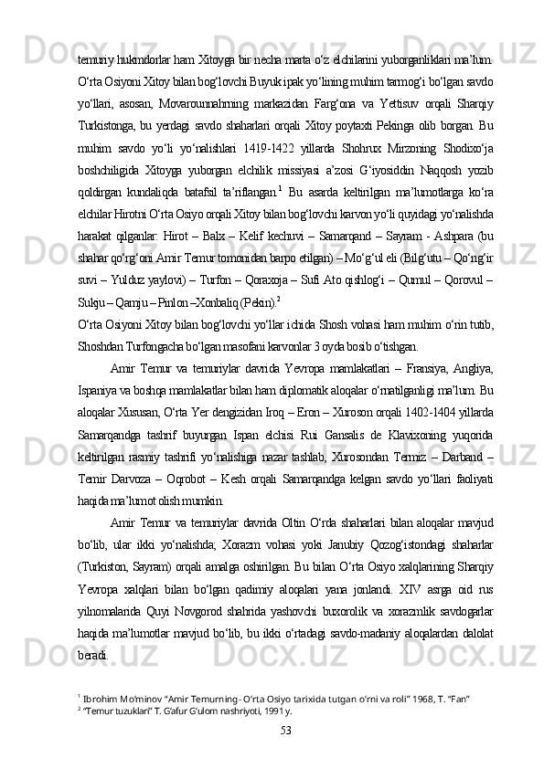 temuriy hukmdorlar ham Xitoyga bir necha marta o‘z elchilarini yuborganliklari ma’lum.
O‘rta Osiyoni Xitoy bilan bog‘lovchi Buyuk ipak yo‘lining muhim tarmog‘i bo‘lgan savdo
yo‘llari,   asosan,   Movarounnahrning   markazidan   Farg‘ona   va   Yettisuv   orqali   Sharqiy
Turkistonga, bu yerdagi savdo shaharlari orqali Xitoy poytaxti Pekinga olib borgan. Bu
muhim   savdo   yo‘li   yo‘nalishlari   1419-1422   yillarda   Shohrux   Mirzoning   Shodixo‘ja
boshchiligida   Xitoyga   yuborgan   elchilik   missiyasi   a’zosi   G‘iyosiddin   Naqqosh   yozib
qoldirgan   kundaliqda   batafsil   ta’riflangan. 1
  Bu   asarda   keltirilgan   ma’lumotlarga   ko‘ra
elchilar Hirotni O‘rta Osiyo orqali Xitoy bilan bog‘lovchi karvon yo‘li quyidagi yo‘nalishda
harakat qilganlar: Hirot – Balx – Kelif kechuvi – Samarqand – Sayram - Ashpara (bu
shahar qo‘rg‘oni Amir Temur tomonidan barpo etilgan) – Mo‘g‘ul eli (Bilg‘utu – Qo‘ng‘ir
suvi – Yulduz yaylovi) – Turfon – Qoraxoja – Sufi Ato qishlog‘i – Qumul – Qorovul –
Sukju – Qamju – Pinlon –Xonbaliq (Pekin). 2
O‘rta Osiyoni Xitoy bilan bog‘lovchi yo‘llar ichida Shosh vohasi ham muhim o‘rin tutib,
Shoshdan Turfongacha bo‘lgan masofani karvonlar 3 oyda bosib o‘tishgan.
Amir   Temur   va   temuriylar   davrida   Yevropa   mamlakatlari   –   Fransiya,   Angliya,
Ispaniya va boshqa mamlakatlar bilan ham diplomatik aloqalar o‘rnatilganligi ma’lum. Bu
aloqalar Xususan, O‘rta Yer dengizidan Iroq – Eron – Xuroson orqali 1402-1404 yillarda
Samarqandga   tashrif   buyurgan   Ispan   elchisi   Rui   Gansalis   de   Klavixoning   yuqorida
keltirilgan   rasmiy  tashrifi   yo‘nalishiga   nazar   tashlab,   Xurosondan   Termiz  –   Darband  –
Temir   Darvoza   –   Oqrobot   –   Kesh   orqali   Samarqandga   kelgan   savdo   yo‘llari   faoliyati
haqida ma’lumot olish mumkin.
Amir Temur va temuriylar davrida Oltin O‘rda shaharlari bilan aloqalar mavjud
bo‘lib,   ular   ikki   yo‘nalishda;   Xorazm   vohasi   yoki   Janubiy   Qozog‘istondagi   shaharlar
(Turkiston, Sayram) orqali amalga oshirilgan. Bu bilan O‘rta Osiyo xalqlarining Sharqiy
Yevropa   xalqlari   bilan   bo‘lgan   qadimiy   aloqalari   yana   jonlandi.   XIV   asrga   oid   rus
yilnomalarida   Quyi   Novgorod   shahrida   yashovchi   buxorolik   va   xorazmlik   savdogarlar
haqida ma’lumotlar mavjud bo‘lib, bu ikki o‘rtadagi savdo-madaniy aloqalardan dalolat
beradi. 
1
  Ibrohim Mo‘minov “Amir Temurning- O‘rta Osiyo tarixida tutgan o‘rni va roli” 1968, T. “Fan”
2
  “Temur tuzuklari” T. G‘afur G‘ulom nashriyoti, 1991 y.
53 