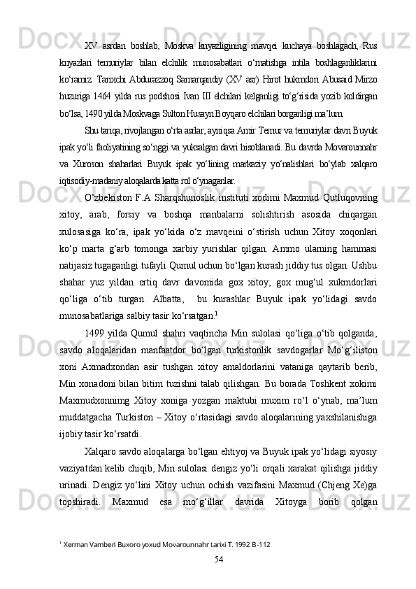XV   asrdan   boshlab,   Moskva   knyazligining   mavqei   kuchaya   boshlagach,   Rus
knyazlari   temuriylar   bilan   elchilik   munosabatlari   o‘rnatishga   intila   boshlaganliklarini
ko‘ramiz. Tarixchi Abdurazzoq Samarqandiy (XV asr) Hirot hukmdori Abusaid Mirzo
huzuriga 1464 yilda rus podshosi Ivan III elchilari kelganligi to‘g‘risida yozib koldirgan
bo‘lsa, 1490 yilda Moskvaga Sulton Husayn Boyqaro elchilari borganligi ma’lum. 
Shu tariqa, rivojlangan o‘rta asrlar, ayniqsa Amir Temur va temuriylar davri Buyuk
ipak yo‘li faoliyatining so‘nggi va yuksalgan davri hisoblanadi. Bu davrda Movarounnahr
va   Xuroson   shaharlari   Buyuk   ipak   yo‘lining   markaziy   yo‘nalishlari   bo‘ylab   xalqaro
iqtisodiy-madaniy aloqalarda katta rol o‘ynaganlar.
O‘zbekiston   F.A   Sharqshunoslik   instituti   xodimi   Maxmud   Qutluqovning
xitoy,   arab,   forsiy   va   boshqa   manbalarni   solishtirish   asosida   chiqargan
xulosasiga   ko‘ra,   ipak   yo‘kida   o‘z   mavqeini   o‘stirish   uchun   Xitoy   xoqonlari
ko‘p   marta   g‘arb   tomonga   xarbiy   yurishlar   qilgan.   Ammo   ularning   hammasi
natijasiz tugaganligi tufayli Qumul uchun bo‘lgan kurash jiddiy tus olgan. Ushbu
shahar   yuz   yildan   ortiq   davr   davomida   gox   xitoy,   gox   mug‘ul   xukmdorlari
qo‘liga   o‘tib   turgan.   Albatta,     bu   kurashlar   Buyuk   ipak   yo‘lidagi   savdo
munosabatlariga salbiy tasir ko‘rsatgan. 1
 
1499   yilda   Qumul   shahri   vaqtincha   Min   sulolasi   qo‘liga   o‘tib   qolganda,
savdo   aloqalaridan   manfaatdor   bo‘lgan   turkistonlik   savdogarlar   Mo‘g‘iliston
xoni   Axmadxondan   asir   tushgan   xitoy   amaldorlarini   vataniga   qaytarib   berib,
Min xonadoni  bilan bitim  tuzishni  talab  qilishgan.  Bu borada Toshkent  xokimi
Maxmudxonnimg   Xitoy   xoniga   yozgan   maktubi   muxim   ro‘l   o‘ynab,   ma’lum
muddatgacha Turkiston – Xitoy o‘rtasidagi savdo aloqalarining yaxshilanishiga
ijobiy tasir ko‘rsatdi.
Xalqaro savdo aloqalarga bo‘lgan ehtiyoj va Buyuk ipak yo‘lidagi siyosiy
vaziyatdan kelib chiqib, Min sulolasi  dengiz yo‘li orqali xarakat qilishga jiddiy
urinadi.   Dengiz   yo‘lini   Xitoy   uchun   ochish   vazifasini   Maxmud   (Chjeng   Xe)ga
topshiradi.   Maxmud   esa   mo‘g‘illar   davrida   Xitoyga   borib   qolgan
1
  Xerman Vamberi Buxoro yoxud Movarounnahr tarixi T. 1992  B-112
54 
