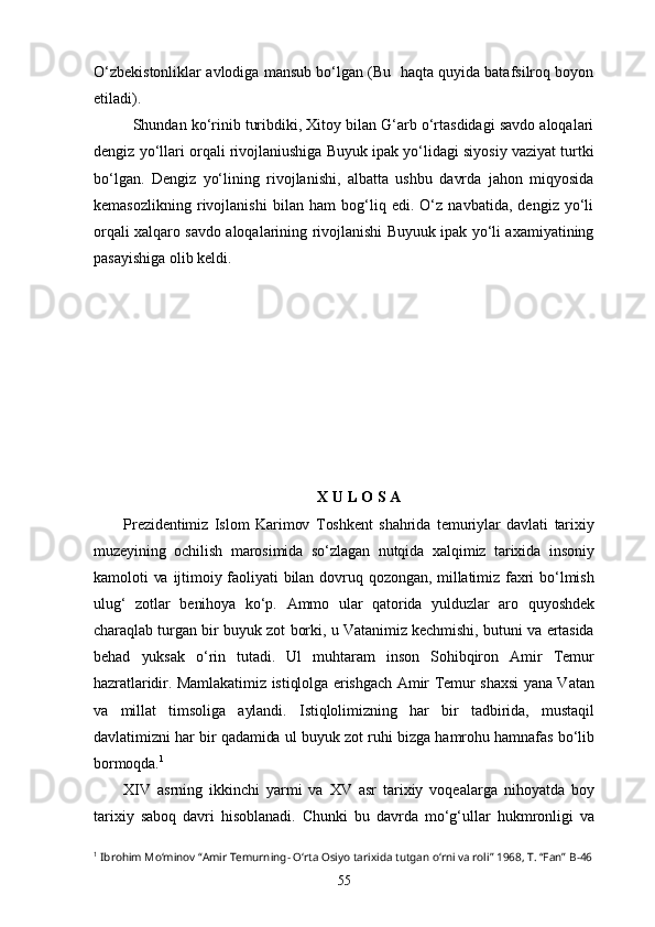 O‘zbekistonliklar avlodiga mansub bo‘lgan (Bu  haqta quyida batafsilroq boyon
etiladi). 
Shundan ko‘rinib turibdiki, Xitоy bilan G‘arb o‘rtasdidagi savdo aloqalari
dengiz yo‘llari orqali rivojlaniushiga Buyuk ipak yo‘lidagi siyosiy vaziyat turtki
bo‘lgan.   Dengiz   yo‘lining   rivojlanishi,   albatta   ushbu   davrda   jahon   miqyosida
kemasozlikning   rivojlanishi   bilan   ham   bog‘liq   edi.   O‘z   navbatida,   dengiz   yo‘li
orqali xalqaro savdo aloqalarining rivojlanishi Buyuuk ipak yo‘li axamiyatining
pasayishiga olib keldi. 
X U L O S A
Prezidentimiz   Islom   Karimov   Toshkent   shahrida   temuriylar   davlati   tarixiy
muzeyining   ochilish   marosimida   so‘zlagan   nutqida   xalqimiz   tarixida   insoniy
kamoloti   va  ijtimoiy faoliyati  bilan  dovruq qozongan,  millatimiz  faxri   bo‘lmish
ulug‘   zotlar   benihoya   ko‘p.   Ammo   ular   qatorida   yulduzlar   aro   quyoshdek
charaqlab turgan bir buyuk zot borki, u Vatanimiz kechmishi, butuni va ertasida
behad   yuksak   o‘rin   tutadi.   Ul   muhtaram   inson   Sohibqiron   Amir   Temur
hazratlaridir. Mamlakatimiz istiqlolga erishgach Amir Temur shaxsi  yana Vatan
va   millat   timsoliga   aylandi.   Istiqlolimizning   har   bir   tadbirida,   mustaqil
davlatimizni har bir qadamida ul buyuk zot ruhi bizga hamrohu hamnafas bo‘lib
bormoqda. 1
XIV   asrning   ikkinchi   yarmi   va   XV   asr   tarixiy   voqealarga   nihoyatda   boy
tarixiy   saboq   davri   hisoblanadi.   Chunki   bu   davrda   mo‘g‘ullar   hukmronligi   va
1
  Ibrohim Mo‘minov “Amir Temurning- O‘rta Osiyo tarixida tutgan o‘rni va roli” 1968, T. “Fan”  B-46
55 