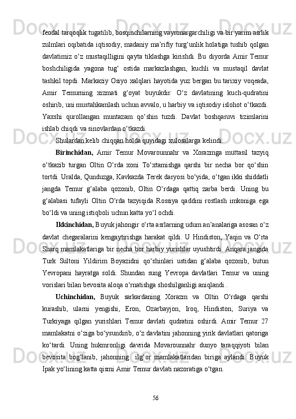 feodal tarqoqlik tugatilib, bosqinchilarning vayronargarchiligi va bir yarim asrlik
zulmlari oqibatida iqtisodiy, madaniy ma’rifiy turg‘unlik holatiga tushib qolgan
davlatimiz   o‘z   mustaqilligini   qayta   tiklashga   kirishdi.   Bu   diyorda   Amir   Temur
boshchiligida   yagona   tug‘   ostida   markazlashgan,   kuchli   va   mustaqil   davlat
tashkil  topdi. Markaziy Osiyo xalqlari hayotida yuz bergan bu tarixiy voqeada,
Amir   Temurning   xizmati   g‘oyat   buyukdir.   O‘z   davlatining   kuch-qudratini
oshirib, uni mustahkamlash uchun avvalo, u harbiy va iqtisodiy islohot o‘tkazdi.
Yaxshi   qurollangan   muntazam   qo‘shin   tuzdi.   Davlat   boshqaruvi   tizimlarini
ishlab chiqdi va sinovlardan o‘tkazdi. 
Shulardan kelib chiqqan holda quyidagi xulosalarga kelindi:
Birinchidan,   Amir   Temur   Movarounnahr   va   Xorazmga   muttasil   tazyiq
o‘tkazib   turgan   Oltin   O‘rda   xoni   To‘xtamishga   qarshi   bir   necha   bor   qo‘shin
tortdi. Uralda, Qunduzga, Kavkazda Terek daryosi bo‘yida, o‘tgan ikki shiddatli
jangda   Temur   g‘alaba   qozonib,   Oltin   O‘rdaga   qattiq   zarba   berdi.   Uning   bu
g‘alabasi   tufayli   Oltin   O‘rda   tazyiqida   Rossiya   qaddini   rostlash   imkoniga   ega
bo‘ldi va uning istiqboli uchun katta yo‘l ochdi.
Ikkinchidan,  Buyuk jahongir o‘rta asrlarning udum an’analariga asosan o‘z
davlat   chegaralarini   kengaytirishga   harakat   qildi.   U   Hindiston,   Yaqin   va   O‘rta
Sharq mamlakatlariga bir necha bor harbiy yurishlar uyushtirdi. Anqara jangida
Turk   Sultoni   Yildirim   Boyazidni   qo‘shinlari   ustidan   g‘alaba   qozonib,   butun
Yevropani   hayratga   soldi.   Shundan   sung   Yevropa   davlatlari   Temur   va   uning
vorislari bilan bevosita aloqa o‘rnatishga shoshilganligi aniqlandi..
Uchinchidan,   Buyuk   sarkardaning   Xorazm   va   Oltin   O‘rdaga   qarshi
kurashib,   ularni   yengishi,   Eron,   Ozarbayjon,   Iroq,   Hindiston,   Suriya   va
Turkiyaga   qilgan   yurishlari   Temur   davlati   qudratini   oshirdi.   Amir   Temur   27
mamlakatni o‘ziga bo‘ysundirib, o‘z davlatini jahonning yirik davlatlari qatoriga
ko‘tardi.   Uning   hukmronligi   davrida   Movarounnahr   dunyo   taraqqiyoti   bilan
bevosita   bog‘lanib,   jahonning     ilg‘or   mamlakatlaridan   biriga   aylandi.   Buyuk
Ipak yo‘lining katta qismi Amir Temur davlati nazoratiga o‘tgan.
56 
