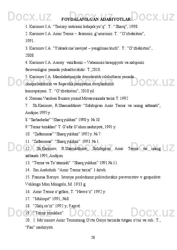FOYDALANILGAN ADABIYOTLAR:
1. Karimov I.A. “Tarixiy xotirasiz kelajak yo‘q”. T.: “Sharq”, 1998.
2. Karimov I.A. Amir Temur − faxrimiz, g‘ururimiz. T.: “O‘zbekiston”, 
1991.
3. Karimov I.A. “Yuksak ma’naviyat – yengilmas kuch”. T.: “O‘zbekiston”, 
2008.
4. Karimov I.A. Asosiy  vazifamiz – Vatanimiz taraqqiyoti va xalqimiz 
farovonligini yanada yuksaltirishdir. T.,2010.
5. Karimov I.A. Mamlakatimizda demokratik islohotlarni yanada 
chuqurlashtirish va fuqarolik jamiyatini rivojlantirish 
konsepsiyasi. T.: “O‘zbekiston”, 2010 yil
6. Xerman Vamberi Buxoro yoxud Movarounnahr tarixi T. 1992                 
7.     Sh.Karimov,   R.Shamsiddinov   “Sohibqiron   Amir   Temur   va   uning   saltanati”,
Andijon 1995 y.
8. “Sarbadorlar” “Sharq yulduzi” 1990 y. № 10     
9.“Temur tuzuklari” T. G‘afur G‘ulom nashriyoti, 1991 y.
10.  “Zafarnoma” “Sharq yulduzi” 1992 y. № 7.
11. “Zafarnoma”  “Sharq yulduzi”  1993  № 1.
12.   Sh.Karimov,   R.Shamsitdinov,   Sohibqiron   Amir   Temur   va   uning
saltanati 1995, Andijon    
13. “Temur va To‘xtamish”  “Sharq yulduzi” 1991 № 11.
14.  Ibn Arabshoh  “Amir Temur tarixi” 1-kitob.
15. Fransua  Bernye. Istoriya poslednmx politecheskix  perevorotov v gospodete
Velikogo Mon Mongolo, M. 1933 g.
16.  Amir Temur o‘gitlari, T. “Navro‘z” 1992 y.
17.  “Muloqot” 1991, №8.
18.  “Xalq so‘zi” 1992 y, 9 aprel.
19.  “Temur tuzuklari”.
20.   I. Mo‘minov Amir Temurning O‘rta Osiyo tarixida tutgan o‘rni va roli. T.,
“Fan” nashriyoti.
58 
