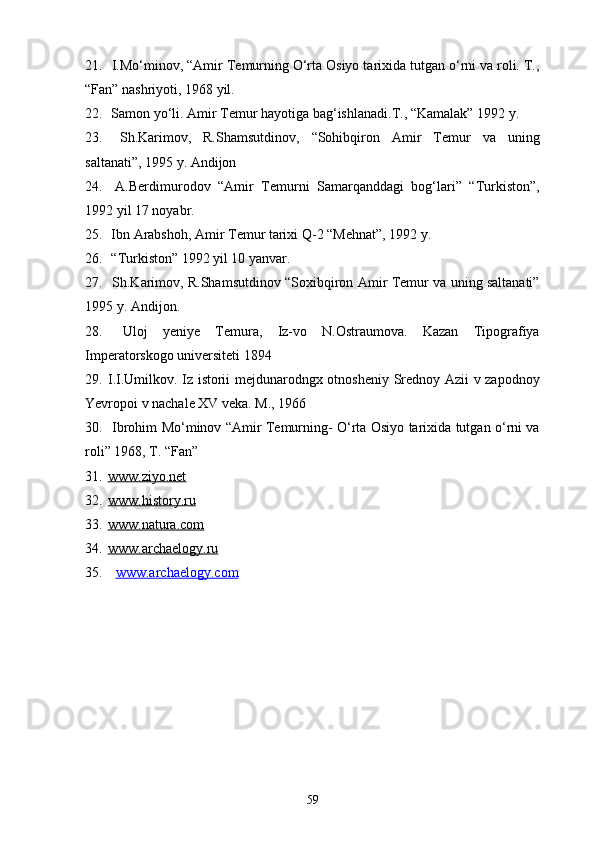 21.  I.Mo‘minov, “Amir Temurning O‘rta Osiyo tarixida tutgan o‘rni va roli. T.,
“Fan” nashriyoti, 1968 yil.
22.  Samon yo‘li. Amir Temur hayotiga bag‘ishlanadi.T., “Kamalak” 1992 y.
23.   Sh.Karimov,   R.Shamsutdinov,   “Sohibqiron   Amir   Temur   va   uning
saltanati”, 1995 y. Andijon
24.   A.Berdimurodov   “Amir   Temurni   Samarqanddagi   bog‘lari”   “Turkiston”,
1992 yil 17 noyabr.
25.  Ibn Arabshoh, Amir Temur tarixi Q-2 “Mehnat”, 1992 y.
26.  “Turkiston” 1992 yil 10 yanvar.
27.   Sh.Karimov, R.Shamsutdinov “Soxibqiron Amir Temur va uning saltanati”
1995 y. Andijon.
28.   Uloj   yeniye   Temura,   Iz-vo   N.Ostraumova.   Kazan   Tipografiya
Imperatorskogo universiteti 1894
29. I.I.Umilkov. Iz istorii mejdunarodngx otnosheniy Srednoy Azii v zapodnoy
Yevropoi v nachale XV veka. M., 1966
30.   Ibrohim Mo‘minov “Amir Temurning- O‘rta Osiyo tarixida tutgan o‘rni va
roli” 1968, T. “Fan”
31. www.ziyo.net   
32. www.history.ru   
33. www.natura.com   
34. www.archaelogy.ru   
35.   www.archaelogy.com
59 