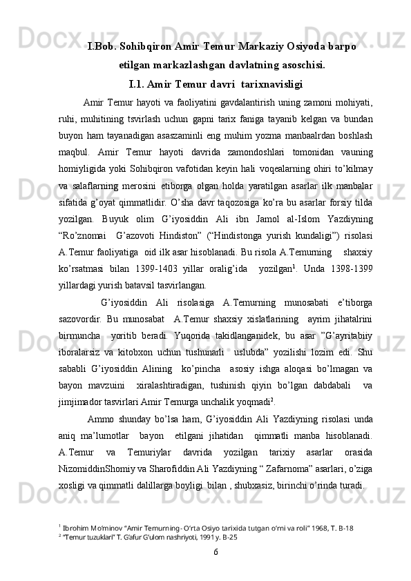 I.Bob. Sohibqiron Amir Temur Markaziy Osiyoda barpo
etilgan markazlashgan davlatning asoschisi.
I.1. Amir Temur davri  tarixnavisligi
Amir   Temur   hayoti   va   faoliyatini   gavdalantirish   uning   zamoni   mohiyati,
ruhi,   muhitining   tsvirlash   uchun   gapni   tarix   faniga   tayanib   kelgan   va   bundan
buyon   ham   tayanadigan   asaszaminli   eng   muhim   yozma   manbaalrdan   boshlash
maqbul.   Amir   Temur   hayoti   davrida   zamondoshlari   tomonidan   vauning
homiyligida   yoki   Sohibqiron   vafotidan   keyin   hali   voqealarning   ohiri   to’kilmay
va   salaflarning   merosini   etiborga   olgan   holda   yaratilgan   asarlar   ilk   manbalar
sifatida   g’oyat   qimmatlidir.   O’sha   davr   taqozosiga   ko’ra   bu   asarlar   forsiy   tilda
yozilgan.   Buyuk   olim   G’iyosiddin   Ali   ibn   Jamol   al-Islom   Yazdiyning
“Ro’znomai     G’azovoti   Hindiston”   (“Hindistonga   yurish   kundaligi”)   risolasi
A.Temur faoliyatiga  oid ilk asar hisoblanadi. Bu risola A.Temurning      shaxsiy
ko’rsatmasi   bilan   1399-1403   yillar   oralig’ida     yozilgan 1
.   Unda   1398-1399
yillardagi yurish batavsil tasvirlangan.      
        G’iyosiddin   Ali   risolasiga   A.Temurning   munosabati   e’tiborga
sazovordir.   Bu   munosabat     A.Temur   shaxsiy   xislatlarining     ayrim   jihatalrini
birmuncha     yoritib   beradi.   Yuqorida   takidlanganidek,   bu   asar   ”G’ayritabiiy
iboralarsiz   va   kitobxon   uchun   tushunarli     uslubda”   yozilishi   lozim   edi.   Shu
sababli   G’iyosiddin   Alining     ko’pincha     asosiy   ishga   aloqasi   bo’lmagan   va
bayon   mavzuini     xiralashtiradigan,   tushinish   qiyin   bo’lgan   dabdabali     va
jimjimador tasvirlari Amir Temurga unchalik yoqmadi 2
.
      Ammo   shunday   bo’lsa   ham,   G’iyosiddin   Ali   Yazdiyning   risolasi   unda
aniq   ma’lumotlar     bayon     etilgani   jihatidan     qimmatli   manba   hisoblanadi.
A.Temur   va   Temuriylar   davrida   yozilgan   tarixiy   asarlar   orasida
NizomiddinShomiy va Sharofiddin Ali Yazdiyning “ Zafarnoma” asarlari, o’ziga
xosligi va qimmatli dalillarga boyligi  bilan , shubxasiz, birinchi o’rinda turadi. 
1
  Ibrohim Mo‘minov “Amir Temurning- O‘rta Osiyo tarixida tutgan o‘rni va roli” 1968, T.  B-18
2
  “Temur tuzuklari” T. G‘afur G‘ulom nashriyoti, 1991 y.  B-25
6 