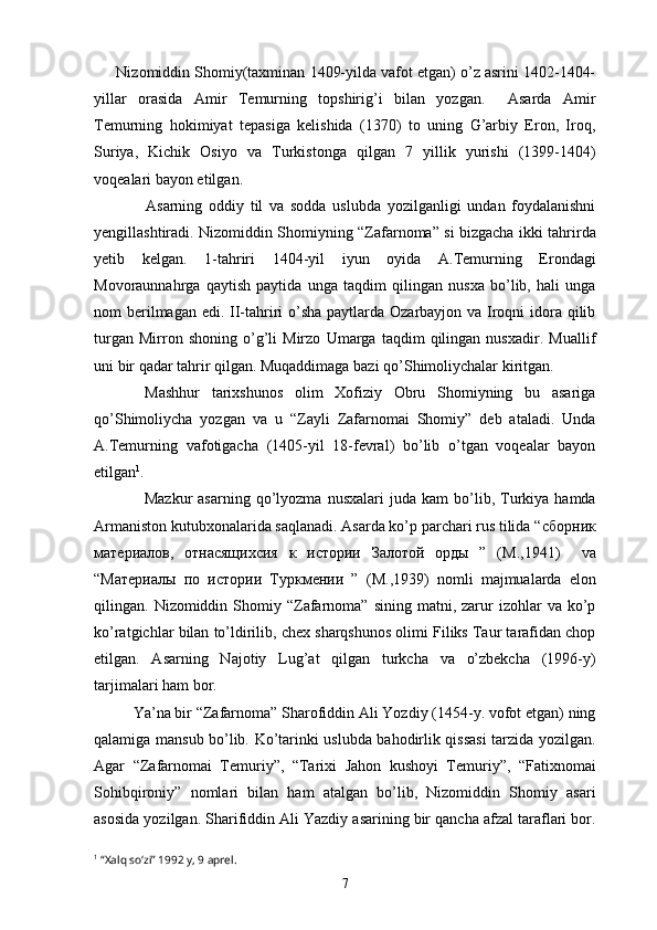      Nizomiddin Shomiy(taxminan 1409-yilda vafot etgan) o’z asrini 1402-1404-
yillar   orasida   Amir   Temurning   topshirig’i   bilan   yozgan.     Asarda   Amir
Temurning   hokimiyat   tepasiga   kelishida   (1370)   to   uning   G’arbiy   Eron,   Iroq,
Suriya,   Kichik   Osiyo   va   Turkistonga   qilgan   7   yillik   yurishi   (1399-1404)
voqealari bayon etilgan.
         Asarning   oddiy   til   va   sodda   uslubda   yozilganligi   undan   foydalanishni
yengillashtiradi. Nizomiddin Shomiyning “Zafarnoma” si bizgacha ikki tahrirda
yetib   kelgan.   1-tahriri   1404-yil   iyun   oyida   A.Temurning   Erondagi
Movoraunnahrga   qaytish   paytida   unga   taqdim   qilingan   nusxa   bo’lib,   hali   unga
nom berilmagan edi. II-tahriri o’sha paytlarda Ozarbayjon va Iroqni idora qilib
turgan   Mirron   shoning   o’g’li   Mirzo   Umarga   taqdim   qilingan   nusxadir.   Muallif
uni bir qadar tahrir qilgan. Muqaddimaga bazi qo’Shimoliychalar kiritgan. 
      Mashhur   tarixshunos   olim   Xofiziy   Obru   Shomiyning   bu   asariga
qo’Shimoliycha   yozgan   va   u   “Zayli   Zafarnomai   Shomiy”   deb   ataladi.   Unda
A.Temurning   vafotigacha   (1405-yil   18-fevral)   bo’lib   o’tgan   voqealar   bayon
etilgan 1
.
       Mazkur   asarning   qo’lyozma   nusxalari   juda   kam   bo’lib,   Turkiya  hamda
Armaniston kutubxonalarida saqlanadi. Asarda ko’p parchari rus tilida “ сборник
материалов ,   отнасящихсия   к   истории   Залотой   орды   ”   ( М .,1941)     va
“ Материалы   по   истории   Туркмении   ”   ( М .,1939)   nomli   majmualarda   elon
qilingan.  Nizomiddin  Shomiy  “Zafarnoma”   sining  matni,  zarur  izohlar  va  ko’p
ko’ratgichlar bilan to’ldirilib, chex sharqshunos olimi Filiks Taur tarafidan chop
etilgan.   Asarning   Najotiy   Lug’at   qilgan   turkcha   va   o’zbekcha   (1996-y)
tarjimalari ham bor. 
Ya’na bir “Zafarnoma” Sharofiddin Ali Yozdiy (1454-y. vofot etgan) ning
qalamiga mansub bo’lib. Ko’tarinki uslubda bahodirlik qissasi  tarzida yozilgan.
Agar   “Zafarnomai   Temuriy”,   “Tarixi   Jahon   kushoyi   Temuriy”,   “Fatixnomai
Sohibqironiy”   nomlari   bilan   ham   atalgan   bo’lib,   Nizomiddin   Shomiy   asari
asosida yozilgan. Sharifiddin Ali Yazdiy asarining bir qancha afzal taraflari bor.
1
  “Xalq so‘zi” 1992 y, 9 aprel.
7 
