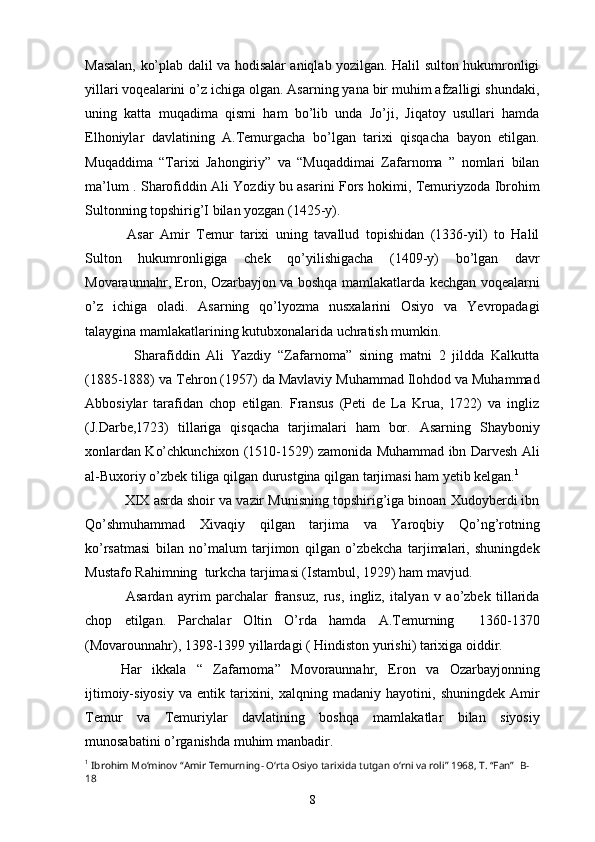 Masalan, ko’plab dalil va hodisalar aniqlab yozilgan. Halil sulton hukumronligi
yillari voqealarini o’z ichiga olgan. Asarning yana bir muhim afzalligi shundaki,
uning   katta   muqadima   qismi   ham   bo’lib   unda   Jo’ji,   Jiqatoy   usullari   hamda
Elhoniylar   davlatining   A.Temurgacha   bo’lgan   tarixi   qisqacha   bayon   etilgan.
Muqaddima   “Tarixi   Jahongiriy”   va   “Muqaddimai   Zafarnoma   ”   nomlari   bilan
ma’lum . Sharofiddin Ali Yozdiy bu asarini Fors hokimi, Temuriyzoda Ibrohim
Sultonning topshirig’I bilan yozgan (1425-y).
      Asar   Amir   Temur   tarixi   uning   tavallud   topishidan   (1336-yil)   to   Halil
Sulton   hukumronligiga   chek   qo’yilishigacha   (1409-y)   bo’lgan   davr
Movaraunnahr, Eron, Ozarbayjon va boshqa mamlakatlarda kechgan voqealarni
o’z   ichiga   oladi.   Asarning   qo’lyozma   nusxalarini   Osiyo   va   Yevropadagi
talaygina mamlakatlarining kutubxonalarida uchratish mumkin. 
      Sharafiddin   Ali   Yazdiy   “Zafarnoma”   sining   matni   2   jildda   Kalkutta
(1885-1888) va Tehron (1957) da Mavlaviy Muhammad Ilohdod va Muhammad
Abbosiylar   tarafidan   chop   etilgan.   Fransus   (Peti   de   La   Krua,   1722)   va   ingliz
(J.Darbe,1723)   tillariga   qisqacha   tarjimalari   ham   bor.   Asarning   Shayboniy
xonlardan Ko’chkunchixon (1510-1529) zamonida Muhammad ibn Darvesh Ali
al-Buxoriy o’zbek tiliga qilgan durustgina qilgan tarjimasi ham yetib kelgan. 1
    XIX asrda shoir va vazir Munisning topshirig’iga binoan Xudoyberdi ibn
Qo’shmuhammad   Xivaqiy   qilgan   tarjima   va   Yaroqbiy   Qo’ng’rotning
ko’rsatmasi   bilan   no’malum   tarjimon   qilgan   o’zbekcha   tarjimalari,   shuningdek
Mustafo Rahimning  turkcha tarjimasi (Istambul, 1929) ham mavjud.
      Asardan   ayrim   parchalar   fransuz,   rus,   ingliz,   italyan   v   ao’zbek   tillarida
chop   etilgan.   Parchalar   Oltin   O’rda   hamda   A.Temurning     1360-1370
(Movarounnahr), 1398-1399 yillardagi ( Hindiston yurishi) tarixiga oiddir. 
    Har   ikkala   “   Zafarnoma”   Movoraunnahr,   Eron   va   Ozarbayjonning
ijtimoiy-siyosiy   va   entik  tarixini,  xalqning   madaniy  hayotini,   shuningdek   Amir
Temur   va   Temuriylar   davlatining   boshqa   mamlakatlar   bilan   siyosiy
munosabatini o’rganishda muhim manbadir.
1
  Ibrohim Mo‘minov “Amir Temurning- O‘rta Osiyo tarixida tutgan o‘rni va roli” 1968, T. “Fan”   B-
18
8 