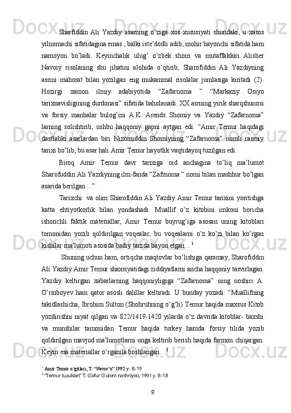     Sharfiddin   Ali   Yazdiy   asarning   o’ziga   xos   xususiyati   shundaki,   u   xasos
yilnomachi sifatidagina emas , balki iste’dodli adib, mohir bayonchi sifatida ham
namoyon   bo’ladi.   Keyinchalik   ulug’   o’zbek   shoiri   va   mutaffakkiri   Alisher
Navoiy   risolaning   shu   jihatini   alohida   o’qtirib,   Sharofiddin   Ali   Yazdiyning
asrini   mahorat   bilan   yozilgan   eng   mukammal   risolalar   jumlasiga   kiritadi   (2).
Hozirgi   zamon   ilmiy   adabiyotida   “Zafarnoma   ”   “Markaziy   Osiyo
tarixnavisligining durdonasi” sifatida baholanadi. XX asrning yirik sharqshunosi
va   forsiy   manbalar   bulog’ini   A.K.   Arends   Shomiy   va   Yazdiy   “Zafarnoma”
larning   solishtirib,   ushbu   haqqoniy   gapni   aytgan   edi:   “Amir   Temur   haqidagi
dastlabki   asarlardan   biri   Nizomiddin   Shomiyning   “Zafarnoma”   nomli   rasmiy
tarixi bo’lib, bu asar hali Amir Temur hayotlik vaqtidayoq tuzilgan edi.
    Biroq   Amir   Temur   davr   tarixiga   oid   anchagina   to’liq   ma’lumot
Sharofuddin Ali Yazdiyning ilm-fanda “Zafrnoma ” nomi bilan mashhur bo’lgan
asarida berilgan…”
    Tarixchi   va olim Sharofiddin Ali Yazdiy Amir Temur tarixini yoritishga
katta   ehtiyotkorlik   bilan   yondashadi.   Muallif   o’z   kitobini   imkoni   boricha
ishonchli   faktik   materiallar,   Amir   Temur   buyrug’iga   asosan   uning   kitoblari
tomonidan   yozib   qoldirilgan   voqealar,   bu   voqealarni   o’z   ko’zi   bilan   ko’rgan
kishilar ma’lumoti asosida badiy tarzda bayon etgan… 1
     Shuning uchun ham, ortiqcha maqtovlar bo’lishiga qaramay, Sharofiddin
Ali Yazdiy Amir Temur shaxsiyatidagi ziddiyatlarni ancha haqqoniy tasvirlagan.
Yazdiy   keltirgan   xabarlarning   haqqoniyligiga   “Zafarnoma”   ning   noshiri   A.
O’rinboyev   ham   qator   asosli   dalillar   keltiradi.   U   bunday   yozadi:   “Muallifning
takidlashicha, Ibrohim Sulton (Shohruhning o’g’li) Temur haqida maxsus Kitob
yozdirishni   niyat   qilgan   va   822/1419-1420   yilarda   o’z   davrida   kitoblar-   baxshi
va   munshilar   tamonidan   Temur   haqida   turkey   hamda   forsiy   tilida   yozib
qoldirilgan mavjud ma’lumotlarni unga keltirib berish haqida farmon chiqargan.
Keyin esa materiallar o’rganila boshlangan… 2
1
  Amir Temur o‘gitlari, T. “Navro‘z” 1992 y.  B-19
2
  “Temur tuzuklari” T. G‘afur G‘ulom nashriyoti, 1991 y.  B-18
9 