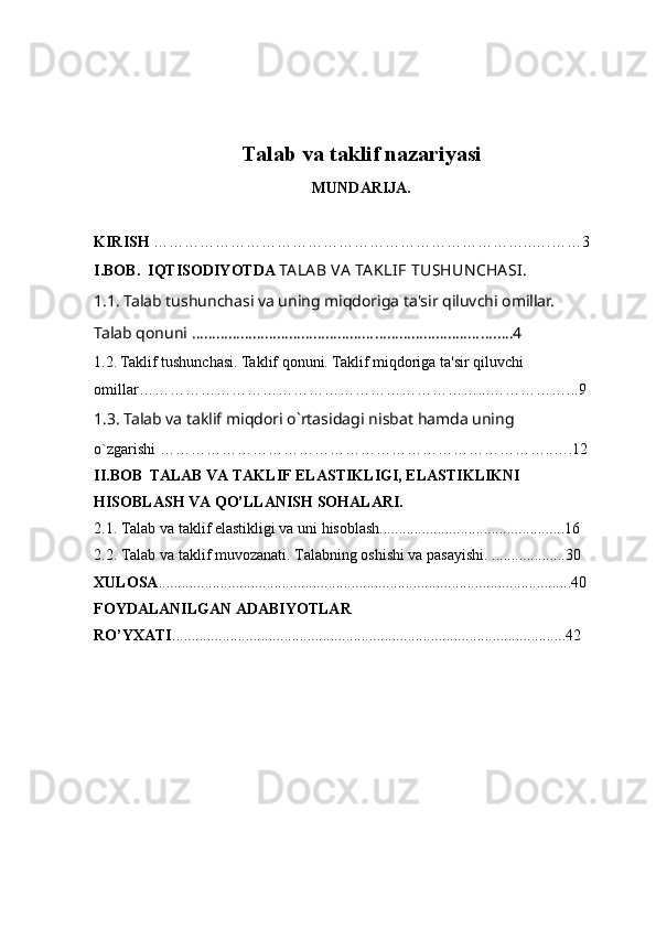 Talab va taklif nazariyasi
MUNDARIJA.
KIRISH  ………………………………………………………………..….……3
I.BOB.   IQTISODIYOTDA  TA LA B  VA  TA KLIF  TUSHUN CHA SI .  
1. 1. Talab tushunchasi va uning miqdoriga ta'sir qiluvchi omillar.  
Talab qonuni  ………………………………………………………..……… . ….4
1. 2. Taklif tushunchasi. Taklif qonuni. Taklif miqdoriga ta'sir qiluvchi     
omillar …………………………………………………………...…………… .. . 9   
1.3. Talab va taklif miqdori o`rtas idagi   nisbat   hamda   uning  
o`zgarishi   …………………………………………………………………..….12
II.BOB    TALAB VA TAKLIF ELASTIKLIGI, ELASTIKLIKNI 
HISOBLASH VA QO’LLANISH SOHALARI.
2.1. Talab va taklif elastikligi va uni hisoblash................................................16
2.2. Talab va taklif muvozanati. Talabning oshishi va pasayishi.  ...................30
XULOSA ...........................................................................................................40
FOYDALANILGAN ADABIYOTLAR 
RO’YXATI ......................................................................................................42 
