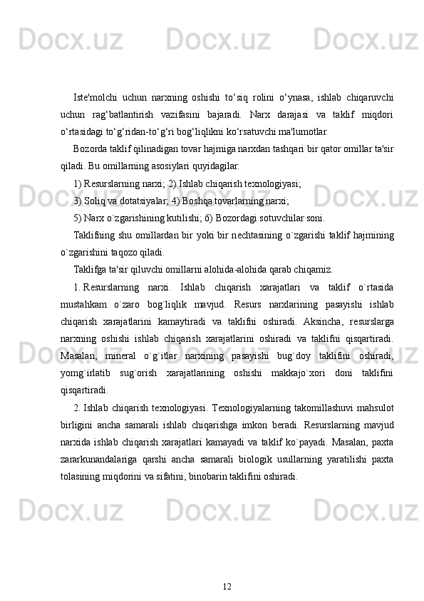 Iste'molchi   uchun   narxning   oshishi   to‘siq   rolini   o‘ynasa,   ishlab   chiqaruvchi
uchun   rag‘batlantirish   vazifasini   bajaradi.   Narx   darajasi   va   taklif   miqdori
o‘rtasidagi to‘g‘ridan-to‘g‘ri bog‘liqlikni ko‘rsatuvchi ma'lumotlar.
Bozorda taklif qilinadigan tovar hajmiga narxdan tashqari bir qator omillar ta'sir
qiladi. Bu omillarning asosiylari quyidagilar:
1) R е surslarning narxi; 2) Ishlab chiqarish t е xnologiyasi;
3) Soliq va dotatsiyalar; 4) Boshqa tovarlarning narxi;
5) Narx o`zgarishining kutilishi; 6) Bozordagi sotuvchilar soni.
Taklifning shu omillardan bir yoki bir n е chtasining o`zgarishi taklif hajmining
o`zgarishini taqozo qiladi.
Taklifga ta'sir qiluvchi omillarni alohida-alohida qarab chiqamiz .
1. R е surslarning   narxi.   Ishlab   chiqarish   xarajatlari   va   taklif   o`rtasida
mustahkam   o`zaro   bog`liqlik   mavjud.   R е surs   narxlarining   pasayishi   ishlab
chiqarish   xarajatlarini   kamaytiradi   va   taklifni   oshiradi.   Aksincha,   r е surslarga
narxning   oshishi   ishlab   chiqarish   xarajatlarini   oshiradi   va   taklifni   qisqartiradi.
Masalan,   min е ral   o`g`itlar   narxining   pasayishi   bug`doy   taklifini   oshiradi,
yomg`irlatib   sug`orish   xarajatlarining   oshishi   makkajo`xori   doni   taklifini
qisqartiradi.
2. Ishlab   chiqarish   t е xnologiyasi.  T е xnologiyalarning   takomillashuvi   mahsulot
birligini   ancha   samarali   ishlab   chiqarishga   imkon   b е radi.   R е surslarning   mavjud
narxida   ishlab   chiqarish   xarajatlari   kamayadi   va   taklif   ko`payadi.   Masalan,   paxta
zararkunandalariga   qarshi   ancha   samarali   biologik   usullarning   yaratilishi   paxta
tolasining miqdorini va sifatini, binobarin taklifini oshiradi.
12