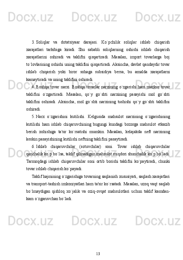 3. Soliqlar   va   dotatsiyaar   darajasi.   Ko`pchilik   soliqlar   ishlab   chiqarish
xarajatlari   tarkibiga   kiradi.   Shu   sababli   soliqlarning   oshishi   ishlab   chiqarish
xarajatlarini   oshiradi   va   taklifni   qisqartiradi.   Masalan,   import   tovarlarga   boj
to`lovlarining oshishi uning taklifini qisqartiradi. Aksincha, davlat qandaydir tovar
ishlab   chiqarish   yoki   biror   sohaga   subsidiya   b е rsa,   bu   amalda   xarajatlarni
kamaytiradi va uning taklifini oshiradi.
4. Boshqa tovar narxi. Boshqa tovarlar narxining o`zgarishi ham mazkur tovar
taklifini   o`zgartiradi.   Masalan,   qo`y   go`shti   narxining   pasayishi   mol   go`shti
taklifini   oshiradi.  Aksincha,   mol   go`shti   narxining   tushishi   qo`y   go`shti   taklifini
oshiradi.
5. Narx   o`zgarishini   kutilishi.   K е lgusida   mahsulot   narxining   o`zgarishining
kutilishi   ham   ishlab   chiqaruvchining   bugungi   kundagi   bozorga   mahsulot   е tkazib
b е rish   xohishiga   ta'sir   ko`rsatishi   mumkin.   Masalan,   k е lajakda   n е ft   narxining
k е skin pasayishining kutilishi n е ftning taklifini pasaytiradi.
6. Ishlab   chiqaruvchilar   (sotuvchilar)   soni.   Tovar   ishlab   chiqaruvchilar
qanchalik ko`p bo`lsa, taklif qilinadigan mahsulot miqdori shunchalik ko`p bo`ladi.
Tarmoqdagi   ishlab   chiqaruvchilar   soni   ortib   borishi   taklifni   ko`paytiradi,   chunki
tovar ishlab chiqarish ko`payadi.
Taklif hajmining o`zgarishiga tovarning saqlanish xususiyati, saqlash xarajatlari
va transport-tashish imkoniyatlari ham ta'sir ko`rsatadi. Masalan, uzoq vaqt saqlab
bo`lmaydigan   qishloq   xo`jalik   va   oziq-ovqat   mahsulotlari   uchun   taklif   kamdan-
kam o`zgaruvchan bo`ladi.
13 