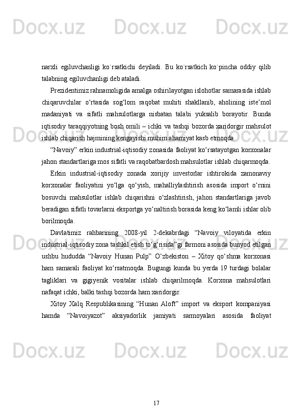 narxli   egiluvchanligi   ko`rsatkichi   d е yiladi.   Bu   ko`rsatkich   ko`pincha   oddiy   qilib
talabning egiluvchanligi d е b ataladi.
Prezidentimiz rahnamoligida amalga oshirilayotgan islohotlar samarasida ishlab
chiqaruvchilar   o‘rtasida   sog‘lom   raqobat   muhiti   shakllanib,   aholining   iste’mol
madaniyati   va   sifatli   mahsulotlarga   nisbatan   talabi   yuksalib   borayotir.   Bunda
iqtisodiy taraqqiyotning bosh omili – ichki va tashqi bozorda xaridorgir mahsulot
ishlab chiqarish hajmining kengayishi muhim ahamiyat kasb etmoqda.  
“Navoiy” erkin industrial-iqtisodiy zonasida faoliyat ko‘rsatayotgan korxonalar
jahon standartlariga mos sifatli va raqobatbardosh mahsulotlar ishlab chiqarmoqda.
Erkin   industrial-iqtisodiy   zonada   xorijiy   investorlar   ishtirokida   zamonaviy
korxonalar   faoliyatini   yo‘lga   qo‘yish,   mahalliylashtirish   asosida   import   o‘rnini
bosuvchi   mahsulotlar   ishlab   chiqarishni   o‘zlashtirish,   jahon   standartlariga   javob
beradigan sifatli tovarlarni eksportga yo‘naltirish borasida keng ko‘lamli ishlar olib
borilmoqda.
Davlatimiz   rahbarining   2008-yil   2-dekabrdagi   “Navoiy   viloyatida   erkin
industrial-iqtisodiy zona tashkil etish to‘g‘risida”gi farmoni asosida bunyod etilgan
ushbu   hududda   “Navoiy   Hunan   Pulp”   O‘zbekiston   –   Xitoy   qo‘shma   korxonasi
ham   samarali   faoliyat   ko‘rsatmoqda.   Bugungi   kunda   bu   yerda   19   turdagi   bolalar
tagliklari   va   gigiyenik   vositalar   ishlab   chiqarilmoqda.   Korxona   mahsulotlari
nafaqat ichki, balki tashqi bozorda ham xaridorgir.  
Xitoy   Xalq   Respublikasining   “Hunan   Aloft”   import   va   eksport   kompaniyasi
hamda   “Navoiyazot”   aksiyadorlik   jamiyati   sarmoyalari   asosida   faoliyat
17 