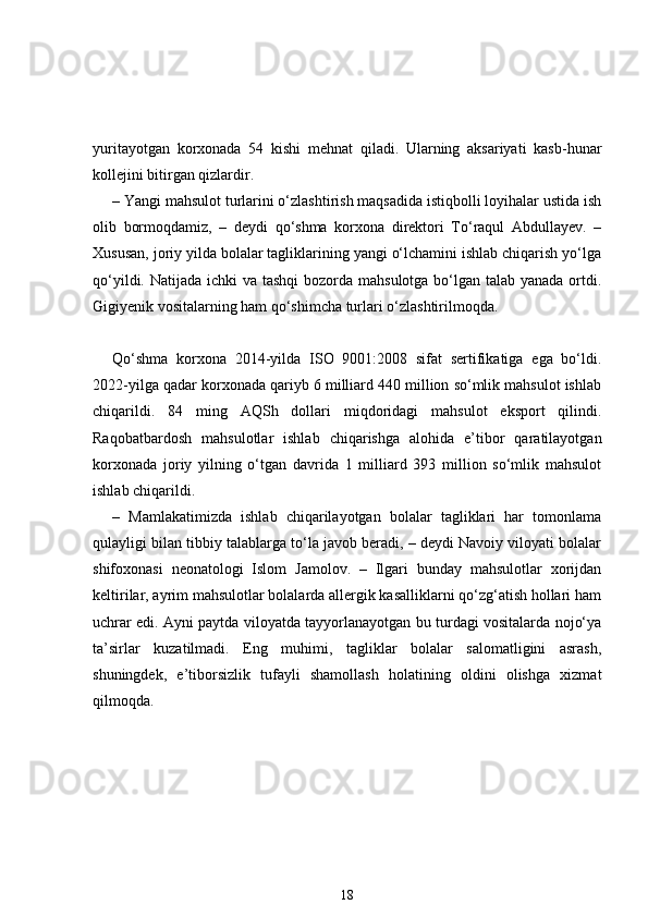 yuritayotgan   korxonada   54   kishi   mehnat   qiladi.   Ularning   aksariyati   kasb-hunar
kollejini bitirgan qizlardir.
– Yangi mahsulot turlarini o‘zlashtirish maqsadida istiqbolli loyihalar ustida ish
olib   bormoqdamiz,   –   deydi   qo‘shma   korxona   direktori   To‘raqul   Abdullayev.   –
Xususan, joriy yilda bolalar tagliklarining yangi o‘lchamini ishlab chiqarish yo‘lga
qo‘yildi. Natijada ichki  va tashqi  bozorda mahsulotga bo‘lgan talab yanada ortdi.
Gigiyenik vositalarning ham qo‘shimcha turlari o‘zlashtirilmoqda.  
Qo‘shma   korxona   2014-yilda   ISO   9001:2008   sifat   sertifikatiga   ega   bo‘ldi.
2022-yilga qadar korxonada qariyb 6 milliard 440 million so‘mlik mahsulot ishlab
chiqarildi.   84   ming   AQSh   dollari   miqdoridagi   mahsulot   eksport   qilindi.
Raqobatbardosh   mahsulotlar   ishlab   chiqarishga   alohida   e’tibor   qaratilayotgan
korxonada   joriy   yilning   o‘tgan   davrida   1   milliard   393   million   so‘mlik   mahsulot
ishlab chiqarildi.  
–   Mamlakatimizda   ishlab   chiqarilayotgan   bolalar   tagliklari   har   tomonlama
qulayligi bilan tibbiy talablarga to‘la javob beradi, – deydi Navoiy viloyati bolalar
shifoxonasi   neonatologi   Islom   Jamolov.   –   Ilgari   bunday   mahsulotlar   xorijdan
keltirilar, ayrim mahsulotlar bolalarda allergik kasalliklarni qo‘zg‘atish hollari ham
uchrar edi. Ayni paytda viloyatda tayyorlanayotgan bu turdagi vositalarda nojo‘ya
ta’sirlar   kuzatilmadi.   Eng   muhimi,   tagliklar   bolalar   salomatligini   asrash,
shuningdek,   e’tiborsizlik   tufayli   shamollash   holatining   oldini   olishga   xizmat
qilmoqda.  
18 