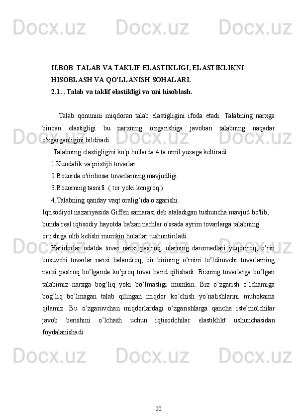 II.BOB  TALAB VA TAKLIF ELASTIKLIGI, ELASTIKLIKNI 
HISOBLASH VA QO’LLANISH SOHALARI.
2.1.   . Talab va taklif elastikligi va uni hisoblash. 
          Talab   qonunini   miqdoran   talab   elastigligini   ifoda   etadi.   Talabning   narxga
binoan   elastigligi   bu   narxning   o'zgarishiga   javoban   talabning   naqadar
o'zgarganligini bildiradi.
 Talabning elastigligini ko'p hollarda 4 ta omil yuzaga keltiradi.
       1.Kundalik va pristijli tovarlar.
2.Bozorda o'rinbosar tovarlarning mavjudligi.
3.Bozorning tasnifi .( tor yoki kengroq )
4.Talabning qanday vaqt oralig’ida o'zgarishi.
Iqtisodiyot nazariyasida Giffen samarasi deb ataladigan tushuncha mavjud bo'lib, 
bunda real iqtisodiy hayotda ba'zan narhlar o'ssada ayrim tovarlarga talabning 
ortishiga olib kelishi mumkin holatlar tushuntiriladi.
Haridorlar   odatda   tovar   narxi   pastroq,   ularning   daromadlari   yuqoriroq,   o’rin
bosuvchi   tovarlar   narxi   balandroq,   bir   birining   o’rnini   to’ldiruvchi   tovarlarning
narxi  pastroq  bo’lganda ko’proq tovar  harid qilishadi. Bizning  tovarlarga bo’lgan
talabimiz   narxga   bog’liq   yoki   bo’lmasligi   mumkin.   Biz   o’zgarish   o’lchamiga
bog’liq   bo’lmagan   talab   qilingan   miqdor   ko’chish   yo’nalishlarini   muhokama
qilamiz.   Bu   o’zgaruvchan   miqdorlardagi   o’zgarishlarga   qancha   iste’molchilar
javob   berishini   o’lchash   uchun   iqtisodchilar   elastiklikt   ushunchasidan
foydalanishadi.
20 