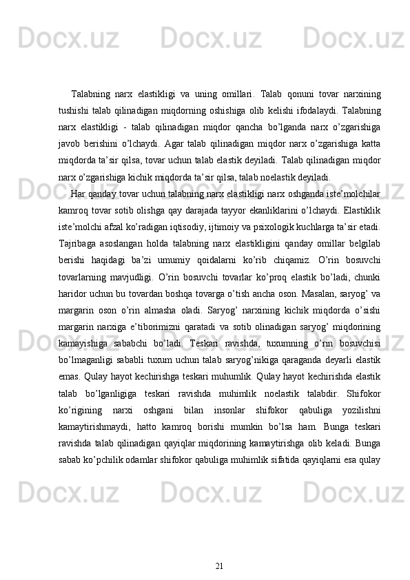 Talabning   narx   elastikligi   va   uning   omillari .   Talab   qonuni   tovar   narxining
tushishi  talab  qilinadigan  miqdorning oshishiga   olib   kelishi   ifodalaydi.  Talabning
narx   elastikligi   -   talab   qilinadigan   miqdor   qancha   bo’lganda   narx   o’zgarishiga
javob   berishini   o’lchaydi.   Agar   talab   qilinadigan   miqdor   narx   o’zgarishiga   katta
miqdorda ta’sir qilsa, tovar uchun talab elastik deyiladi. Talab qilinadigan miqdor
narx o’zgarishiga kichik miqdorda ta’sir qilsa, talab noelastik deyiladi.
Har qanday tovar uchun talabning narx elastikligi narx oshganda iste’molchilar
kamroq tovar  sotib olishga  qay darajada tayyor  ekanliklarini  o’lchaydi. Elastiklik
iste’molchi afzal ko’radigan iqtisodiy, ijtimoiy va psixologik kuchlarga ta’sir etadi.
Tajribaga   asoslangan   holda   talabning   narx   elastikligini   qanday   omillar   belgilab
berishi   haqidagi   ba’zi   umumiy   qoidalarni   ko’rib   chiqamiz.   O’rin   bosuvchi
tovarlarning   mavjudligi.   O’rin   bosuvchi   tovarlar   ko’proq   elastik   bo’ladi,   chunki
haridor uchun bu tovardan boshqa tovarga o’tish ancha oson. Masalan, saryog’ va
margarin   oson   o’rin   almasha   oladi.   Saryog’   narxining   kichik   miqdorda   o’sishi
margarin   narxiga   e’tiborimizni   qaratadi   va   sotib   olinadigan   saryog’   miqdorining
kamayishiga   sababchi   bo’ladi.   Teskari   ravishda,   tuxumning   o’rin   bosuvchisi
bo’lmaganligi   sababli   tuxum   uchun   talab   saryog’nikiga   qaraganda   deyarli   elastik
emas. Qulay hayot kechirishga teskari muhumlik. Qulay hayot kechirishda elastik
talab   bo’lganligiga   teskari   ravishda   muhimlik   noelastik   talabdir.   Shifokor
ko’rigining   narxi   oshgani   bilan   insonlar   shifokor   qabuliga   yozilishni
kamaytirishmaydi,   hatto   kamroq   borishi   mumkin   bo’lsa   ham.   Bunga   teskari
ravishda   talab qilinadigan  qayiqlar  miqdorining  kamaytirishga   olib  keladi.  Bunga
sabab ko’pchilik odamlar shifokor qabuliga muhimlik sifatida qayiqlarni esa qulay
21 