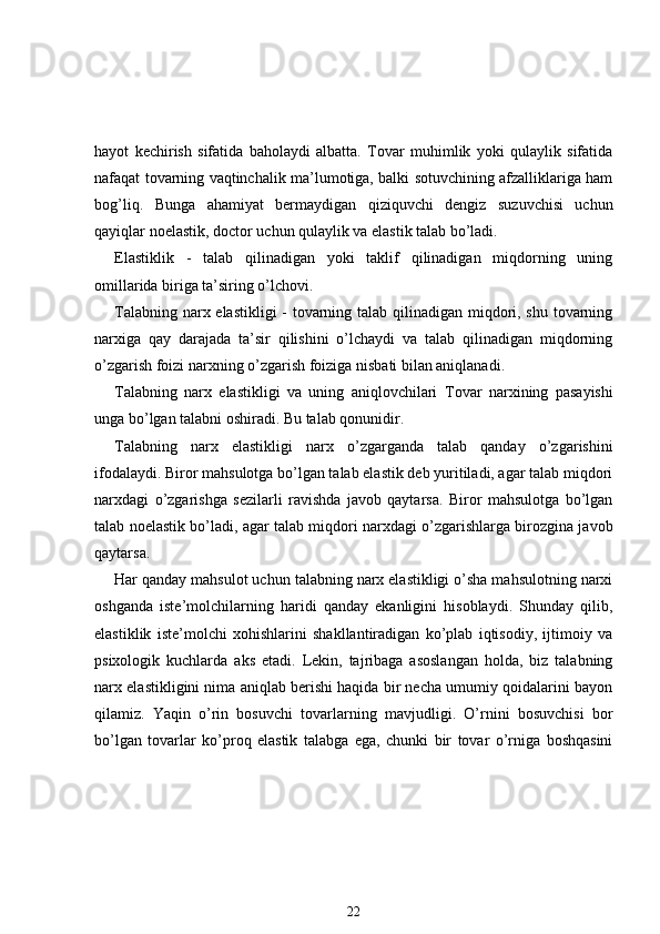 hayot   kechirish   sifatida   baholaydi   albatta.   Tovar   muhimlik   yoki   qulaylik   sifatida
nafaqat tovarning vaqtinchalik ma’lumotiga, balki sotuvchining afzalliklariga ham
bog’liq.   Bunga   ahamiyat   bermaydigan   qiziquvchi   dengiz   suzuvchisi   uchun
qayiqlar noelastik, doctor uchun qulaylik va elastik talab bo’ladi.
Elastiklik   -   talab   qilinadigan   yoki   taklif   qilinadigan   miqdorning   uning
omillarida   biriga ta’siring o’lchovi.
Talabning narx elastikligi  - tovarning talab qilinadigan miqdori, shu tovarning
narxiga   qay   darajada   ta’sir   qilishini   o’lchaydi   va   talab   qilinadigan   miqdorning
o’zgarish foizi narxning o’zgarish foiziga nisbati bilan aniqlanadi.
Talabning   narx   elastikligi   va   uning   aniqlovchilari   Tovar   narxining   pasayishi
unga bo’lgan talabni oshiradi. Bu talab qonunidir.
Talabning   narx   elastikligi   narx   o’zgarganda   talab   qanday   o’zgarishini
ifodalaydi. Biror mahsulotga bo’lgan talab elastik deb yuritiladi, agar talab miqdori
narxdagi   o’zgarishga   sezilarli   ravishda   javob   qaytarsa.   Biror   mahsulotga   bo’lgan
talab noelastik bo’ladi, agar talab miqdori narxdagi o’zgarishlarga birozgina javob
qaytarsa.
Har qanday mahsulot uchun talabning narx elastikligi o’sha mahsulotning narxi
oshganda   iste’molchilarning   haridi   qanday   ekanligini   hisoblaydi.   Shunday   qilib,
elastiklik   iste’molchi   xohishlarini   shakllantiradigan   ko’plab   iqtisodiy,   ijtimoiy   va
psixologik   kuchlarda   aks   etadi.   Lekin,   tajribaga   asoslangan   holda,   biz   talabning
narx elastikligini nima aniqlab berishi haqida bir necha umumiy qoidalarini bayon
qilamiz.   Yaqin   o’rin   bosuvchi   tovarlarning   mavjudligi.   O’rnini   bosuvchisi   bor
bo’lgan   tovarlar   ko’proq   elastik   talabga   ega,   chunki   bir   tovar   o’rniga   boshqasini
22 